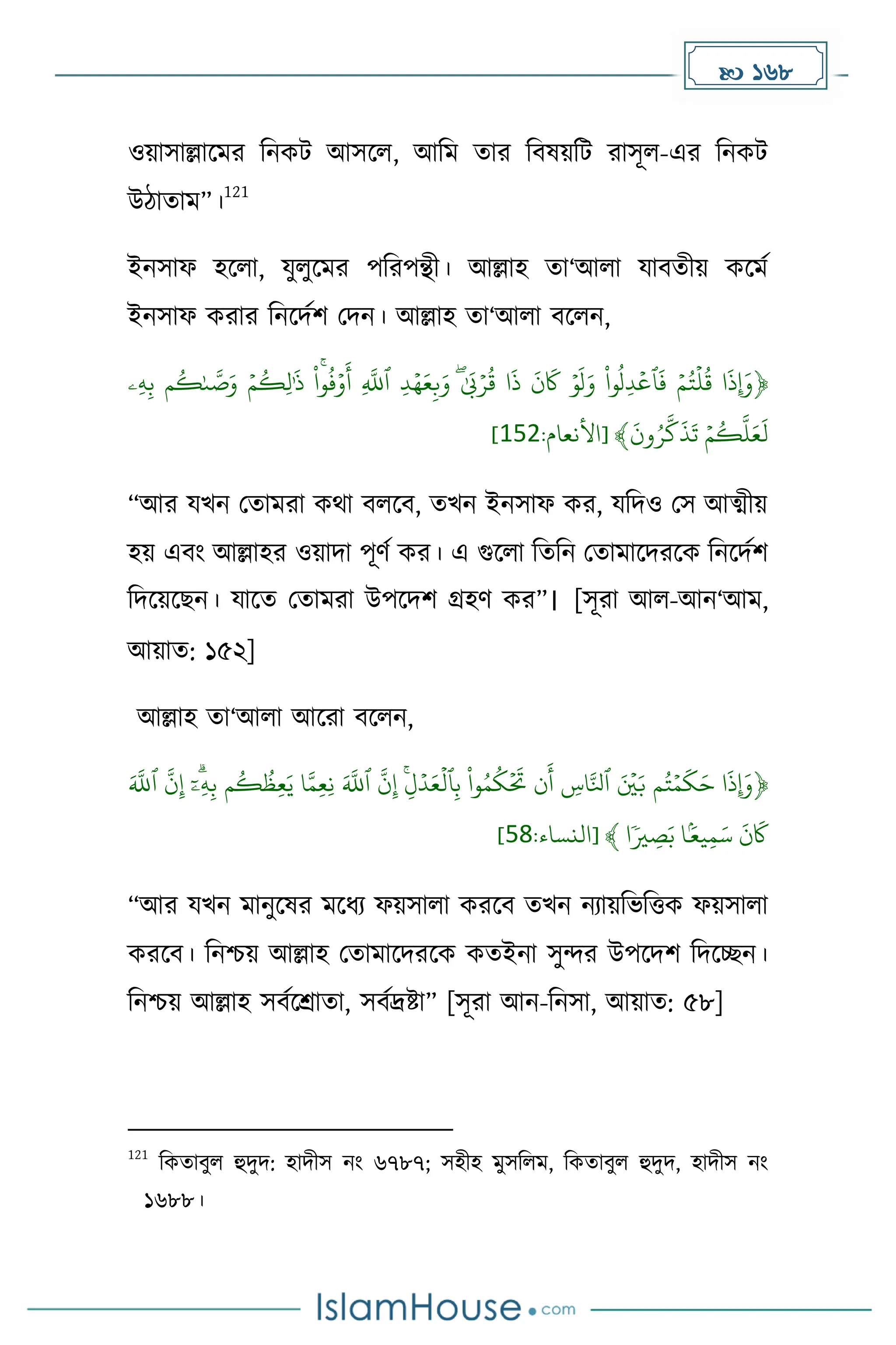  168
ওয়াসাল্লাকের দনেট আসকল, আদে োর দবষয়দট রাসূল-এর দনেট
উিাোে”।
121
ইনসাফ হকলা, যুলুকের পদরপন্থী। আল্লাহ ো‘আলা যাবেীয় েকেে
ইনসাফ েরার দনকিেি মিন। আল্লাহ ো‘আলা বকলন,
﴿
ۡ
ْ
‫وا‬‫ِّل‬‫د‬‫ٱع‬
َ
‫ۡف‬‫م‬‫ت‬‫ل‬‫ۡق‬‫ا‬
َ
‫ِإَوذ‬
ۡ‫ِّۦ‬‫ه‬ِّ‫ب‬ۡ‫م‬‫ك‬َٰ‫ى‬ َّ
‫ص‬َ‫ۡو‬‫م‬‫ِّك‬‫ل‬ََٰ
‫ۡذ‬ ُۚ
ْ
‫وا‬‫ف‬‫و‬
َ
‫ۡأ‬ِّ
َّ
‫ۡٱّلل‬ ِّ‫د‬‫ه‬َ‫ع‬ِّ‫ب‬َ‫ۡو‬َٰٰۖ َ
‫ّب‬‫ر‬‫ۡق‬‫ا‬
َ
‫ۡذ‬
َ
‫ن‬
َ
‫َۡك‬‫و‬
َ
‫ل‬َ‫و‬
ۡ
َ
‫ون‬‫ر‬
َّ
‫ك‬
َ
‫ذ‬
َ
‫ۡت‬‫م‬‫ك‬
َّ
‫ل‬َ‫ع‬
َ
‫ل‬
:‫[األنعام‬ ﴾
251
]
“আর যখন মোেরা েথা বলকব, েখন ইনসাফ ের, যদিও মস আত্মীয়
হয় এবাং আল্লাহর ওয়ািা পূর্ে ের। এ গুকলা দেদন মোোকিরকে দনকিেি
দিকয়কছন। যাকে মোেরা উপকিি গ্রহর্ ের”। [সূরা আল-আন‘আে,
আয়াে: ১৫২]
আল্লাহ ো‘আলা আকরা বকলন,
﴿
َۡ َّ
‫ۡٱّلل‬
َّ
‫ن‬ِّ‫إ‬ۡ ۗ
‫ا‬‫ِّۦ‬‫ه‬ِّ‫ب‬ۡ‫م‬‫ك‬‫ِّظ‬‫ع‬َ‫اۡي‬َّ‫ِّم‬‫ع‬ِّ‫ن‬َۡ َّ
‫ۡٱّلل‬
َّ
‫ن‬ِّ‫إ‬ِِّۡۚ‫ل‬‫د‬َ‫ع‬‫ٱل‬ِّ‫ب‬ۡ
ْ
‫وا‬‫م‬‫ك‬
َ
‫نَۡت‬
َ
‫ۡأ‬ ِّ
‫اس‬َّ‫ۡٱِل‬ َ‫ي‬َ‫مۡب‬‫ت‬‫م‬
َ
‫ك‬َ‫اۡح‬
َ
‫ِإَوذ‬
‫ا‬ٗ‫ي‬ ِّ
‫ص‬َ‫اۡب‬َۢ‫يع‬ِّ‫م‬َ‫ۡس‬
َ
‫ن‬
َ
‫َك‬
:‫[النساء‬ ﴾
52
]
“আর যখন োনুকষর েকধ্য ফয়সালা েরকব েখন নযায়দভদত্তে ফয়সালা
েরকব। দনিয় আল্লাহ মোোকিরকে েেইনা সুন্দর উপকিি দিকেন।
দনিয় আল্লাহ সবেকশ্রাো, সবেদ্রষ্টা” [সূরা আন-দনসা, আয়াে: ৫৮]
121
দেোবুল হুিুি: হািীস নাং ৬৭৮৭; সহীহ েুসদলে, দেোবুল হুিুি, হািীস নাং
১৬৮৮।
 
