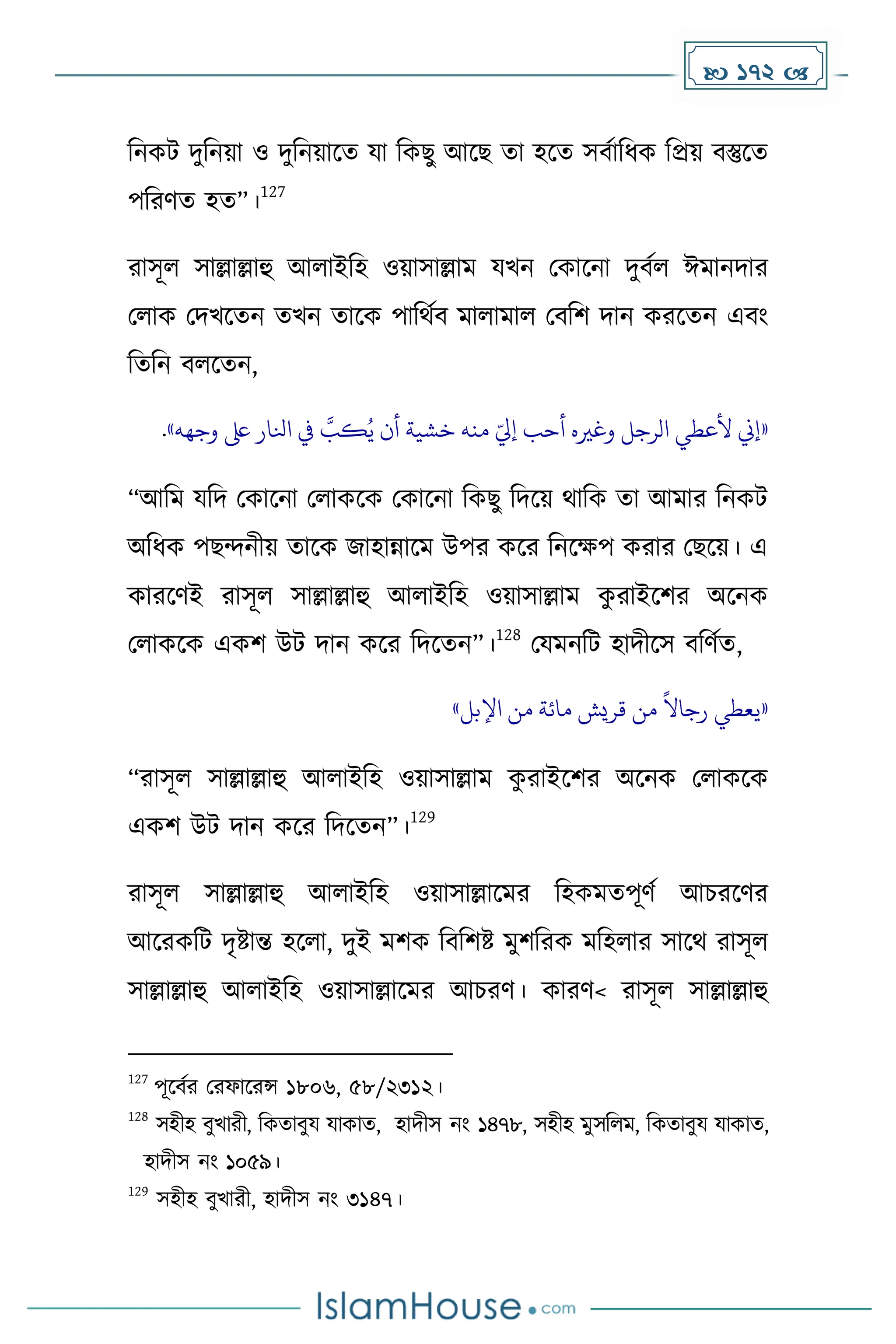  172 
দনেট িুদনয়া ও িুদনয়াকে যা দেছু আকছ ো হকে সবোদধ্ে দপ্রয় বস্তুকে
পদরর্ে হে”।
127
রাসূল সাল্লাল্লাহু আলাইদহ ওয়াসাল্লাে যখন মোকনা িুবেল ঈোনিার
মলাে মিখকেন েখন োকে পাদথেব োলাোল মবদি িান েরকেন এবাং
দেদন বলকেন,
«
‫إين‬
‫ألعطي‬
‫الرجل‬
‫وغريه‬
‫أحب‬
ّ‫إيل‬
‫منه‬
‫خشية‬
‫أن‬
‫ه‬
‫كب‬ُ‫ي‬
‫يف‬
‫انلار‬
‫ىلع‬
‫وجهه‬
»
.
“আদে যদি মোকনা মলােকে মোকনা দেছু দিকয় থাদে ো আোর দনেট
অদধ্ে পছন্দনীয় োকে জাহান্নাকে উপর েকর দনকেপ েরার মছকয়। এ
োরকর্ই রাসূল সাল্লাল্লাহু আলাইদহ ওয়াসাল্লাে ে
ু রাইকির অকনে
মলােকে এেি উট িান েকর দিকেন”।
128
মযেনদট হািীকস বদর্েে,
«
‫يعطي‬
ً
‫رجاال‬
‫من‬
‫قريش‬
‫مائة‬
‫من‬
‫اإلبل‬
»
“রাসূল সাল্লাল্লাহু আলাইদহ ওয়াসাল্লাে ে
ু রাইকির অকনে মলােকে
এেি উট িান েকর দিকেন”।
129
রাসূল সাল্লাল্লাহু আলাইদহ ওয়াসাল্লাকের দহেেেপূর্ে আচরকর্র
আকরেদট িৃষ্টান্ত হকলা, িুই েিে দবদিষ্ট েুিদরে েদহলার সাকথ রাসূল
সাল্লাল্লাহু আলাইদহ ওয়াসাল্লাকের আচরর্। োরর্< রাসূল সাল্লাল্লাহু
127
পূকবের মরফাকরন্স ১৮০৬, ৫৮/২৩১২।
128
সহীহ বুখারী, দেোবুয যাোে, হািীস নাং ১৪৭৮, সহীহ েুসদলে, দেোবুয যাোে,
হািীস নাং ১০৫৯।
129
সহীহ বুখারী, হািীস নাং ৩১৪৭।
 