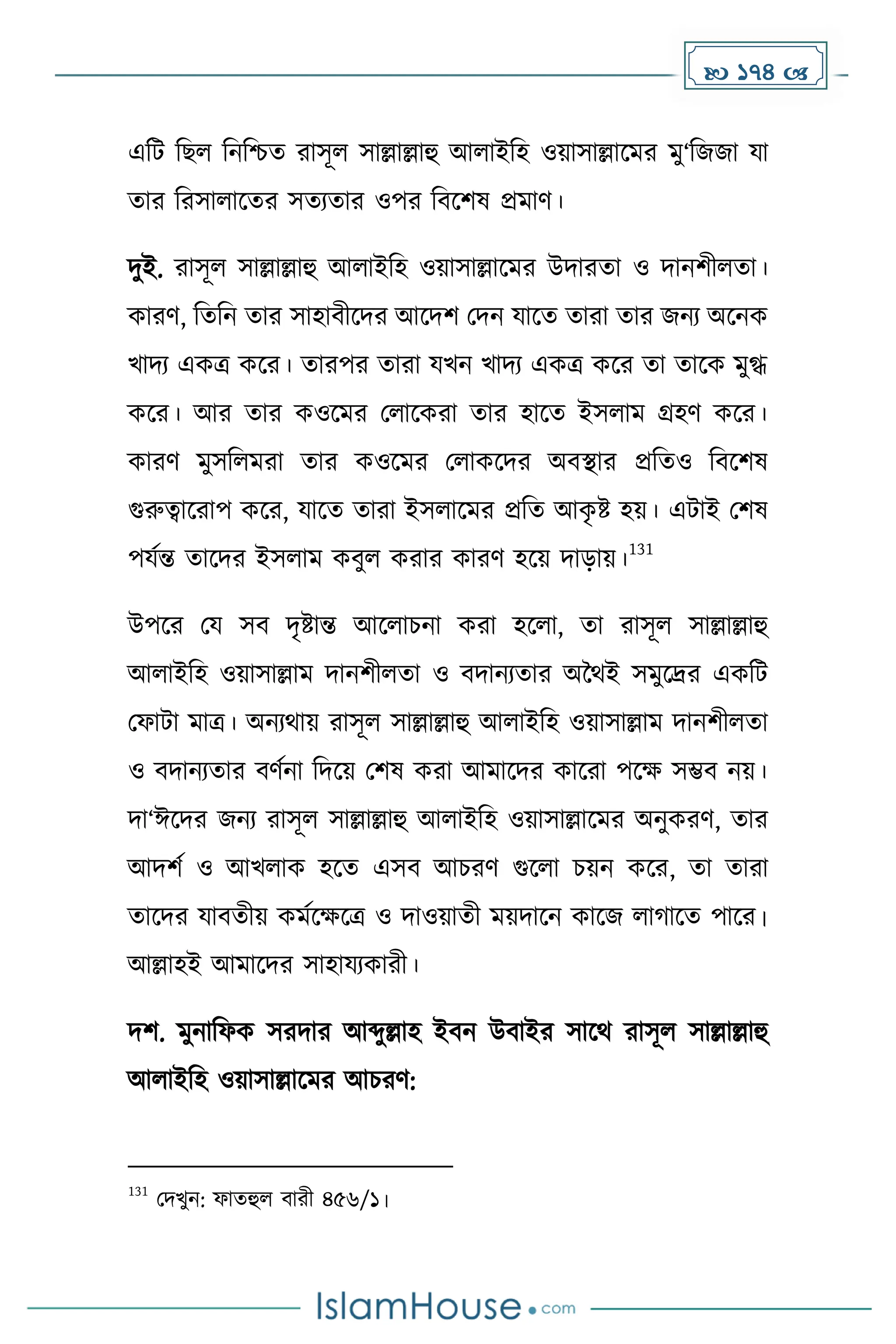  174 
এদট দছল দনদিে রাসূল সাল্লাল্লাহু আলাইদহ ওয়াসাল্লাকের েু‘দজজা যা
োর দরসালাকের সেযোর ওপর দবকিষ প্রোর্।
িুই. রাসূল সাল্লাল্লাহু আলাইদহ ওয়াসাল্লাকের উিারো ও িানিীলো।
োরর্, দেদন োর সাহাবীকির আকিি মিন যাকে োরা োর জনয অকনে
খািয এেত্র েকর। োরপর োরা যখন খািয এেত্র েকর ো োকে েুগ্ধ
েকর। আর োর েওকের মলাকেরা োর হাকে ইসলাে গ্রহর্ েকর।
োরর্ েুসদলেরা োর েওকের মলােকির অবস্থার প্রদেও দবকিষ
গুরুত্বাকরাপ েকর, যাকে োরা ইসলাকের প্রদে আে
ৃ ষ্ট হয়। এটাই মিষ
পযেন্ত োকির ইসলাে েবুল েরার োরর্ হকয় িাোয়।
131
উপকর ময সব িৃষ্টান্ত আকলাচনা েরা হকলা, ো রাসূল সাল্লাল্লাহু
আলাইদহ ওয়াসাল্লাে িানিীলো ও বিানযোর অনথই সেুকদ্রর এেদট
মফাটা োত্র। অনযথায় রাসূল সাল্লাল্লাহু আলাইদহ ওয়াসাল্লাে িানিীলো
ও বিানযোর বর্েনা দিকয় মিষ েরা আোকির োকরা পকে সম্ভব নয়।
িা‘ঈকির জনয রাসূল সাল্লাল্লাহু আলাইদহ ওয়াসাল্লাকের অনুেরর্, োর
আিিে ও আখলাে হকে এসব আচরর্ গুকলা চয়ন েকর, ো োরা
োকির যাবেীয় েেেকেকত্র ও িাওয়ােী েয়িাকন োকজ লা াকে পাকর।
আল্লাহই আোকির সাহাযযোরী।
িি. েুনাদফে সরিার আব্দুল্লাহ ইবন উবাইর সাকথ রাসূল সাল্লাল্লাহু
আলাইদহ ওয়াসাল্লাকের আচরর্:
131
মিখুন: ফােহুল বারী ৪৫৬/১।
 