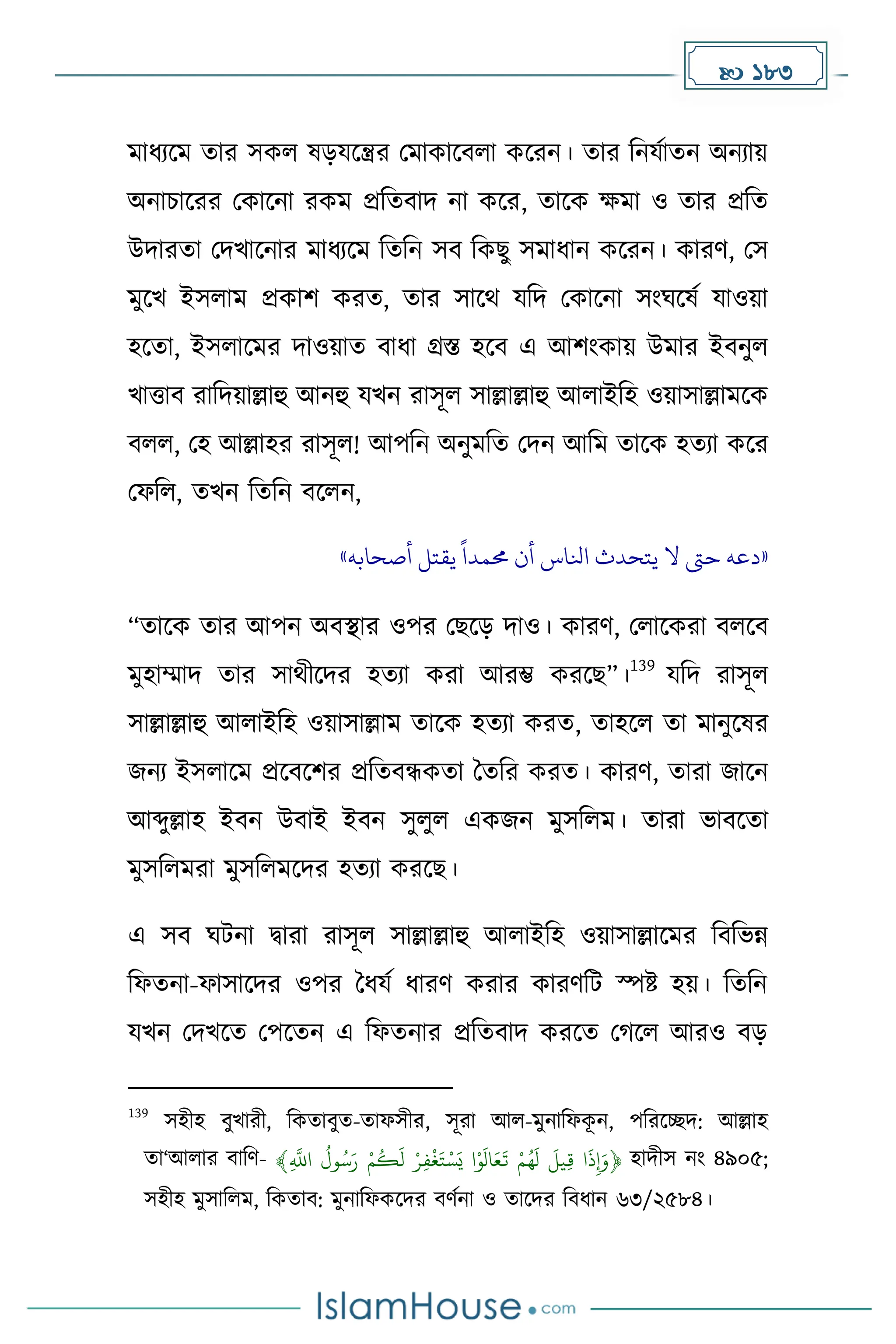  183
োধ্যকে োর সেল ষেযকন্ত্রর মোোকবলা েকরন। োর দনযোেন অনযায়
অনাচাকরর মোকনা রেে প্রদেবাি না েকর, োকে েো ও োর প্রদে
উিারো মিখাকনার োধ্যকে দেদন সব দেছু সোধ্ান েকরন। োরর্, মস
েুকখ ইসলাে প্রোি েরে, োর সাকথ যদি মোকনা সাংঘকষে যাওয়া
হকো, ইসলাকের িাওয়াে বাধ্া গ্রস্ত হকব এ আিাংোয় উোর ইবনুল
খাত্তাব রাদিয়াল্লাহু আনহু যখন রাসূল সাল্লাল্লাহু আলাইদহ ওয়াসাল্লােকে
বলল, মহ আল্লাহর রাসূল! আপদন অনুেদে মিন আদে োকে হেযা েকর
মফদল, েখন দেদন বকলন,
«
‫أصحابه‬ ‫يقتل‬
ً
‫حممدا‬ ‫أن‬ ‫انلاس‬ ‫يتحدث‬ ‫ال‬ ‫حىت‬ ‫دعه‬
»
“োকে োর আপন অবস্থার ওপর মছকে িাও। োরর্, মলাকেরা বলকব
েুহাম্মাি োর সাথীকির হেযা েরা আরম্ভ েরকছ”।
139
যদি রাসূল
সাল্লাল্লাহু আলাইদহ ওয়াসাল্লাে োকে হেযা েরে, োহকল ো োনুকষর
জনয ইসলাকে প্রকবকির প্রদেবন্ধেো ধেদর েরে। োরর্, োরা জাকন
আব্দুল্লাহ ইবন উবাই ইবন সুলুল এেজন েুসদলে। োরা ভাবকো
েুসদলেরা েুসদলেকির হেযা েরকছ।
এ সব ঘটনা িারা রাসূল সাল্লাল্লাহু আলাইদহ ওয়াসাল্লাকের দবদভন্ন
দফেনা-ফাসাকির ওপর ধধ্যে ধ্ারর্ েরার োরর্দট স্পষ্ট হয়। দেদন
যখন মিখকে মপকেন এ দফেনার প্রদেবাি েরকে ম কল আরও বে
139
সহীহ বুখারী, দেোবুে-োফসীর, সূরা আল-েুনাদফে
ূ ন, পদরকেি: আল্লাহ
ো‘আলার বাদর্- ‫ا‬
َ
‫ذ‬ِ‫إ‬َ‫﴿و‬
َ
‫يل‬ِ‫ق‬
‫م‬ُ‫ه‬
َ
‫ل‬
‫ا‬‫و‬
َ
‫ال‬َ‫ع‬
َ
‫ت‬
‫ر‬ِ‫ف‬‫غ‬َ‫ت‬‫س‬َ‫ي‬
‫م‬
ُ
‫ك‬
َ
‫ل‬
ُ
‫ول‬ُ‫س‬َ‫ر‬
﴾ِ
‫ه‬
‫اَّلل‬ হািীস নাং ৪৯০৫;
সহীহ েুসাদলে, দেোব: েুনাদফেকির বর্েনা ও োকির দবধ্ান ৬৩/২৫৮৪।
 