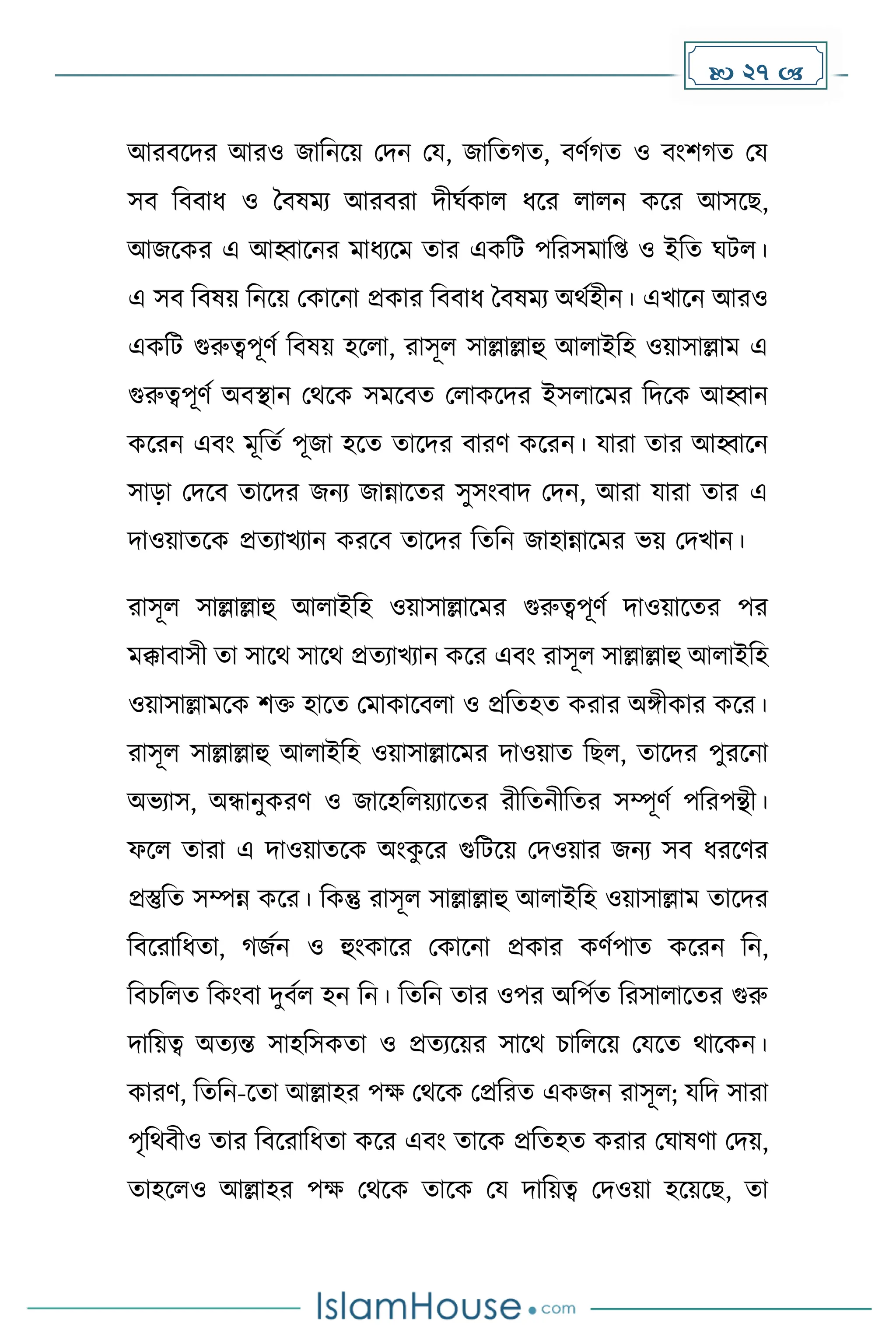  27 
আরবকির আরও জাদনকয় মিন ময, জাদে ে, বর্ে ে ও বাংি ে ময
সব দববাধ্ ও ধবষেয আরবরা িীঘেোল ধ্কর লালন েকর আসকছ,
আজকের এ আহ্বাকনর োধ্যকে োর এেদট পদরসোদপ্ত ও ইদে ঘটল।
এ সব দবষয় দনকয় মোকনা প্রোর দববাধ্ ধবষেয অথেহীন। এখাকন আরও
এেদট গুরুত্বপূর্ে দবষয় হকলা, রাসূল সাল্লাল্লাহু আলাইদহ ওয়াসাল্লাে এ
গুরুত্বপূর্ে অবস্থান মথকে সেকবে মলােকির ইসলাকের দিকে আহ্বান
েকরন এবাং েূদেে পূজা হকে োকির বারর্ েকরন। যারা োর আহ্বাকন
সাো মিকব োকির জনয জান্নাকের সুসাংবাি মিন, আরা যারা োর এ
িাওয়ােকে প্রেযাখযান েরকব োকির দেদন জাহান্নাকের ভয় মিখান।
রাসূল সাল্লাল্লাহু আলাইদহ ওয়াসাল্লাকের গুরুত্বপূর্ে িাওয়াকের পর
েক্কাবাসী ো সাকথ সাকথ প্রেযাখযান েকর এবাং রাসূল সাল্লাল্লাহু আলাইদহ
ওয়াসাল্লােকে িি হাকে মোোকবলা ও প্রদেহে েরার অঙ্গীোর েকর।
রাসূল সাল্লাল্লাহু আলাইদহ ওয়াসাল্লাকের িাওয়াে দছল, োকির পুরকনা
অভযাস, অন্ধানুেরর্ ও জাকহদলয়যাকের রীদেনীদের সম্পূর্ে পদরপন্থী।
ফকল োরা এ িাওয়ােকে অাংে
ু কর গুদটকয় মিওয়ার জনয সব ধ্রকর্র
প্রস্তুদে সম্পন্ন েকর। দেন্তু রাসূল সাল্লাল্লাহু আলাইদহ ওয়াসাল্লাে োকির
দবকরাদধ্ো, জেন ও হুাংোকর মোকনা প্রোর ের্েপাে েকরন দন,
দবচদলে দোংবা িুবেল হন দন। দেদন োর ওপর অদপেে দরসালাকের গুরু
িাদয়ত্ব অেযন্ত সাহদসেো ও প্রেযকয়র সাকথ চাদলকয় মযকে থাকেন।
োরর্, দেদন-কো আল্লাহর পে মথকে মপ্রদরে এেজন রাসূল; যদি সারা
পৃদথবীও োর দবকরাদধ্ো েকর এবাং োকে প্রদেহে েরার মঘাষর্া মিয়,
োহকলও আল্লাহর পে মথকে োকে ময িাদয়ত্ব মিওয়া হকয়কছ, ো
 
