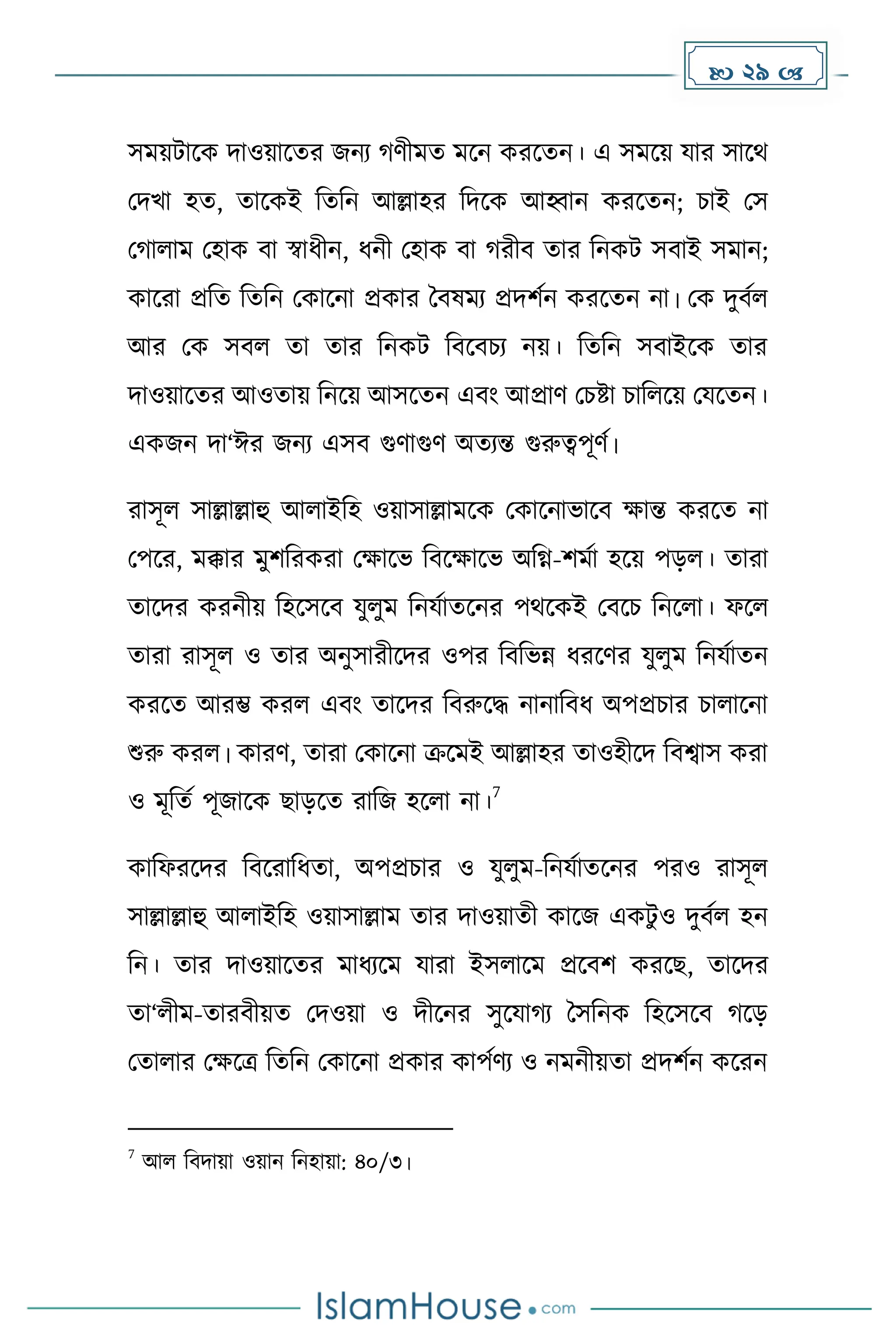  29 
সেয়টাকে িাওয়াকের জনয র্ীেে েকন েরকেন। এ সেকয় যার সাকথ
মিখা হে, োকেই দেদন আল্লাহর দিকে আহ্বান েরকেন; চাই মস
ম ালাে মহাে বা স্বাধ্ীন, ধ্নী মহাে বা রীব োর দনেট সবাই সোন;
োকরা প্রদে দেদন মোকনা প্রোর ধবষেয প্রিিেন েরকেন না। মে িুবেল
আর মে সবল ো োর দনেট দবকবচয নয়। দেদন সবাইকে োর
িাওয়াকের আওোয় দনকয় আসকেন এবাং আপ্রার্ মচষ্টা চাদলকয় মযকেন।
এেজন িা‘ঈর জনয এসব গুর্াগুর্ অেযন্ত গুরুত্বপূর্ে।
রাসূল সাল্লাল্লাহু আলাইদহ ওয়াসাল্লােকে মোকনাভাকব োন্ত েরকে না
মপকর, েক্কার েুিদরেরা মোকভ দবকোকভ অদগ্ন-িেো হকয় পেল। োরা
োকির েরনীয় দহকসকব যুলুে দনযোেকনর পথকেই মবকচ দনকলা। ফকল
োরা রাসূল ও োর অনুসারীকির ওপর দবদভন্ন ধ্রকর্র যুলুে দনযোেন
েরকে আরম্ভ েরল এবাং োকির দবরুকি নানাদবধ্ অপপ্রচার চালাকনা
শুরু েরল। োরর্, োরা মোকনা ক্রকেই আল্লাহর োওহীকি দবশ্বাস েরা
ও েূদেে পূজাকে ছােকে রাদজ হকলা না।
7
োদফরকির দবকরাদধ্ো, অপপ্রচার ও যুলুে-দনযোেকনর পরও রাসূল
সাল্লাল্লাহু আলাইদহ ওয়াসাল্লাে োর িাওয়ােী োকজ এেটু ও িুবেল হন
দন। োর িাওয়াকের োধ্যকে যারা ইসলাকে প্রকবি েরকছ, োকির
ো‘লীে-োরবীয়ে মিওয়া ও িীকনর সুকযা য ধসদনে দহকসকব কে
মোলার মেকত্র দেদন মোকনা প্রোর োপের্য ও নেনীয়ো প্রিিেন েকরন
7
আল দবিায়া ওয়ান দনহায়া: ৪০/৩।
 
