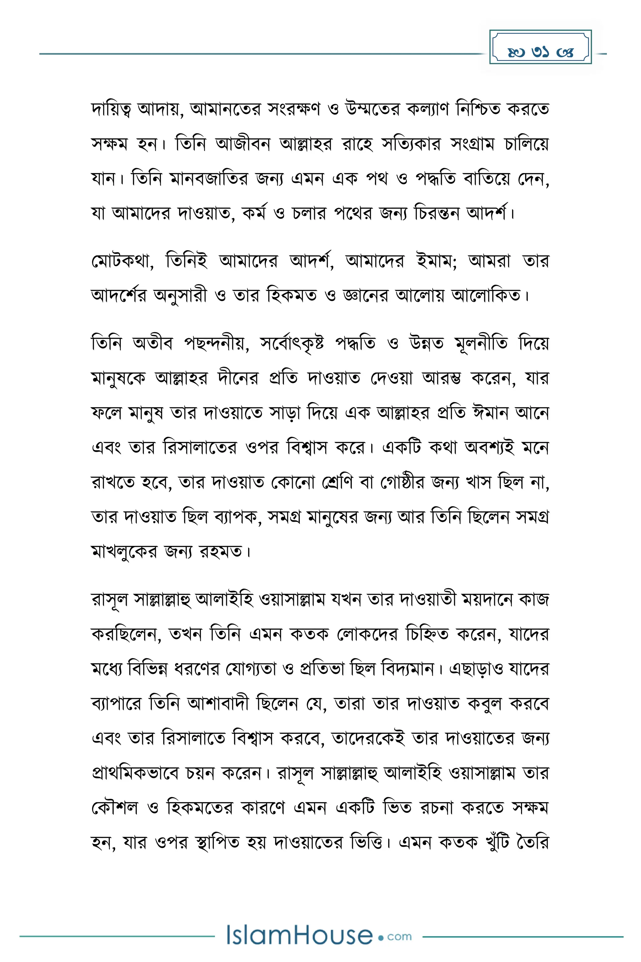  31 
িাদয়ত্ব আিায়, আোনকের সাংরের্ ও উম্মকের েলযার্ দনদিে েরকে
সেে হন। দেদন আজীবন আল্লাহর রাকহ সদেযোর সাংগ্রাে চাদলকয়
যান। দেদন োনবজাদের জনয এেন এে পথ ও পিদে বাদেকয় মিন,
যা আোকির িাওয়াে, েেে ও চলার পকথর জনয দচরন্তন আিিে।
মোটেথা, দেদনই আোকির আিিে, আোকির ইোে; আেরা োর
আিকিের অনুসারী ও োর দহেেে ও জ্ঞাকনর আকলায় আকলাদেে।
দেদন অেীব পছন্দনীয়, সকবোৎে
ৃ ষ্ট পিদে ও উন্নে েূলনীদে দিকয়
োনুষকে আল্লাহর িীকনর প্রদে িাওয়াে মিওয়া আরম্ভ েকরন, যার
ফকল োনুষ োর িাওয়াকে সাো দিকয় এে আল্লাহর প্রদে ঈোন আকন
এবাং োর দরসালাকের ওপর দবশ্বাস েকর। এেদট েথা অবিযই েকন
রাখকে হকব, োর িাওয়াে মোকনা মশ্রদর্ বা ম াষ্ঠীর জনয খাস দছল না,
োর িাওয়াে দছল বযাপে, সেগ্র োনুকষর জনয আর দেদন দছকলন সেগ্র
োখলুকের জনয রহেে।
রাসূল সাল্লাল্লাহু আলাইদহ ওয়াসাল্লাে যখন োর িাওয়ােী েয়িাকন োজ
েরদছকলন, েখন দেদন এেন েেে মলােকির দচদহ্নে েকরন, যাকির
েকধ্য দবদভন্ন ধ্রকর্র মযা যো ও প্রদেভা দছল দবিযোন। এছাোও যাকির
বযাপাকর দেদন আিাবািী দছকলন ময, োরা োর িাওয়াে েবুল েরকব
এবাং োর দরসালাকে দবশ্বাস েরকব, োকিরকেই োর িাওয়াকের জনয
প্রাথদেেভাকব চয়ন েকরন। রাসূল সাল্লাল্লাহু আলাইদহ ওয়াসাল্লাে োর
মেৌিল ও দহেেকের োরকর্ এেন এেদট দভে রচনা েরকে সেে
হন, যার ওপর স্থাদপে হয় িাওয়াকের দভদত্ত। এেন েেে খুাঁদট ধেদর
 
