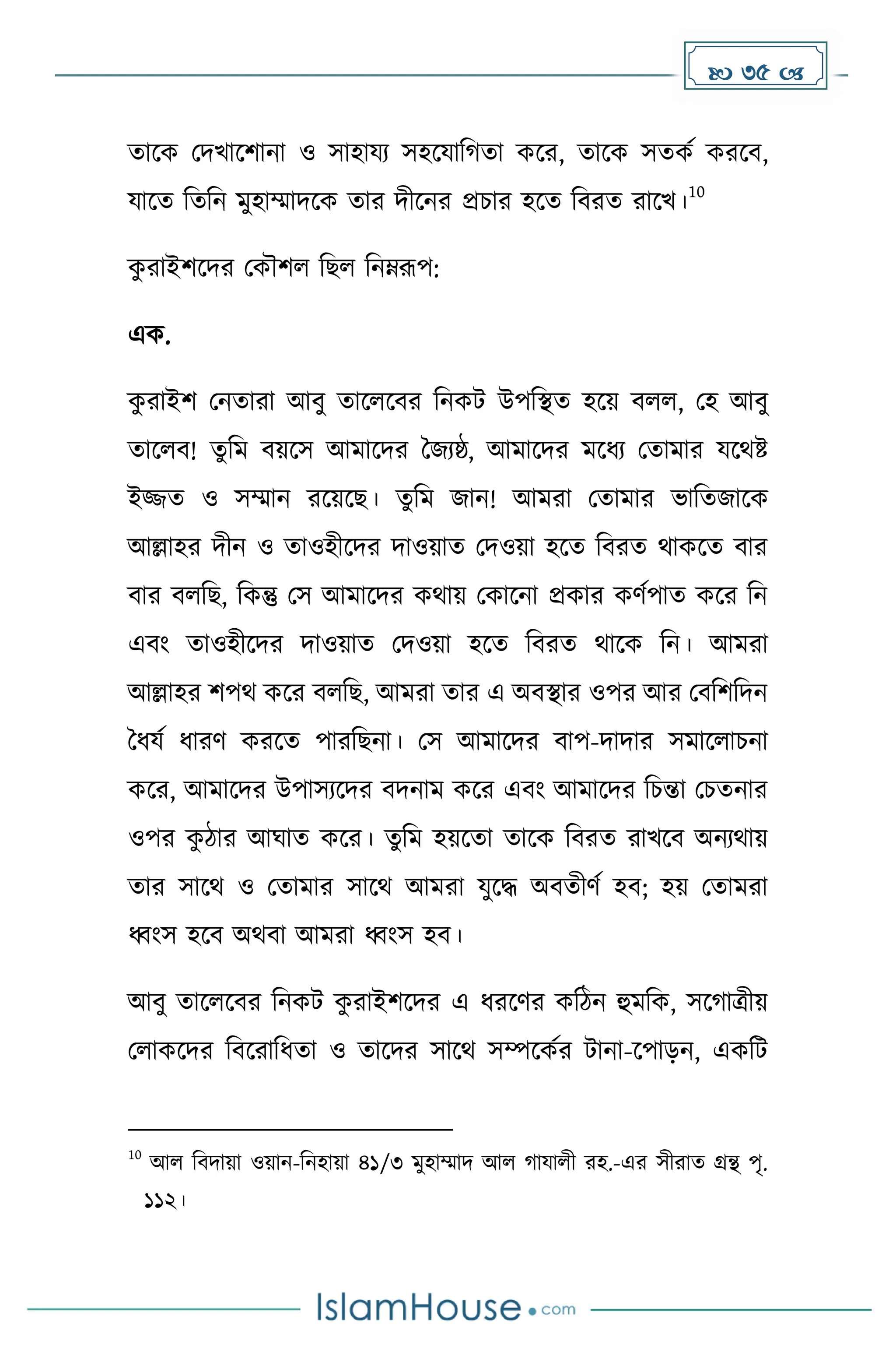  35 
োকে মিখাকিানা ও সাহাযয সহকযাদ ো েকর, োকে সেেে েরকব,
যাকে দেদন েুহাম্মািকে োর িীকনর প্রচার হকে দবরে রাকখ।
10
ে
ু রাইিকির মেৌিল দছল দনম্নরূপ:
এে.
ে
ু রাইি মনোরা আবু োকলকবর দনেট উপদস্থে হকয় বলল, মহ আবু
োকলব! েুদে বয়কস আোকির ধজযষ্ঠ, আোকির েকধ্য মোোর যকথষ্ট
ইজ্জে ও সম্মান রকয়কছ। েুদে জান! আেরা মোোর ভাদেজাকে
আল্লাহর িীন ও োওহীকির িাওয়াে মিওয়া হকে দবরে থােকে বার
বার বলদছ, দেন্তু মস আোকির েথায় মোকনা প্রোর ের্েপাে েকর দন
এবাং োওহীকির িাওয়াে মিওয়া হকে দবরে থাকে দন। আেরা
আল্লাহর িপথ েকর বলদছ, আেরা োর এ অবস্থার ওপর আর মবদিদিন
ধধ্যে ধ্ারর্ েরকে পারদছনা। মস আোকির বাপ-িািার সোকলাচনা
েকর, আোকির উপাসযকির বিনাে েকর এবাং আোকির দচন্তা মচেনার
ওপর ে
ু িার আঘাে েকর। েুদে হয়কো োকে দবরে রাখকব অনযথায়
োর সাকথ ও মোোর সাকথ আেরা যুকি অবেীর্ে হব; হয় মোেরা
ধ্বাংস হকব অথবা আেরা ধ্বাংস হব।
আবু োকলকবর দনেট ে
ু রাইিকির এ ধ্রকর্র েদিন হুেদে, সক াত্রীয়
মলােকির দবকরাদধ্ো ও োকির সাকথ সম্পকেের টানা-কপােন, এেদট
10
আল দবিায়া ওয়ান-দনহায়া ৪১/৩ েুহাম্মাি আল াযালী রহ.-এর সীরাে গ্রন্থ পৃ.
১১২।
 