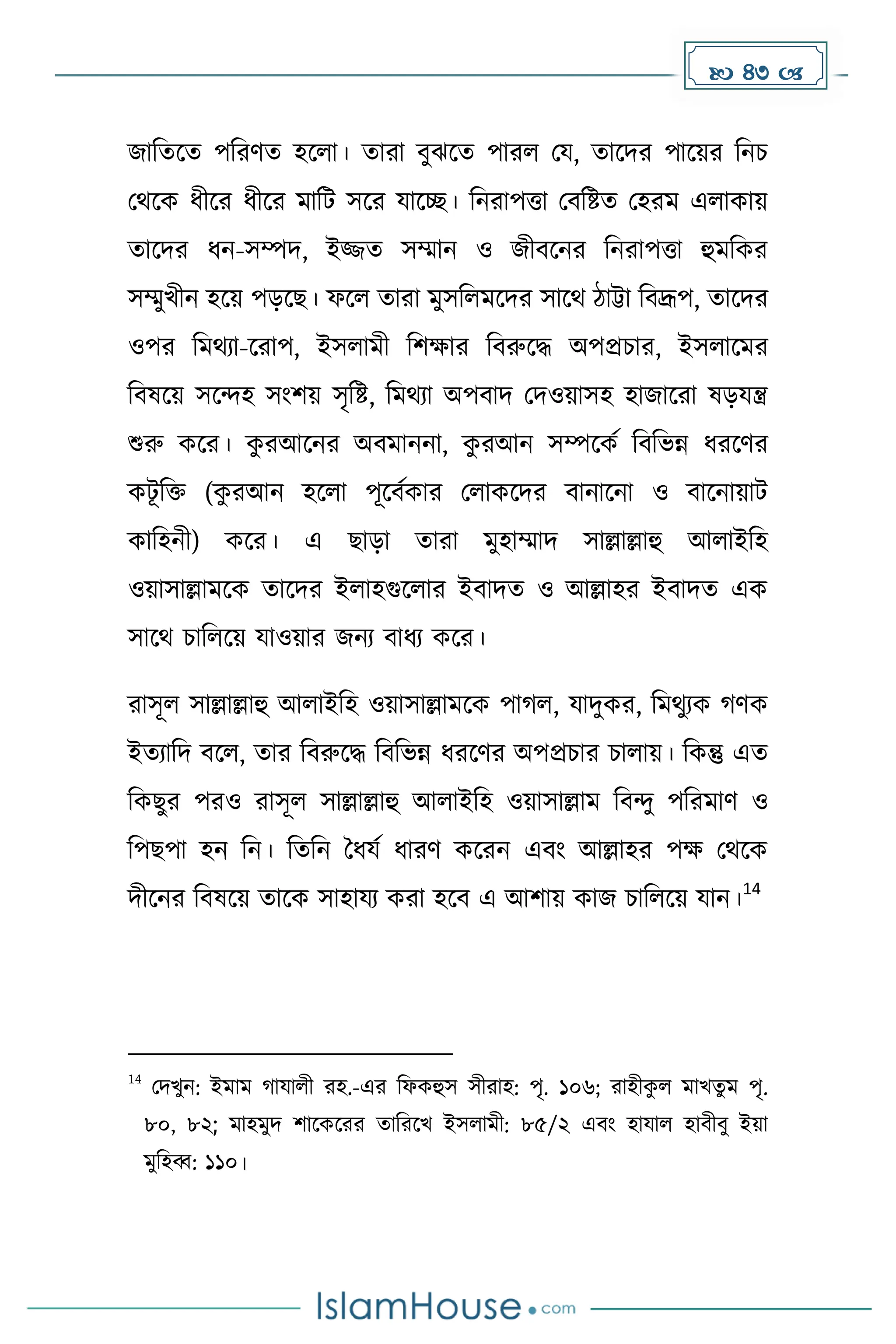  43 
জাদেকে পদরর্ে হকলা। োরা বুঝকে পারল ময, োকির পাকয়র দনচ
মথকে ধ্ীকর ধ্ীকর োদট সকর যাকে। দনরাপত্তা মবদষ্টে মহরে এলাোয়
োকির ধ্ন-সম্পি, ইজ্জে সম্মান ও জীবকনর দনরাপত্তা হুেদের
সম্মুখীন হকয় পেকছ। ফকল োরা েুসদলেকির সাকথ িাট্টা দবদ্রূপ, োকির
ওপর দেথযা-করাপ, ইসলােী দিোর দবরুকি অপপ্রচার, ইসলাকের
দবষকয় সকন্দহ সাংিয় সৃদষ্ট, দেথযা অপবাি মিওয়াসহ হাজাকরা ষেযন্ত্র
শুরু েকর। ে
ু রআকনর অবোননা, ে
ু রআন সম্পকেে দবদভন্ন ধ্রকর্র
েটূ দি (ে
ু রআন হকলা পূকবেোর মলােকির বানাকনা ও বাকনায়াট
োদহনী) েকর। এ ছাো োরা েুহাম্মাি সাল্লাল্লাহু আলাইদহ
ওয়াসাল্লােকে োকির ইলাহগুকলার ইবািে ও আল্লাহর ইবািে এে
সাকথ চাদলকয় যাওয়ার জনয বাধ্য েকর।
রাসূল সাল্লাল্লাহু আলাইদহ ওয়াসাল্লােকে পা ল, যািুের, দেথুযে র্ে
ইেযাদি বকল, োর দবরুকি দবদভন্ন ধ্রকর্র অপপ্রচার চালায়। দেন্তু এে
দেছুর পরও রাসূল সাল্লাল্লাহু আলাইদহ ওয়াসাল্লাে দবন্দু পদরোর্ ও
দপছপা হন দন। দেদন ধধ্যে ধ্ারর্ েকরন এবাং আল্লাহর পে মথকে
িীকনর দবষকয় োকে সাহাযয েরা হকব এ আিায় োজ চাদলকয় যান।
14
14
মিখুন: ইোে াযালী রহ.-এর দফেহুস সীরাহ: পৃ. ১০৬; রাহীে
ু ল োখেু ে পৃ.
৮০, ৮২; োহেুি িাকেকরর োদরকখ ইসলােী: ৮৫/২ এবাং হাযাল হাবীবু ইয়া
েুদহব্ব: ১১০।
 