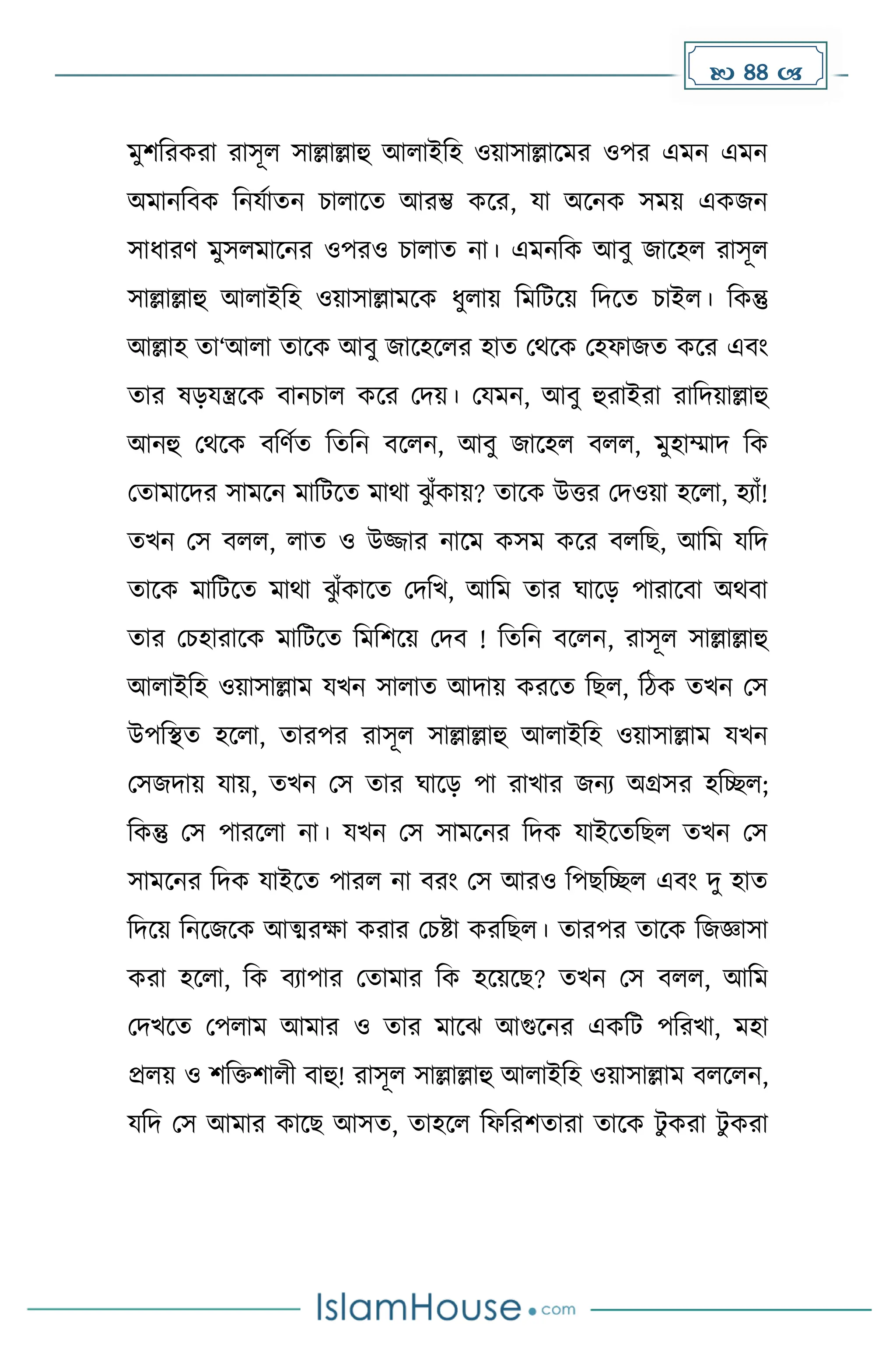  44 
েুিদরেরা রাসূল সাল্লাল্লাহু আলাইদহ ওয়াসাল্লাকের ওপর এেন এেন
অোনদবে দনযোেন চালাকে আরম্ভ েকর, যা অকনে সেয় এেজন
সাধ্ারর্ েুসলোকনর ওপরও চালাে না। এেনদে আবু জাকহল রাসূল
সাল্লাল্লাহু আলাইদহ ওয়াসাল্লােকে ধ্ুলায় দেদটকয় দিকে চাইল। দেন্তু
আল্লাহ ো‘আলা োকে আবু জাকহকলর হাে মথকে মহফাজে েকর এবাং
োর ষেযন্ত্রকে বানচাল েকর মিয়। মযেন, আবু হুরাইরা রাদিয়াল্লাহু
আনহু মথকে বদর্েে দেদন বকলন, আবু জাকহল বলল, েুহাম্মাি দে
মোোকির সােকন োদটকে োথা ঝ
ু াঁোয়? োকে উত্তর মিওয়া হকলা, হযাাঁ!
েখন মস বলল, লাে ও উজ্জার নাকে েসে েকর বলদছ, আদে যদি
োকে োদটকে োথা ঝ
ু াঁোকে মিদখ, আদে োর ঘাকে পারাকবা অথবা
োর মচহারাকে োদটকে দেদিকয় মিব ! দেদন বকলন, রাসূল সাল্লাল্লাহু
আলাইদহ ওয়াসাল্লাে যখন সালাে আিায় েরকে দছল, দিে েখন মস
উপদস্থে হকলা, োরপর রাসূল সাল্লাল্লাহু আলাইদহ ওয়াসাল্লাে যখন
মসজিায় যায়, েখন মস োর ঘাকে পা রাখার জনয অগ্রসর হদেল;
দেন্তু মস পারকলা না। যখন মস সােকনর দিে যাইকেদছল েখন মস
সােকনর দিে যাইকে পারল না বরাং মস আরও দপছদেল এবাং িু হাে
দিকয় দনকজকে আত্মরো েরার মচষ্টা েরদছল। োরপর োকে দজজ্ঞাসা
েরা হকলা, দে বযাপার মোোর দে হকয়কছ? েখন মস বলল, আদে
মিখকে মপলাে আোর ও োর োকঝ আগুকনর এেদট পদরখা, েহা
প্রলয় ও িদিিালী বাহু! রাসূল সাল্লাল্লাহু আলাইদহ ওয়াসাল্লাে বলকলন,
যদি মস আোর োকছ আসে, োহকল দফদরিোরা োকে টু েরা টু েরা
 