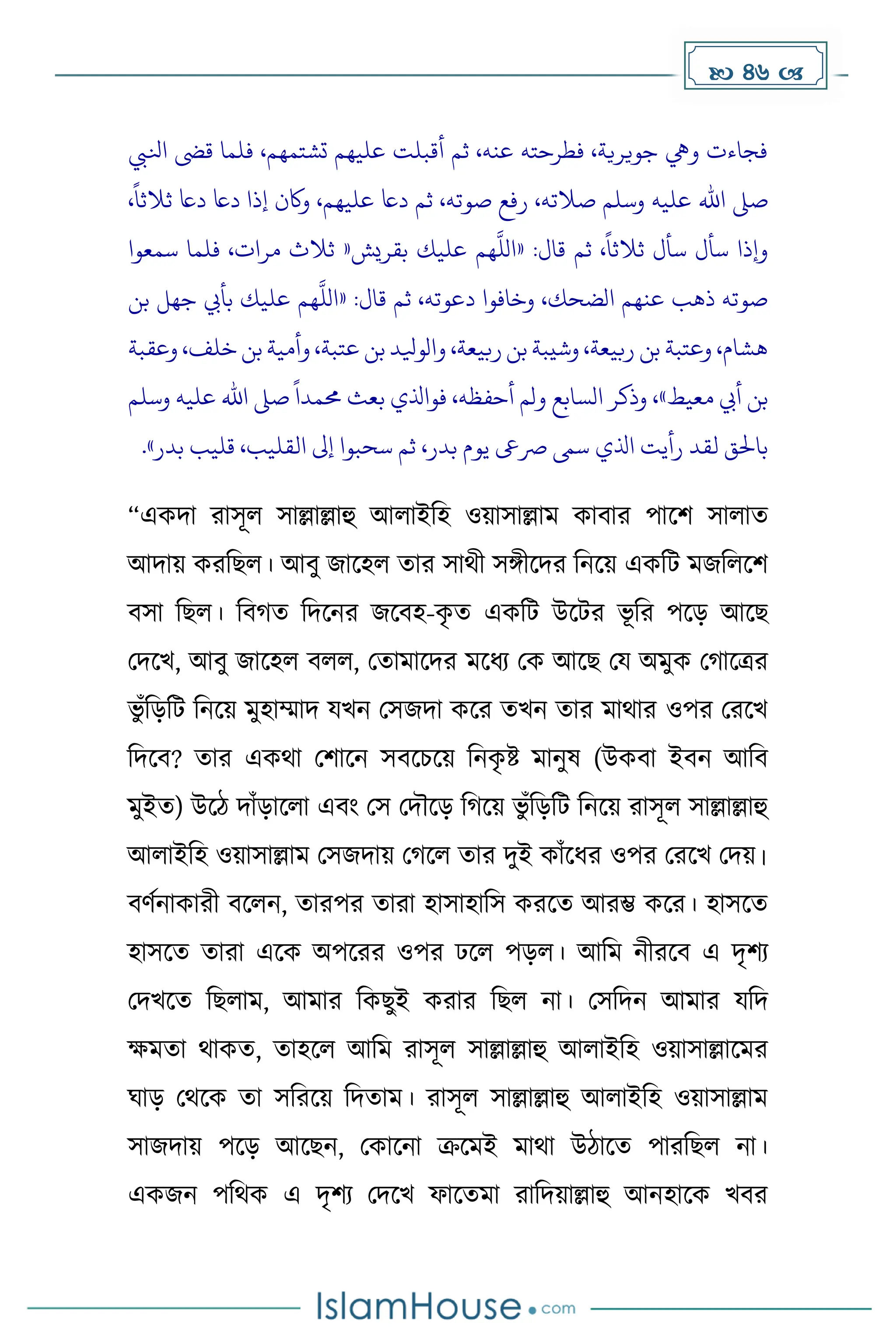  46 
‫انليب‬ ‫قىض‬ ‫فلما‬ ،‫تشتمهم‬ ‫عليهم‬ ‫أقبلت‬ ‫ثم‬ ،‫عنه‬ ‫فطرحته‬ ،‫جويرية‬ ‫ويه‬ ‫فجاءت‬
،
ً
‫ثالثا‬ ‫داع‬ ‫داع‬ ‫إذا‬ ‫واكن‬ ،‫عليهم‬ ‫داع‬ ‫ثم‬ ،‫صوته‬ ‫رفع‬ ،‫صالته‬ ‫وسلم‬ ‫عليه‬ ‫اهلل‬ ‫صىل‬
:‫قال‬ ‫ثم‬ ،
ً
‫ثالثا‬ ‫سأل‬ ‫سأل‬ ‫وإذا‬
«
‫بقريش‬ ‫عليك‬ ‫هم‬
‫ه‬
‫الل‬
«
‫ثال‬
‫سمعوا‬ ‫فلما‬ ،‫مرات‬ ‫ث‬
:‫قال‬ ‫ثم‬ ،‫دعوته‬ ‫وخافوا‬ ،‫الضحك‬ ‫عنهم‬ ‫ذهب‬ ‫صوته‬
«
‫بن‬ ‫جهل‬ ‫بأيب‬ ‫عليك‬ ‫هم‬
‫ه‬
‫الل‬
‫وعقبة‬ ،‫خلف‬‫بن‬‫وأمية‬ ،‫عتبة‬‫بن‬‫والويلد‬ ،‫ربيعة‬‫بن‬‫وشيبة‬ ،‫ربيعة‬ ‫بن‬ ‫وعتبة‬ ،‫هشام‬
‫معيط‬ ‫أيب‬ ‫بن‬
»
‫وسلم‬ ‫عليه‬ ‫اهلل‬ ‫صىل‬
ً
‫حممدا‬ ‫بعث‬ ‫فواذلي‬ ،‫أحفظه‬ ‫ولم‬ ‫السابع‬ ‫وذكر‬ ،
‫اذلي‬ ‫رأيت‬ ‫لقد‬ ‫باحلق‬
‫بدر‬ ‫قليب‬ ،‫القليب‬ ‫إىل‬ ‫سحبوا‬ ‫ثم‬ ،‫بدر‬ ‫يوم‬ ‫رصىع‬ ‫سىم‬
»
.
“এেিা রাসূল সাল্লাল্লাহু আলাইদহ ওয়াসাল্লাে োবার পাকি সালাে
আিায় েরদছল। আবু জাকহল োর সাথী সঙ্গীকির দনকয় এেদট েজদলকি
বসা দছল। দব ে দিকনর জকবহ-ে
ৃ ে এেদট উকটর ভূ দর পকে আকছ
মিকখ, আবু জাকহল বলল, মোোকির েকধ্য মে আকছ ময অেুে ম াকত্রর
ভু াঁদেদট দনকয় েুহাম্মাি যখন মসজিা েকর েখন োর োথার ওপর মরকখ
দিকব? োর এেথা মিাকন সবকচকয় দনে
ৃ ষ্ট োনুষ (উেবা ইবন আদব
েুইে) উকি িাাঁোকলা এবাং মস মিৌকে দ কয় ভু াঁদেদট দনকয় রাসূল সাল্লাল্লাহু
আলাইদহ ওয়াসাল্লাে মসজিায় ম কল োর িুই োাঁকধ্র ওপর মরকখ মিয়।
বর্েনাোরী বকলন, োরপর োরা হাসাহাদস েরকে আরম্ভ েকর। হাসকে
হাসকে োরা একে অপকরর ওপর ঢকল পেল। আদে নীরকব এ িৃিয
মিখকে দছলাে, আোর দেছুই েরার দছল না। মসদিন আোর যদি
েেো থােে, োহকল আদে রাসূল সাল্লাল্লাহু আলাইদহ ওয়াসাল্লাকের
ঘাে মথকে ো সদরকয় দিোে। রাসূল সাল্লাল্লাহু আলাইদহ ওয়াসাল্লাে
সাজিায় পকে আকছন, মোকনা ক্রকেই োথা উিাকে পারদছল না।
এেজন পদথে এ িৃিয মিকখ ফাকেো রাদিয়াল্লাহু আনহাকে খবর
 