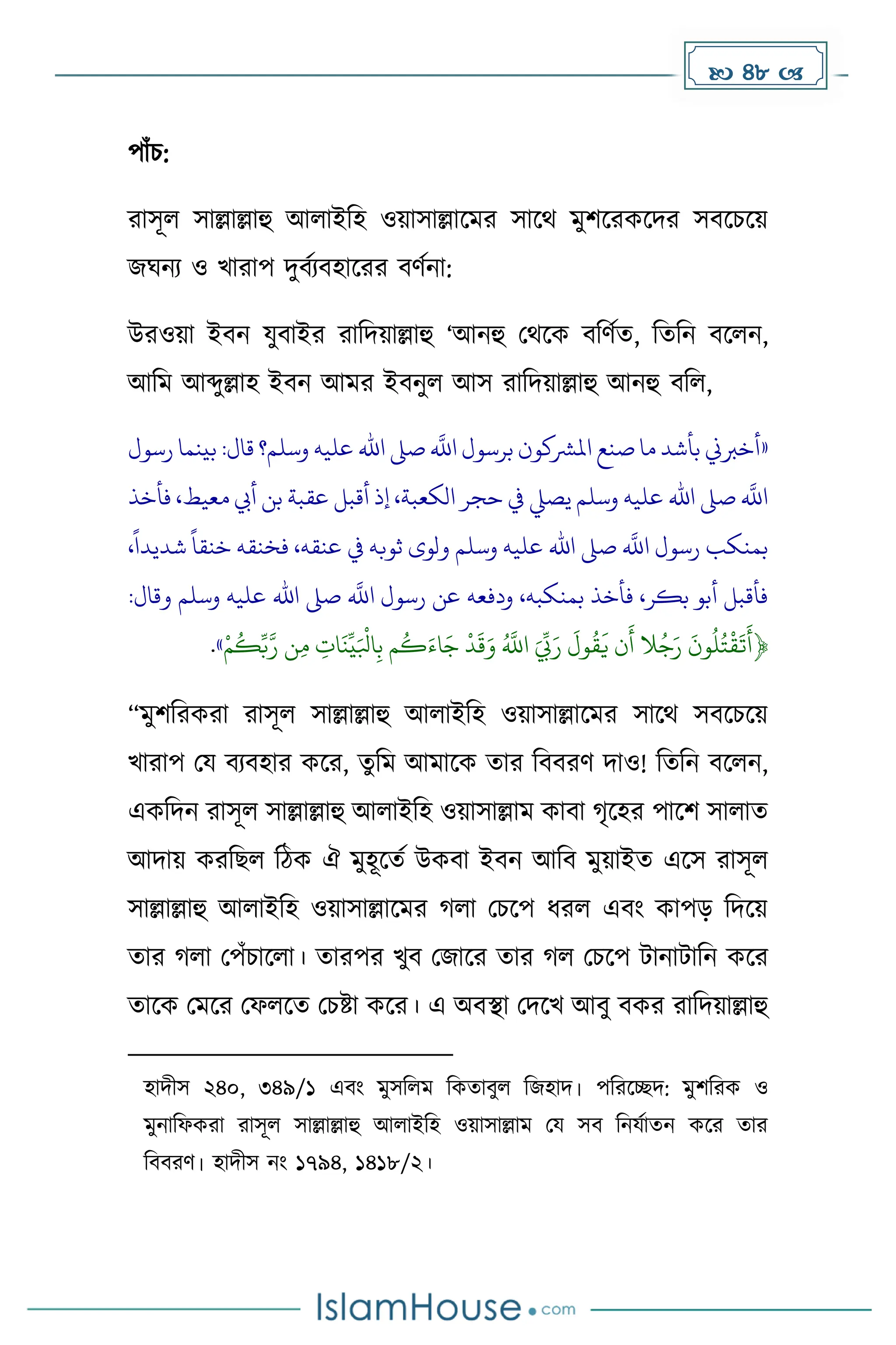  48 
পাাঁচ:
রাসূল সাল্লাল্লাহু আলাইদহ ওয়াসাল্লাকের সাকথ েুিকরেকির সবকচকয়
জঘনয ও খারাপ িুবেযবহাকরর বর্েনা:
উরওয়া ইবন যুবাইর রাদিয়াল্লাহু ‘আনহু মথকে বদর্েে, দেদন বকলন,
আদে আব্দুল্লাহ ইবন আের ইবনুল আস রাদিয়াল্লাহু আনহু বদল,
«
‫رسول‬ ‫بينما‬ :‫قال‬ ‫وسلم؟‬ ‫عليه‬ ‫اهلل‬ ‫صىل‬
‫ه‬
‫اَّلل‬ ‫برسول‬ ‫املرشكون‬ ‫صنع‬ ‫ما‬ ‫بأشد‬ ‫أخربين‬
‫فأخذ‬ ،‫معيط‬ ‫أيب‬ ‫بن‬ ‫عقبة‬ ‫أقبل‬ ‫إذ‬ ،‫الكعبة‬ ‫حجر‬ ‫يف‬ ‫يصيل‬ ‫وسلم‬ ‫عليه‬ ‫اهلل‬ ‫صىل‬
‫ه‬
‫اَّلل‬
،
ً
‫شديدا‬
ً
‫خنقا‬ ‫فخنقه‬ ،‫عنقه‬ ‫يف‬ ‫ثوبه‬ ‫ولوى‬ ‫وسلم‬ ‫عليه‬ ‫اهلل‬ ‫صىل‬
‫ه‬
‫اَّلل‬ ‫رسول‬ ‫بمنكب‬
‫بمنكبه‬ ‫فأخذ‬ ،‫بكر‬ ‫أبو‬ ‫فأقبل‬
:‫وقال‬ ‫وسلم‬ ‫عليه‬ ‫اهلل‬ ‫صىل‬
‫ه‬
‫اَّلل‬ ‫رسول‬ ‫عن‬ ‫ودفعه‬ ،
‫م‬
ُ
‫ك‬ِّ‫ب‬‫ه‬‫ر‬ ‫ن‬ِ‫م‬ ِ
‫ات‬
َ
‫ن‬
ِّ
‫ي‬َ‫ابل‬ِ‫ب‬ ‫م‬
ُ
‫ك‬َ‫اء‬َ‫ج‬ ‫د‬
َ
‫ق‬َ‫و‬ ُ ‫ه‬
‫اَّلل‬ َ ِّ
‫ِّب‬َ‫ر‬
َ
‫ول‬
ُ
‫ق‬
َ
‫ي‬ ‫ن‬
َ
‫أ‬ ‫ال‬ُ‫ج‬َ‫ر‬
َ
‫ون‬
ُ
‫ل‬ُ‫ت‬‫ق‬
َ
‫ت‬
َ
‫﴿أ‬
»
.
“েুিদরেরা রাসূল সাল্লাল্লাহু আলাইদহ ওয়াসাল্লাকের সাকথ সবকচকয়
খারাপ ময বযবহার েকর, েুদে আোকে োর দববরর্ িাও! দেদন বকলন,
এেদিন রাসূল সাল্লাল্লাহু আলাইদহ ওয়াসাল্লাে োবা ৃকহর পাকি সালাে
আিায় েরদছল দিে ঐ েুহূকেে উেবা ইবন আদব েুয়াইে একস রাসূল
সাল্লাল্লাহু আলাইদহ ওয়াসাল্লাকের লা মচকপ ধ্রল এবাং োপে দিকয়
োর লা মপাঁচাকলা। োরপর খুব মজাকর োর ল মচকপ টানাটাদন েকর
োকে মেকর মফলকে মচষ্টা েকর। এ অবস্থা মিকখ আবু বের রাদিয়াল্লাহু
হািীস ২৪০, ৩৪৯/১ এবাং েুসদলে দেোবুল দজহাি। পদরকেি: েুিদরে ও
েুনাদফেরা রাসূল সাল্লাল্লাহু আলাইদহ ওয়াসাল্লাে ময সব দনযোেন েকর োর
দববরর্। হািীস নাং ১৭৯৪, ১৪১৮/২।
 