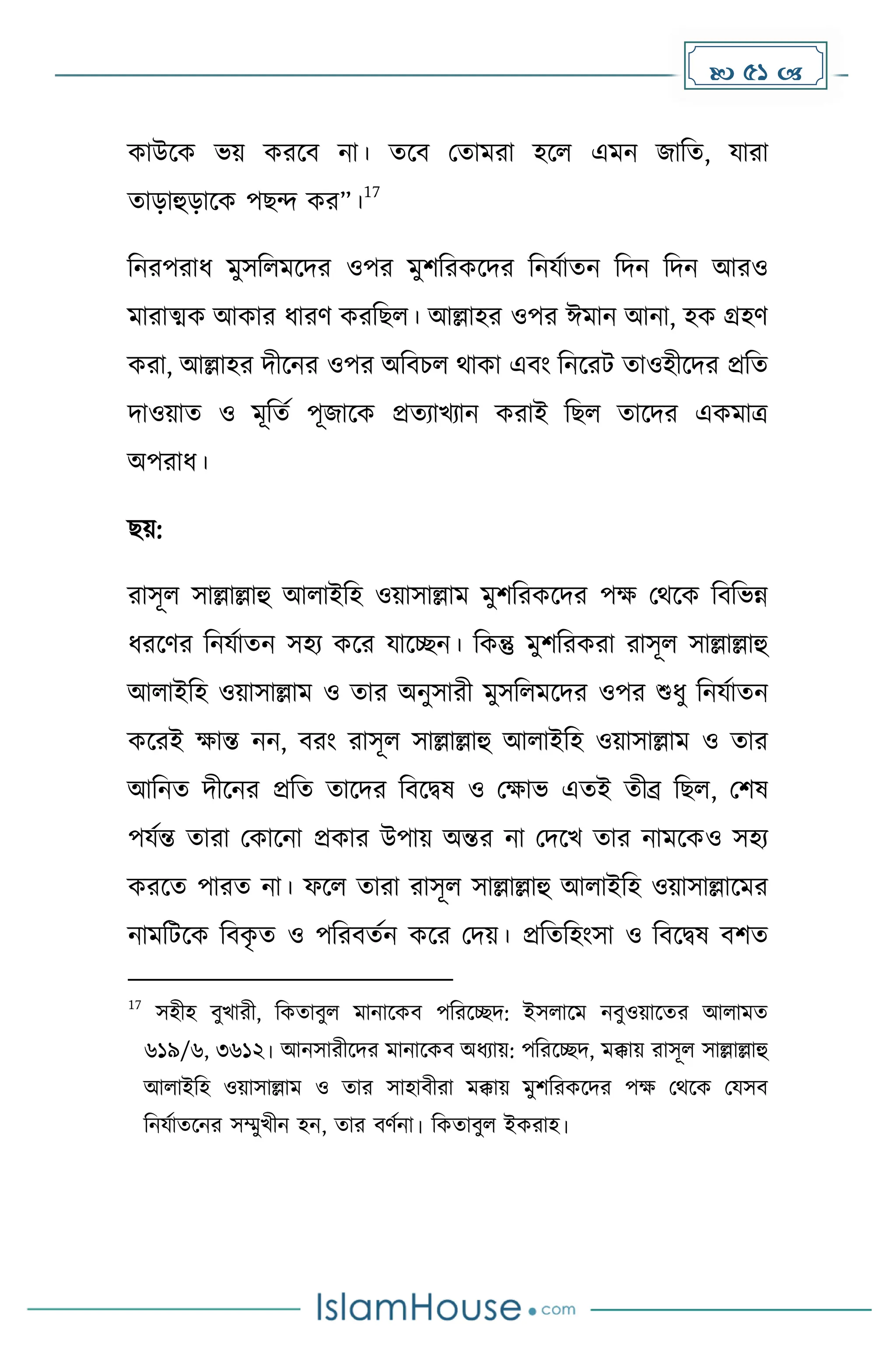  51 
োউকে ভয় েরকব না। েকব মোেরা হকল এেন জাদে, যারা
োোহুোকে পছন্দ ের”।
17
দনরপরাধ্ েুসদলেকির ওপর েুিদরেকির দনযোেন দিন দিন আরও
োরাত্মে আোর ধ্ারর্ েরদছল। আল্লাহর ওপর ঈোন আনা, হে গ্রহর্
েরা, আল্লাহর িীকনর ওপর অদবচল থাো এবাং দনকরট োওহীকির প্রদে
িাওয়াে ও েূদেে পূজাকে প্রেযাখযান েরাই দছল োকির এেোত্র
অপরাধ্।
ছয়:
রাসূল সাল্লাল্লাহু আলাইদহ ওয়াসাল্লাে েুিদরেকির পে মথকে দবদভন্ন
ধ্রকর্র দনযোেন সহয েকর যাকেন। দেন্তু েুিদরেরা রাসূল সাল্লাল্লাহু
আলাইদহ ওয়াসাল্লাে ও োর অনুসারী েুসদলেকির ওপর শুধ্ু দনযোেন
েকরই োন্ত নন, বরাং রাসূল সাল্লাল্লাহু আলাইদহ ওয়াসাল্লাে ও োর
আদনে িীকনর প্রদে োকির দবকিষ ও মোভ এেই েীব্র দছল, মিষ
পযেন্ত োরা মোকনা প্রোর উপায় অন্তর না মিকখ োর নােকেও সহয
েরকে পারে না। ফকল োরা রাসূল সাল্লাল্লাহু আলাইদহ ওয়াসাল্লাকের
নােদটকে দবে
ৃ ে ও পদরবেেন েকর মিয়। প্রদেদহাংসা ও দবকিষ বিে
17
সহীহ বুখারী, দেোবুল োনাকেব পদরকেি: ইসলাকে নবুওয়াকের আলােে
৬১৯/৬, ৩৬১২। আনসারীকির োনাকেব অধ্যায়: পদরকেি, েক্কায় রাসূল সাল্লাল্লাহু
আলাইদহ ওয়াসাল্লাে ও োর সাহাবীরা েক্কায় েুিদরেকির পে মথকে মযসব
দনযোেকনর সম্মুখীন হন, োর বর্েনা। দেোবুল ইেরাহ।
 
