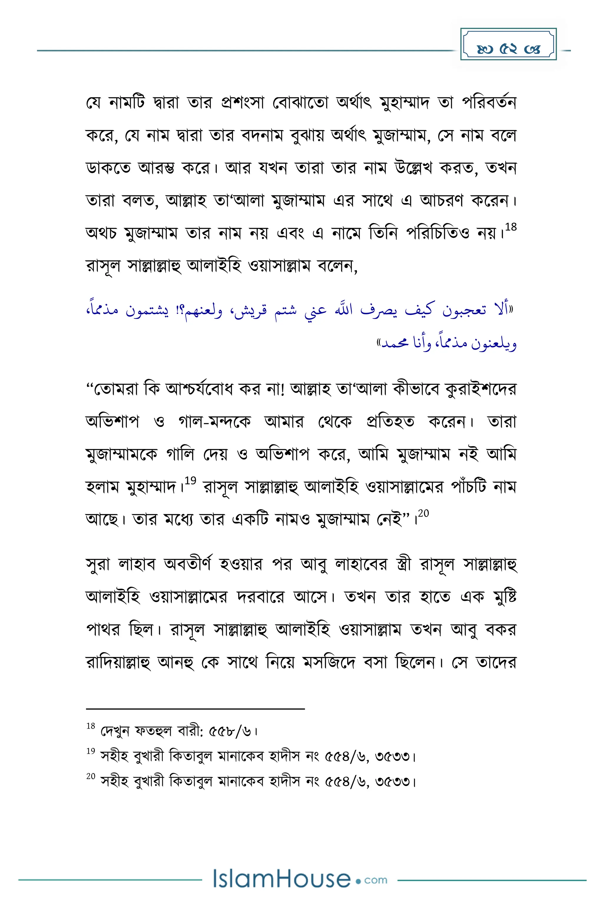  52 
ময নােদট িারা োর প্রিাংসা মবাঝাকো অথোৎ েুহাম্মাি ো পদরবেেন
েকর, ময নাে িারা োর বিনাে বুঝায় অথোৎ েুজাম্মাে, মস নাে বকল
ডােকে আরম্ভ েকর। আর যখন োরা োর নাে উকল্লখ েরে, েখন
োরা বলে, আল্লাহ ো‘আলা েুজাম্মাে এর সাকথ এ আচরর্ েকরন।
অথচ েুজাম্মাে োর নাে নয় এবাং এ নাকে দেদন পদরদচদেও নয়।
18
রাসূল সাল্লাল্লাহু আলাইদহ ওয়াসাল্লাে বকলন,
«
،‫قريش‬ ‫شتم‬ ‫عين‬
‫ه‬
‫اَّلل‬ ‫يرصف‬ ‫كيف‬ ‫تعجبون‬ ‫أال‬
،
ً
‫مذمما‬ ‫يشتمون‬ !‫ولعنهم؟‬
‫حممد‬ ‫وأنا‬ ،
ً
‫مذمما‬ ‫ويلعنون‬
»
“মোেরা দে আিযেকবাধ্ ের না! আল্লাহ ো‘আলা েীভাকব ে
ু রাইিকির
অদভিাপ ও াল-েন্দকে আোর মথকে প্রদেহে েকরন। োরা
েুজাম্মােকে াদল মিয় ও অদভিাপ েকর, আদে েুজাম্মাে নই আদে
হলাে েুহাম্মাি।
19
রাসূল সাল্লাল্লাহু আলাইদহ ওয়াসাল্লাকের পাাঁচদট নাে
আকছ। োর েকধ্য োর এেদট নােও েুজাম্মাে মনই”।
20
সুরা লাহাব অবেীর্ে হওয়ার পর আবু লাহাকবর স্ত্রী রাসূল সাল্লাল্লাহু
আলাইদহ ওয়াসাল্লাকের িরবাকর আকস। েখন োর হাকে এে েুদষ্ট
পাথর দছল। রাসূল সাল্লাল্লাহু আলাইদহ ওয়াসাল্লাে েখন আবু বের
রাদিয়াল্লাহু আনহু মে সাকথ দনকয় েসদজকি বসা দছকলন। মস োকির
18
মিখুন ফেহুল বারী: ৫৫৮/৬।
19
সহীহ বুখারী দেোবুল োনাকেব হািীস নাং ৫৫৪/৬, ৩৫৩৩।
20
সহীহ বুখারী দেোবুল োনাকেব হািীস নাং ৫৫৪/৬, ৩৫৩৩।
 