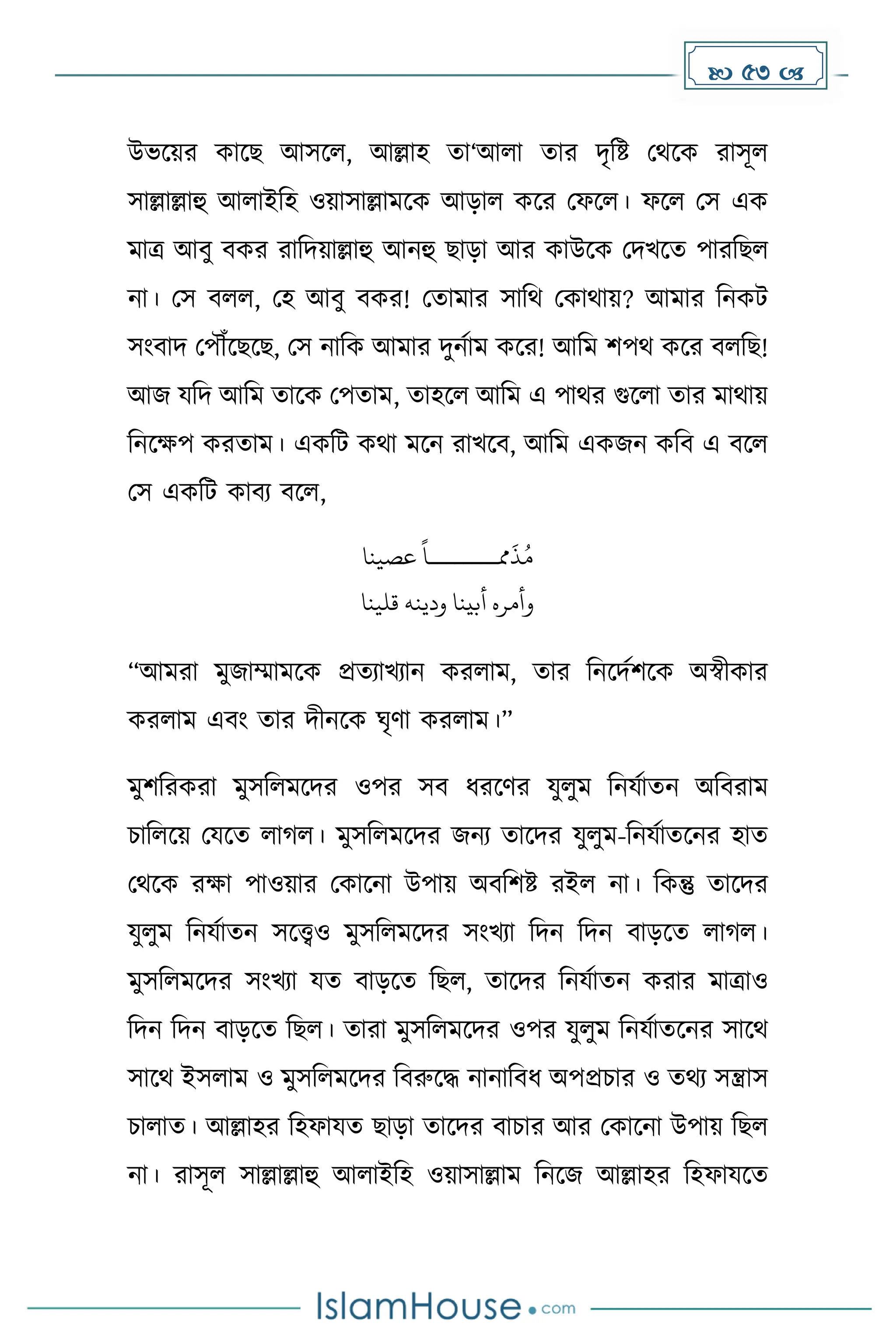 53 
উভকয়র োকছ আসকল, আল্লাহ ো‘আলা োর িৃদষ্ট মথকে রাসূল
সাল্লাল্লাহু আলাইদহ ওয়াসাল্লােকে আোল েকর মফকল। ফকল মস এে
োত্র আবু বের রাদিয়াল্লাহু আনহু ছাো আর োউকে মিখকে পারদছল
না। মস বলল, মহ আবু বের! মোোর সাদথ মোথায়? আোর দনেট
সাংবাি মপৌঁকছকছ, মস নাদে আোর িুনোে েকর! আদে িপথ েকর বলদছ!
আজ যদি আদে োকে মপোে, োহকল আদে এ পাথর গুকলা োর োথায়
দনকেপ েরোে। এেদট েথা েকন রাখকব, আদে এেজন েদব এ বকল
মস এেদট োবয বকল,
‫مم‬
َ
‫ذ‬ُ‫م‬
‫ــــــــ‬
‫عصينا‬
ً
‫ا‬
‫ودينه‬ ‫أبينا‬ ‫وأمره‬
‫قلينا‬
“আেরা েুজাম্মােকে প্রেযাখযান েরলাে, োর দনকিেিকে অস্বীোর
েরলাে এবাং োর িীনকে ঘৃর্া েরলাে।”
েুিদরেরা েুসদলেকির ওপর সব ধ্রকর্র যুলুে দনযোেন অদবরাে
চাদলকয় মযকে লা ল। েুসদলেকির জনয োকির যুলুে-দনযোেকনর হাে
মথকে রো পাওয়ার মোকনা উপায় অবদিষ্ট রইল না। দেন্তু োকির
যুলুে দনযোেন সকেও েুসদলেকির সাংখযা দিন দিন বােকে লা ল।
েুসদলেকির সাংখযা যে বােকে দছল, োকির দনযোেন েরার োত্রাও
দিন দিন বােকে দছল। োরা েুসদলেকির ওপর যুলুে দনযোেকনর সাকথ
সাকথ ইসলাে ও েুসদলেকির দবরুকি নানাদবধ্ অপপ্রচার ও েথয সন্ত্রাস
চালাে। আল্লাহর দহফাযে ছাো োকির বাচার আর মোকনা উপায় দছল
না। রাসূল সাল্লাল্লাহু আলাইদহ ওয়াসাল্লাে দনকজ আল্লাহর দহফাযকে
 
