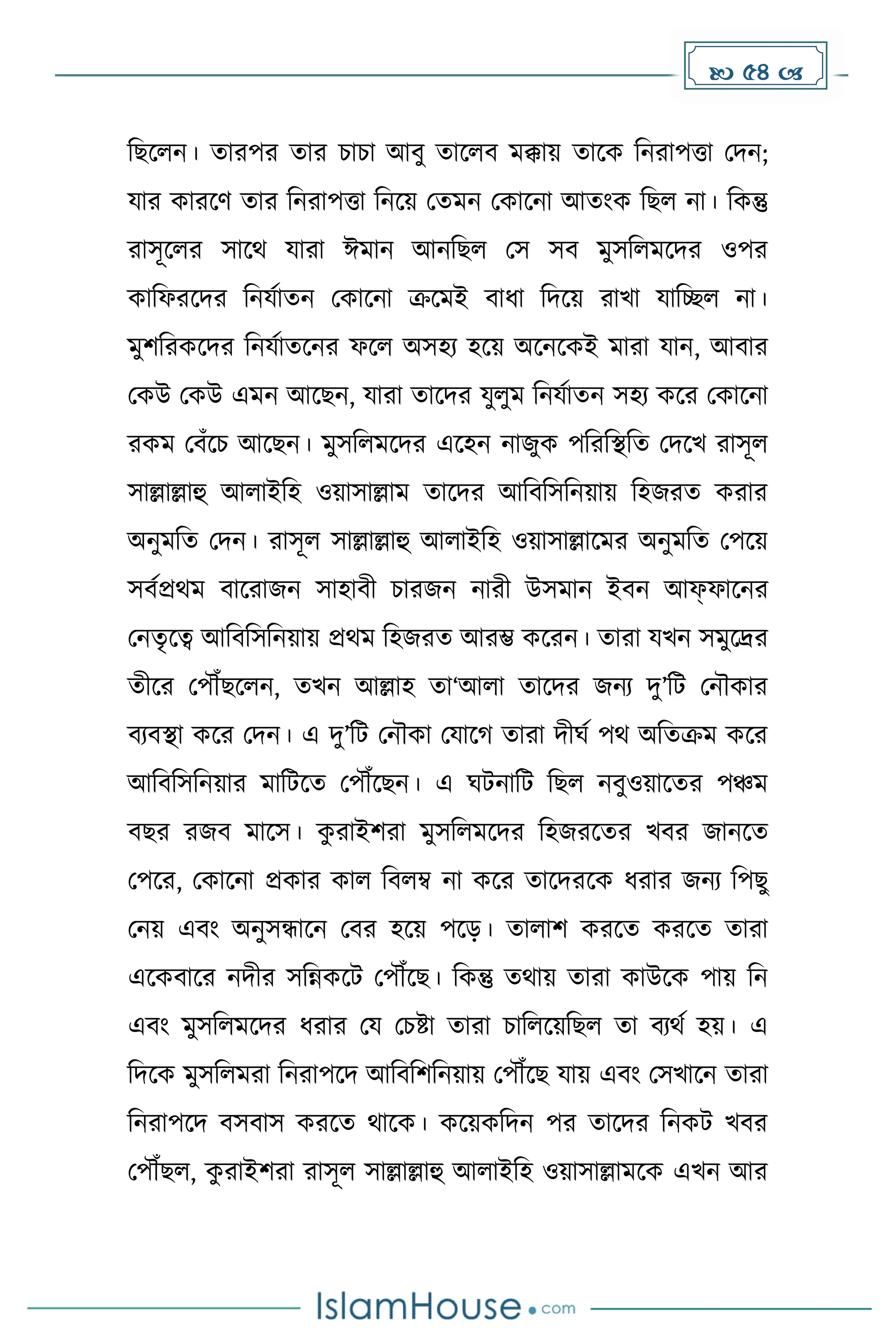  54 
দছকলন। োরপর োর চাচা আবু োকলব েক্কায় োকে দনরাপত্তা মিন;
যার োরকর্ োর দনরাপত্তা দনকয় মেেন মোকনা আোংে দছল না। দেন্তু
রাসূকলর সাকথ যারা ঈোন আনদছল মস সব েুসদলেকির ওপর
োদফরকির দনযোেন মোকনা ক্রকেই বাধ্া দিকয় রাখা যাদেল না।
েুিদরেকির দনযোেকনর ফকল অসহয হকয় অকনকেই োরা যান, আবার
মেউ মেউ এেন আকছন, যারা োকির যুলুে দনযোেন সহয েকর মোকনা
রেে মবাঁকচ আকছন। েুসদলেকির একহন নাজুে পদরদস্থদে মিকখ রাসূল
সাল্লাল্লাহু আলাইদহ ওয়াসাল্লাে োকির আদবদসদনয়ায় দহজরে েরার
অনুেদে মিন। রাসূল সাল্লাল্লাহু আলাইদহ ওয়াসাল্লাকের অনুেদে মপকয়
সবেপ্রথে বাকরাজন সাহাবী চারজন নারী উসোন ইবন আফফাকনর
মনেৃকত্ব আদবদসদনয়ায় প্রথে দহজরে আরম্ভ েকরন। োরা যখন সেুকদ্রর
েীকর মপৌঁছকলন, েখন আল্লাহ ো‘আলা োকির জনয িু’দট মনৌোর
বযবস্থা েকর মিন। এ িু’দট মনৌো মযাক োরা িীঘে পথ অদেক্রে েকর
আদবদসদনয়ার োদটকে মপৌঁকছন। এ ঘটনাদট দছল নবুওয়াকের পঞ্চে
বছর রজব োকস। ে
ু রাইিরা েুসদলেকির দহজরকের খবর জানকে
মপকর, মোকনা প্রোর োল দবলম্ব না েকর োকিরকে ধ্রার জনয দপছু
মনয় এবাং অনুসন্ধাকন মবর হকয় পকে। োলাি েরকে েরকে োরা
একেবাকর নিীর সদন্নেকট মপৌঁকছ। দেন্তু েথায় োরা োউকে পায় দন
এবাং েুসদলেকির ধ্রার ময মচষ্টা োরা চাদলকয়দছল ো বযথে হয়। এ
দিকে েুসদলেরা দনরাপকি আদবদিদনয়ায় মপৌঁকছ যায় এবাং মসখাকন োরা
দনরাপকি বসবাস েরকে থাকে। েকয়েদিন পর োকির দনেট খবর
মপৌঁছল, ে
ু রাইিরা রাসূল সাল্লাল্লাহু আলাইদহ ওয়াসাল্লােকে এখন আর
 