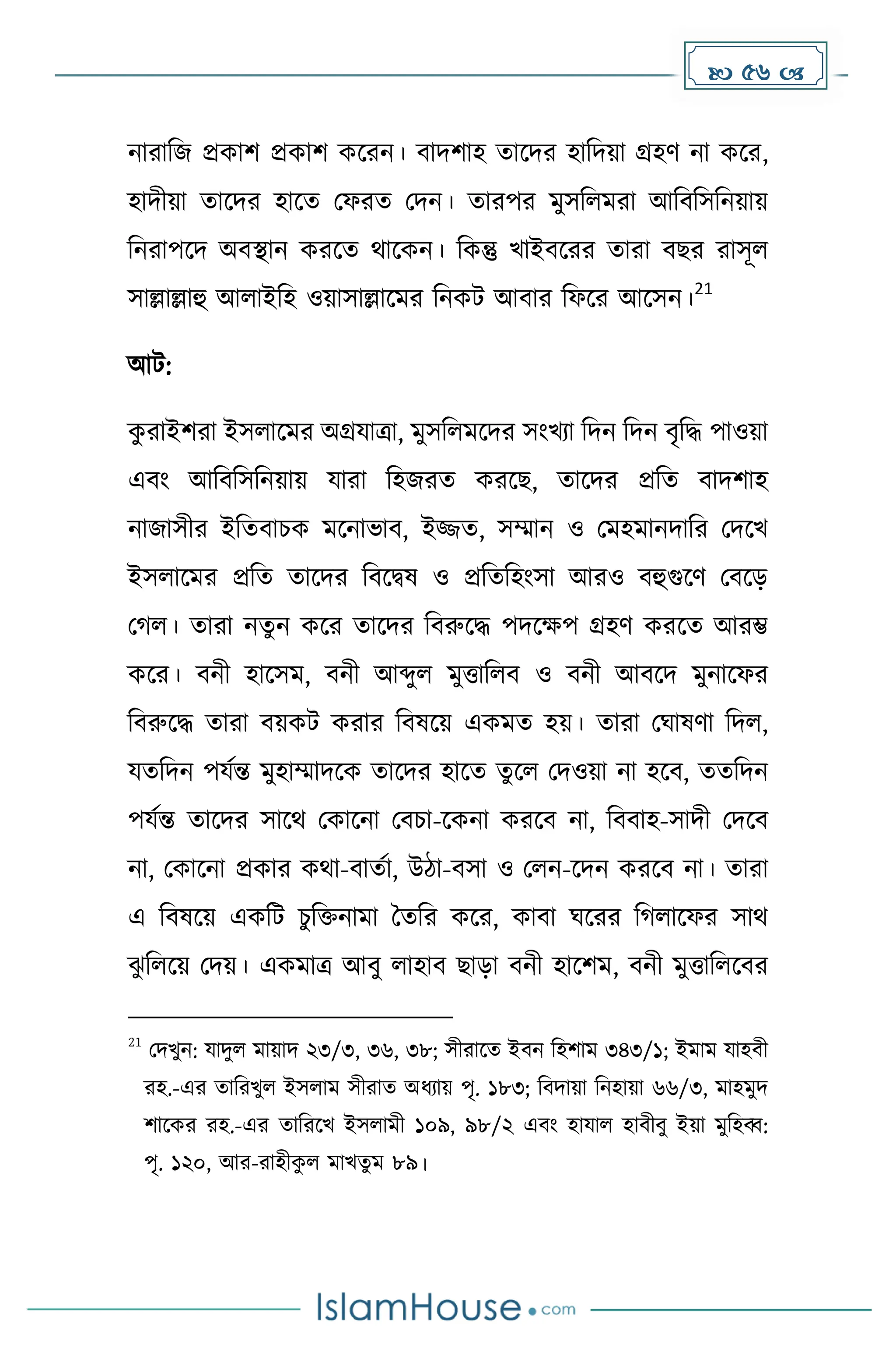  56 
নারাদজ প্রোি প্রোি েকরন। বািিাহ োকির হাদিয়া গ্রহর্ না েকর,
হািীয়া োকির হাকে মফরে মিন। োরপর েুসদলেরা আদবদসদনয়ায়
দনরাপকি অবস্থান েরকে থাকেন। দেন্তু খাইবকরর োরা বছর রাসূল
সাল্লাল্লাহু আলাইদহ ওয়াসাল্লাকের দনেট আবার দফকর আকসন।
21
আট:
ে
ু রাইিরা ইসলাকের অগ্রযাত্রা, েুসদলেকির সাংখযা দিন দিন বৃদি পাওয়া
এবাং আদবদসদনয়ায় যারা দহজরে েরকছ, োকির প্রদে বািিাহ
নাজাসীর ইদেবাচে েকনাভাব, ইজ্জে, সম্মান ও মেহোনিাদর মিকখ
ইসলাকের প্রদে োকির দবকিষ ও প্রদেদহাংসা আরও বহুগুকর্ মবকে
ম ল। োরা নেুন েকর োকির দবরুকি পিকেপ গ্রহর্ েরকে আরম্ভ
েকর। বনী হাকসে, বনী আব্দুল েুত্তাদলব ও বনী আবকি েুনাকফর
দবরুকি োরা বয়েট েরার দবষকয় এেেে হয়। োরা মঘাষর্া দিল,
যেদিন পযেন্ত েুহাম্মািকে োকির হাকে েুকল মিওয়া না হকব, েেদিন
পযেন্ত োকির সাকথ মোকনা মবচা-কেনা েরকব না, দববাহ-সািী মিকব
না, মোকনা প্রোর েথা-বােো, উিা-বসা ও মলন-কিন েরকব না। োরা
এ দবষকয় এেদট চুদিনাো ধেদর েকর, োবা ঘকরর দ লাকফর সাথ
ঝ
ু দলকয় মিয়। এেোত্র আবু লাহাব ছাো বনী হাকিে, বনী েুত্তাদলকবর
21
মিখুন: যািুল োয়াি ২৩/৩, ৩৬, ৩৮; সীরাকে ইবন দহিাে ৩৪৩/১; ইোে যাহবী
রহ.-এর োদরখুল ইসলাে সীরাে অধ্যায় পৃ. ১৮৩; দবিায়া দনহায়া ৬৬/৩, োহেুি
িাকের রহ.-এর োদরকখ ইসলােী ১০৯, ৯৮/২ এবাং হাযাল হাবীবু ইয়া েুদহব্ব:
পৃ. ১২০, আর-রাহীে
ু ল োখেু ে ৮৯।
 