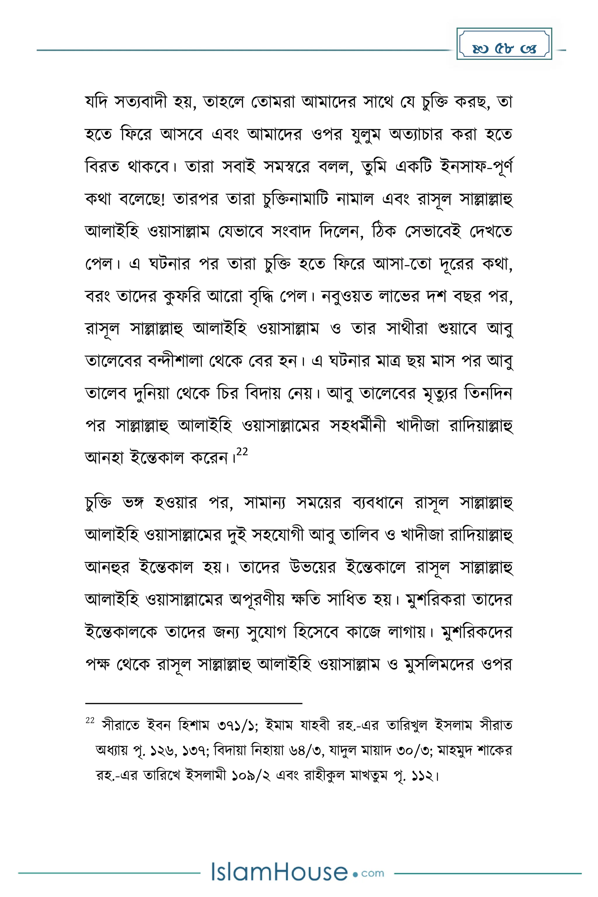  58 
যদি সেযবািী হয়, োহকল মোেরা আোকির সাকথ ময চুদি েরছ, ো
হকে দফকর আসকব এবাং আোকির ওপর যুলুে অেযাচার েরা হকে
দবরে থােকব। োরা সবাই সেস্বকর বলল, েুদে এেদট ইনসাফ-পূর্ে
েথা বকলকছ! োরপর োরা চুদিনাোদট নাোল এবাং রাসূল সাল্লাল্লাহু
আলাইদহ ওয়াসাল্লাে মযভাকব সাংবাি দিকলন, দিে মসভাকবই মিখকে
মপল। এ ঘটনার পর োরা চুদি হকে দফকর আসা-কো িূকরর েথা,
বরাং োকির ে
ু ফদর আকরা বৃদি মপল। নবুওয়ে লাকভর িি বছর পর,
রাসূল সাল্লাল্লাহু আলাইদহ ওয়াসাল্লাে ও োর সাথীরা শুয়াকব আবু
োকলকবর বন্দীিালা মথকে মবর হন। এ ঘটনার োত্র ছয় োস পর আবু
োকলব িুদনয়া মথকে দচর দবিায় মনয়। আবু োকলকবর েৃেুযর দেনদিন
পর সাল্লাল্লাহু আলাইদহ ওয়াসাল্লাকের সহধ্েেীনী খািীজা রাদিয়াল্লাহু
আনহা ইকন্তোল েকরন।
22
চুদি ভঙ্গ হওয়ার পর, সাোনয সেকয়র বযবধ্াকন রাসূল সাল্লাল্লাহু
আলাইদহ ওয়াসাল্লাকের িুই সহকযা ী আবু োদলব ও খািীজা রাদিয়াল্লাহু
আনহুর ইকন্তোল হয়। োকির উভকয়র ইকন্তোকল রাসূল সাল্লাল্লাহু
আলাইদহ ওয়াসাল্লাকের অপূরর্ীয় েদে সাদধ্ে হয়। েুিদরেরা োকির
ইকন্তোলকে োকির জনয সুকযা দহকসকব োকজ লা ায়। েুিদরেকির
পে মথকে রাসূল সাল্লাল্লাহু আলাইদহ ওয়াসাল্লাে ও েুসদলেকির ওপর
22
সীরাকে ইবন দহিাে ৩৭১/১; ইোে যাহবী রহ.-এর োদরখুল ইসলাে সীরাে
অধ্যায় পৃ. ১২৬, ১৩৭; দবিায়া দনহায়া ৬৪/৩, যািুল োয়াি ৩০/৩; োহেুি িাকের
রহ.-এর োদরকখ ইসলােী ১০৯/২ এবাং রাহীে
ু ল োখেু ে পৃ. ১১২।
 