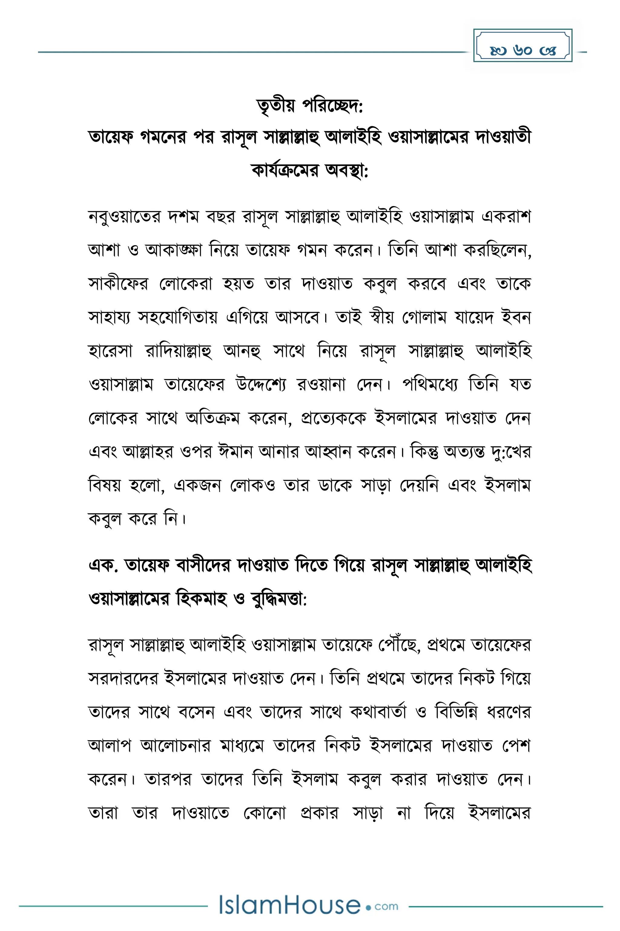  60 
েৃেীয় পদরকেি:
োকয়ফ েকনর পর রাসূল সাল্লাল্লাহু আলাইদহ ওয়াসাল্লাকের িাওয়ােী
োযেক্রকের অবস্থা:
নবুওয়াকের িিে বছর রাসূল সাল্লাল্লাহু আলাইদহ ওয়াসাল্লাে এেরাি
আিা ও আোঙ্ক্ষা দনকয় োকয়ফ েন েকরন। দেদন আিা েরদছকলন,
সােীকফর মলাকেরা হয়ে োর িাওয়াে েবুল েরকব এবাং োকে
সাহাযয সহকযাদ োয় এদ কয় আসকব। োই স্বীয় ম ালাে যাকয়ি ইবন
হাকরসা রাদিয়াল্লাহু আনহু সাকথ দনকয় রাসূল সাল্লাল্লাহু আলাইদহ
ওয়াসাল্লাে োকয়কফর উকদ্দকিয রওয়ানা মিন। পদথেকধ্য দেদন যে
মলাকের সাকথ অদেক্রে েকরন, প্রকেযেকে ইসলাকের িাওয়াে মিন
এবাং আল্লাহর ওপর ঈোন আনার আহ্বান েকরন। দেন্তু অেযন্ত িু:কখর
দবষয় হকলা, এেজন মলােও োর ডাকে সাো মিয়দন এবাং ইসলাে
েবুল েকর দন।
এে. োকয়ফ বাসীকির িাওয়াে দিকে দ কয় রাসূল সাল্লাল্লাহু আলাইদহ
ওয়াসাল্লাকের দহেোহ ও বুদিেত্তা:
রাসূল সাল্লাল্লাহু আলাইদহ ওয়াসাল্লাে োকয়কফ মপৌঁকছ, প্রথকে োকয়কফর
সরিারকির ইসলাকের িাওয়াে মিন। দেদন প্রথকে োকির দনেট দ কয়
োকির সাকথ বকসন এবাং োকির সাকথ েথাবােো ও দবদভদন্ন ধ্রকর্র
আলাপ আকলাচনার োধ্যকে োকির দনেট ইসলাকের িাওয়াে মপি
েকরন। োরপর োকির দেদন ইসলাে েবুল েরার িাওয়াে মিন।
োরা োর িাওয়াকে মোকনা প্রোর সাো না দিকয় ইসলাকের
 