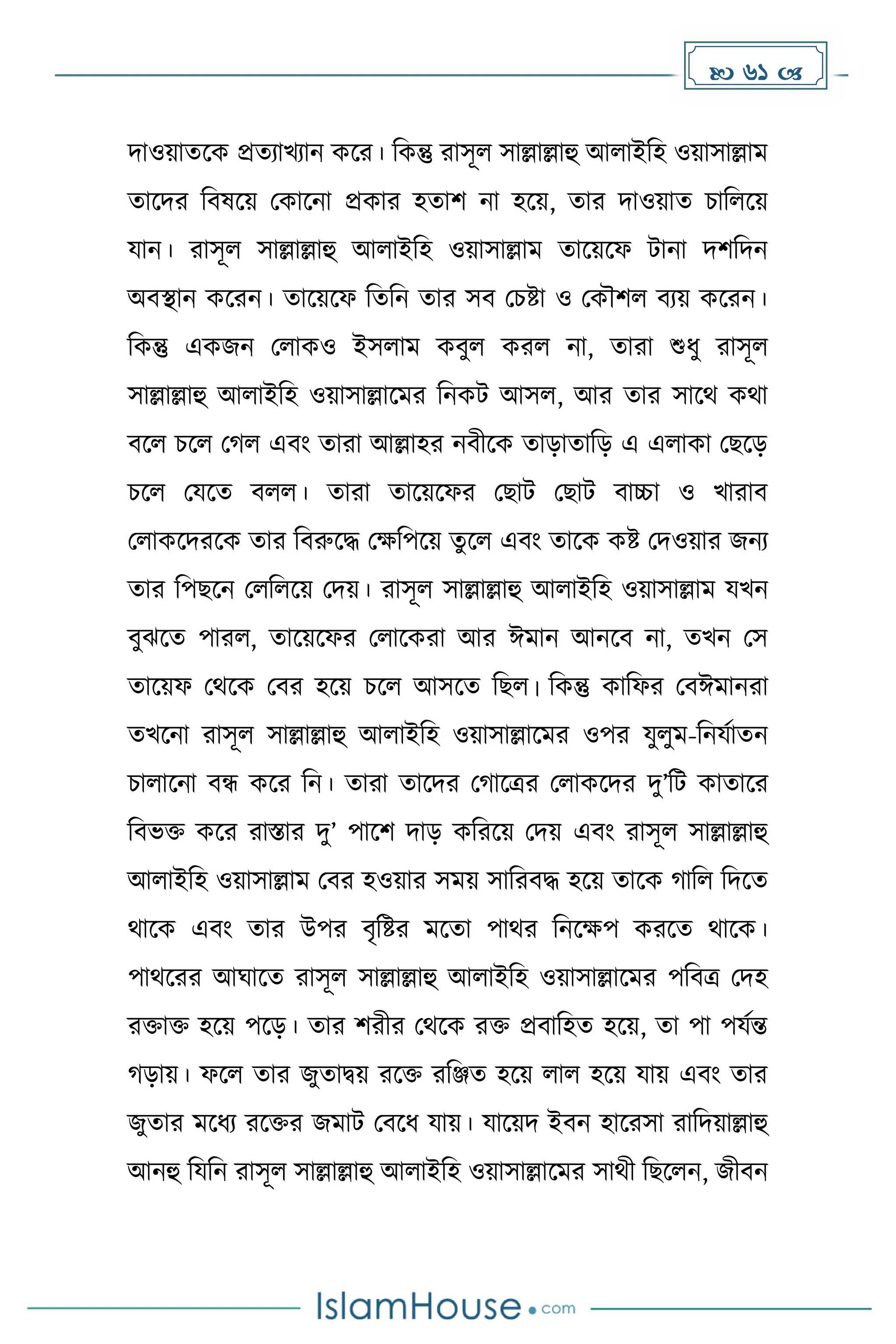  61 
িাওয়ােকে প্রেযাখযান েকর। দেন্তু রাসূল সাল্লাল্লাহু আলাইদহ ওয়াসাল্লাে
োকির দবষকয় মোকনা প্রোর হোি না হকয়, োর িাওয়াে চাদলকয়
যান। রাসূল সাল্লাল্লাহু আলাইদহ ওয়াসাল্লাে োকয়কফ টানা িিদিন
অবস্থান েকরন। োকয়কফ দেদন োর সব মচষ্টা ও মেৌিল বযয় েকরন।
দেন্তু এেজন মলােও ইসলাে েবুল েরল না, োরা শুধ্ু রাসূল
সাল্লাল্লাহু আলাইদহ ওয়াসাল্লাকের দনেট আসল, আর োর সাকথ েথা
বকল চকল ম ল এবাং োরা আল্লাহর নবীকে োোোদে এ এলাো মছকে
চকল মযকে বলল। োরা োকয়কফর মছাট মছাট বাচ্চা ও খারাব
মলােকিরকে োর দবরুকি মেদপকয় েুকল এবাং োকে েষ্ট মিওয়ার জনয
োর দপছকন মলদলকয় মিয়। রাসূল সাল্লাল্লাহু আলাইদহ ওয়াসাল্লাে যখন
বুঝকে পারল, োকয়কফর মলাকেরা আর ঈোন আনকব না, েখন মস
োকয়ফ মথকে মবর হকয় চকল আসকে দছল। দেন্তু োদফর মবঈোনরা
েখকনা রাসূল সাল্লাল্লাহু আলাইদহ ওয়াসাল্লাকের ওপর যুলুে-দনযোেন
চালাকনা বন্ধ েকর দন। োরা োকির ম াকত্রর মলােকির িু’দট োোকর
দবভি েকর রাস্তার িু’ পাকি িাে েদরকয় মিয় এবাং রাসূল সাল্লাল্লাহু
আলাইদহ ওয়াসাল্লাে মবর হওয়ার সেয় সাদরবি হকয় োকে াদল দিকে
থাকে এবাং োর উপর বৃদষ্টর েকো পাথর দনকেপ েরকে থাকে।
পাথকরর আঘাকে রাসূল সাল্লাল্লাহু আলাইদহ ওয়াসাল্লাকের পদবত্র মিহ
রিাি হকয় পকে। োর িরীর মথকে রি প্রবাদহে হকয়, ো পা পযেন্ত
োয়। ফকল োর জুোিয় রকি রদঞ্জে হকয় লাল হকয় যায় এবাং োর
জুোর েকধ্য রকির জোট মবকধ্ যায়। যাকয়ি ইবন হাকরসা রাদিয়াল্লাহু
আনহু দযদন রাসূল সাল্লাল্লাহু আলাইদহ ওয়াসাল্লাকের সাথী দছকলন, জীবন
 