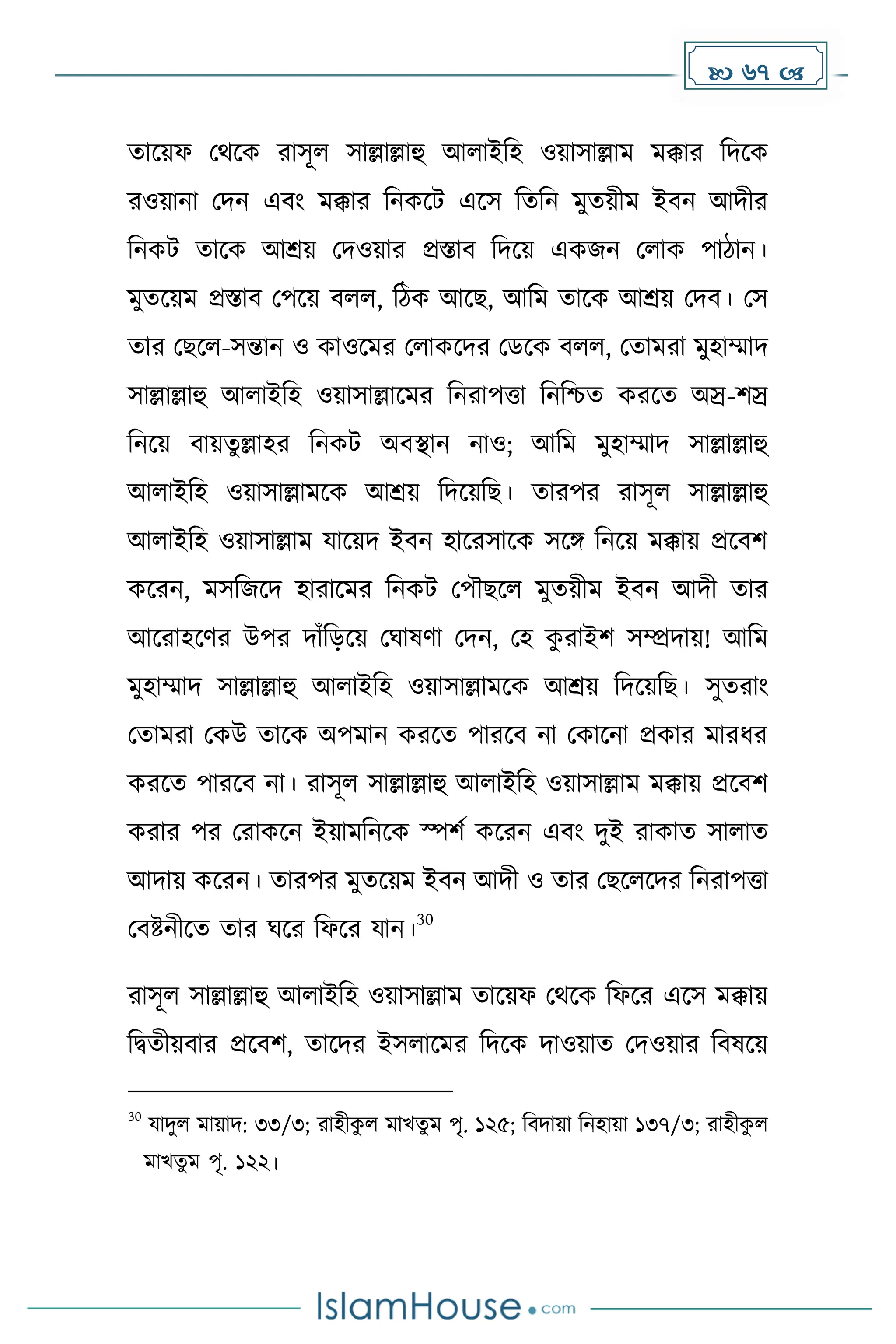  67 
োকয়ফ মথকে রাসূল সাল্লাল্লাহু আলাইদহ ওয়াসাল্লাে েক্কার দিকে
রওয়ানা মিন এবাং েক্কার দনেকট একস দেদন েুেয়ীে ইবন আিীর
দনেট োকে আশ্রয় মিওয়ার প্রস্তাব দিকয় এেজন মলাে পািান।
েুেকয়ে প্রস্তাব মপকয় বলল, দিে আকছ, আদে োকে আশ্রয় মিব। মস
োর মছকল-সন্তান ও োওকের মলােকির মডকে বলল, মোেরা েুহাম্মাি
সাল্লাল্লাহু আলাইদহ ওয়াসাল্লাকের দনরাপত্তা দনদিে েরকে অস্র-িস্র
দনকয় বায়েু ল্লাহর দনেট অবস্থান নাও; আদে েুহাম্মাি সাল্লাল্লাহু
আলাইদহ ওয়াসাল্লােকে আশ্রয় দিকয়দছ। োরপর রাসূল সাল্লাল্লাহু
আলাইদহ ওয়াসাল্লাে যাকয়ি ইবন হাকরসাকে সকঙ্গ দনকয় েক্কায় প্রকবি
েকরন, েসদজকি হারাকের দনেট মপৌছকল েুেয়ীে ইবন আিী োর
আকরাহকর্র উপর িাাঁদেকয় মঘাষর্া মিন, মহ ে
ু রাইি সম্প্রিায়! আদে
েুহাম্মাি সাল্লাল্লাহু আলাইদহ ওয়াসাল্লােকে আশ্রয় দিকয়দছ। সুেরাাং
মোেরা মেউ োকে অপোন েরকে পারকব না মোকনা প্রোর োরধ্র
েরকে পারকব না। রাসূল সাল্লাল্লাহু আলাইদহ ওয়াসাল্লাে েক্কায় প্রকবি
েরার পর মরােকন ইয়ােদনকে স্পিে েকরন এবাং িুই রাোে সালাে
আিায় েকরন। োরপর েুেকয়ে ইবন আিী ও োর মছকলকির দনরাপত্তা
মবষ্টনীকে োর ঘকর দফকর যান।
30
রাসূল সাল্লাল্লাহু আলাইদহ ওয়াসাল্লাে োকয়ফ মথকে দফকর একস েক্কায়
দিেীয়বার প্রকবি, োকির ইসলাকের দিকে িাওয়াে মিওয়ার দবষকয়
30
যািুল োয়াি: ৩৩/৩; রাহীে
ু ল োখেু ে পৃ. ১২৫; দবিায়া দনহায়া ১৩৭/৩; রাহীে
ু ল
োখেু ে পৃ. ১২২।
 
