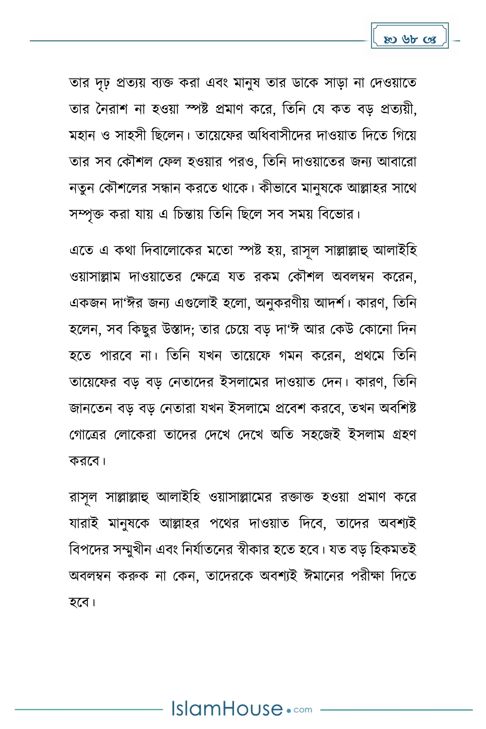  68 
োর িৃঢ় প্রেযয় বযি েরা এবাং োনুষ োর ডাকে সাো না মিওয়াকে
োর ধনরাি না হওয়া স্পষ্ট প্রোর্ েকর, দেদন ময েে বে প্রেযয়ী,
েহান ও সাহসী দছকলন। োকয়কফর অদধ্বাসীকির িাওয়াে দিকে দ কয়
োর সব মেৌিল মফল হওয়ার পরও, দেদন িাওয়াকের জনয আবাকরা
নেুন মেৌিকলর সন্ধান েরকে থাকে। েীভাকব োনুষকে আল্লাহর সাকথ
সম্পৃি েরা যায় এ দচন্তায় দেদন দছকল সব সেয় দবকভার।
একে এ েথা দিবাকলাকের েকো স্পষ্ট হয়, রাসূল সাল্লাল্লাহু আলাইদহ
ওয়াসাল্লাে িাওয়াকের মেকত্র যে রেে মেৌিল অবলম্বন েকরন,
এেজন িা‘ঈর জনয এগুকলাই হকলা, অনুেরর্ীয় আিিে। োরর্, দেদন
হকলন, সব দেছুর উস্তাি; োর মচকয় বে িা‘ঈ আর মেউ মোকনা দিন
হকে পারকব না। দেদন যখন োকয়কফ েন েকরন, প্রথকে দেদন
োকয়কফর বে বে মনোকির ইসলাকের িাওয়াে মিন। োরর্, দেদন
জানকেন বে বে মনোরা যখন ইসলাকে প্রকবি েরকব, েখন অবদিষ্ট
ম াকত্রর মলাকেরা োকির মিকখ মিকখ অদে সহকজই ইসলাে গ্রহর্
েরকব।
রাসূল সাল্লাল্লাহু আলাইদহ ওয়াসাল্লাকের রিাি হওয়া প্রোর্ েকর
যারাই োনুষকে আল্লাহর পকথর িাওয়াে দিকব, োকির অবিযই
দবপকির সম্মুখীন এবাং দনযোেকনর স্বীোর হকে হকব। যে বে দহেেেই
অবলম্বন েরুে না মেন, োকিরকে অবিযই ঈোকনর পরীো দিকে
হকব।
 