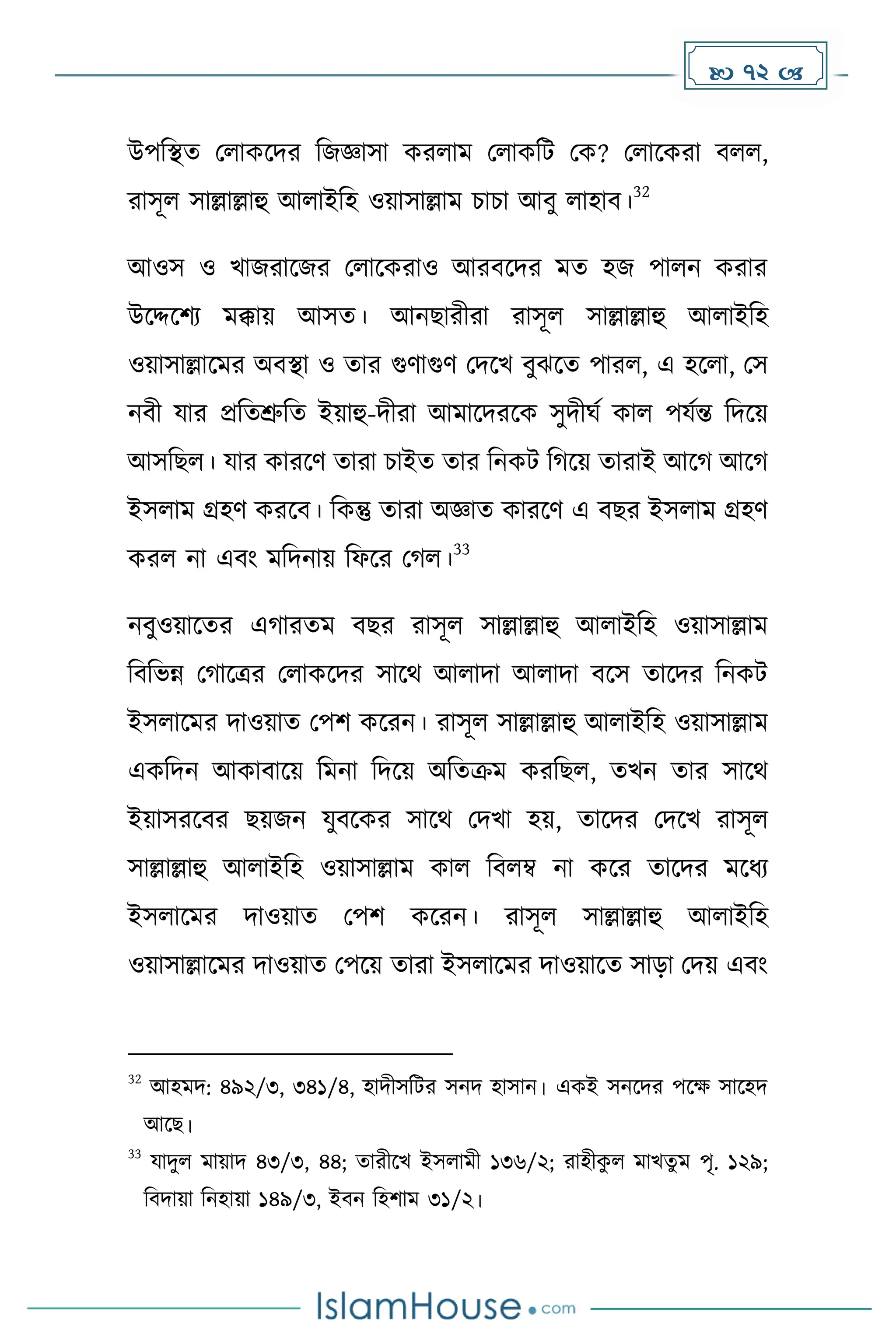  72 
উপদস্থে মলােকির দজজ্ঞাসা েরলাে মলােদট মে? মলাকেরা বলল,
রাসূল সাল্লাল্লাহু আলাইদহ ওয়াসাল্লাে চাচা আবু লাহাব।
32
আওস ও খাজরাকজর মলাকেরাও আরবকির েে হজ পালন েরার
উকদ্দকিয েক্কায় আসে। আনছারীরা রাসূল সাল্লাল্লাহু আলাইদহ
ওয়াসাল্লাকের অবস্থা ও োর গুর্াগুর্ মিকখ বুঝকে পারল, এ হকলা, মস
নবী যার প্রদেশ্রুদে ইয়াহু-িীরা আোকিরকে সুিীঘে োল পযেন্ত দিকয়
আসদছল। যার োরকর্ োরা চাইে োর দনেট দ কয় োরাই আক আক
ইসলাে গ্রহর্ েরকব। দেন্তু োরা অজ্ঞাে োরকর্ এ বছর ইসলাে গ্রহর্
েরল না এবাং েদিনায় দফকর ম ল।
33
নবুওয়াকের এ ারেে বছর রাসূল সাল্লাল্লাহু আলাইদহ ওয়াসাল্লাে
দবদভন্ন ম াকত্রর মলােকির সাকথ আলািা আলািা বকস োকির দনেট
ইসলাকের িাওয়াে মপি েকরন। রাসূল সাল্লাল্লাহু আলাইদহ ওয়াসাল্লাে
এেদিন আোবাকয় দেনা দিকয় অদেক্রে েরদছল, েখন োর সাকথ
ইয়াসরকবর ছয়জন যুবকের সাকথ মিখা হয়, োকির মিকখ রাসূল
সাল্লাল্লাহু আলাইদহ ওয়াসাল্লাে োল দবলম্ব না েকর োকির েকধ্য
ইসলাকের িাওয়াে মপি েকরন। রাসূল সাল্লাল্লাহু আলাইদহ
ওয়াসাল্লাকের িাওয়াে মপকয় োরা ইসলাকের িাওয়াকে সাো মিয় এবাং
32
আহেি: ৪৯২/৩, ৩৪১/৪, হািীসদটর সনি হাসান। এেই সনকির পকে সাকহি
আকছ।
33
যািুল োয়াি ৪৩/৩, ৪৪; োরীকখ ইসলােী ১৩৬/২; রাহীে
ু ল োখেু ে পৃ. ১২৯;
দবিায়া দনহায়া ১৪৯/৩, ইবন দহিাে ৩১/২।
 