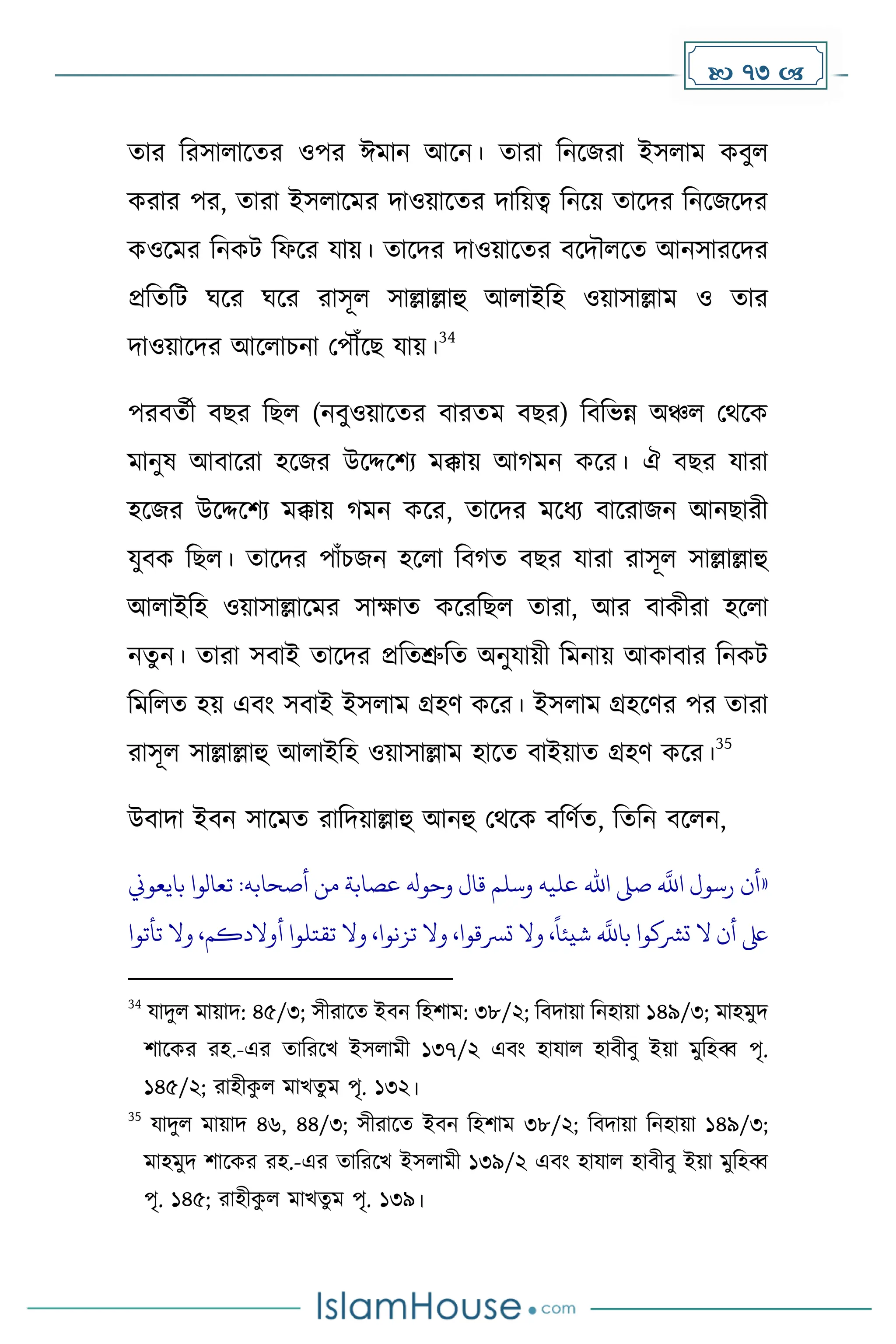  73 
োর দরসালাকের ওপর ঈোন আকন। োরা দনকজরা ইসলাে েবুল
েরার পর, োরা ইসলাকের িাওয়াকের িাদয়ত্ব দনকয় োকির দনকজকির
েওকের দনেট দফকর যায়। োকির িাওয়াকের বকিৌলকে আনসারকির
প্রদেদট ঘকর ঘকর রাসূল সাল্লাল্লাহু আলাইদহ ওয়াসাল্লাে ও োর
িাওয়াকির আকলাচনা মপৌঁকছ যায়।
34
পরবেেী বছর দছল (নবুওয়াকের বারেে বছর) দবদভন্ন অঞ্চল মথকে
োনুষ আবাকরা হকজর উকদ্দকিয েক্কায় আ েন েকর। ঐ বছর যারা
হকজর উকদ্দকিয েক্কায় েন েকর, োকির েকধ্য বাকরাজন আনছারী
যুবে দছল। োকির পাাঁচজন হকলা দব ে বছর যারা রাসূল সাল্লাল্লাহু
আলাইদহ ওয়াসাল্লাকের সাোে েকরদছল োরা, আর বােীরা হকলা
নেুন। োরা সবাই োকির প্রদেশ্রুদে অনুযায়ী দেনায় আোবার দনেট
দেদলে হয় এবাং সবাই ইসলাে গ্রহর্ েকর। ইসলাে গ্রহকর্র পর োরা
রাসূল সাল্লাল্লাহু আলাইদহ ওয়াসাল্লাে হাকে বাইয়াে গ্রহর্ েকর।
35
উবািা ইবন সাকেে রাদিয়াল্লাহু আনহু মথকে বদর্েে, দেদন বকলন,
«
‫بايعوين‬ ‫تعالوا‬ :‫أصحابه‬ ‫من‬ ‫عصابة‬ ‫وحوهل‬ ‫قال‬ ‫وسلم‬ ‫عليه‬ ‫اهلل‬ ‫صىل‬
‫ه‬
‫اَّلل‬ ‫رسول‬ ‫أن‬
‫تأتوا‬ ‫وال‬ ،‫أوالدكم‬ ‫تقتلوا‬ ‫وال‬ ،‫تزنوا‬ ‫وال‬ ،‫ترسقوا‬ ‫وال‬ ،
ً
‫شيئا‬
‫ه‬
‫باَّلل‬ ‫ترشكوا‬ ‫ال‬ ‫أن‬ ‫ىلع‬
34
যািুল োয়াি: ৪৫/৩; সীরাকে ইবন দহিাে: ৩৮/২; দবিায়া দনহায়া ১৪৯/৩; োহেুি
িাকের রহ.-এর োদরকখ ইসলােী ১৩৭/২ এবাং হাযাল হাবীবু ইয়া েুদহব্ব পৃ.
১৪৫/২; রাহীে
ু ল োখেু ে পৃ. ১৩২।
35
যািুল োয়াি ৪৬, ৪৪/৩; সীরাকে ইবন দহিাে ৩৮/২; দবিায়া দনহায়া ১৪৯/৩;
োহেুি িাকের রহ.-এর োদরকখ ইসলােী ১৩৯/২ এবাং হাযাল হাবীবু ইয়া েুদহব্ব
পৃ. ১৪৫; রাহীে
ু ল োখেু ে পৃ. ১৩৯।
 
