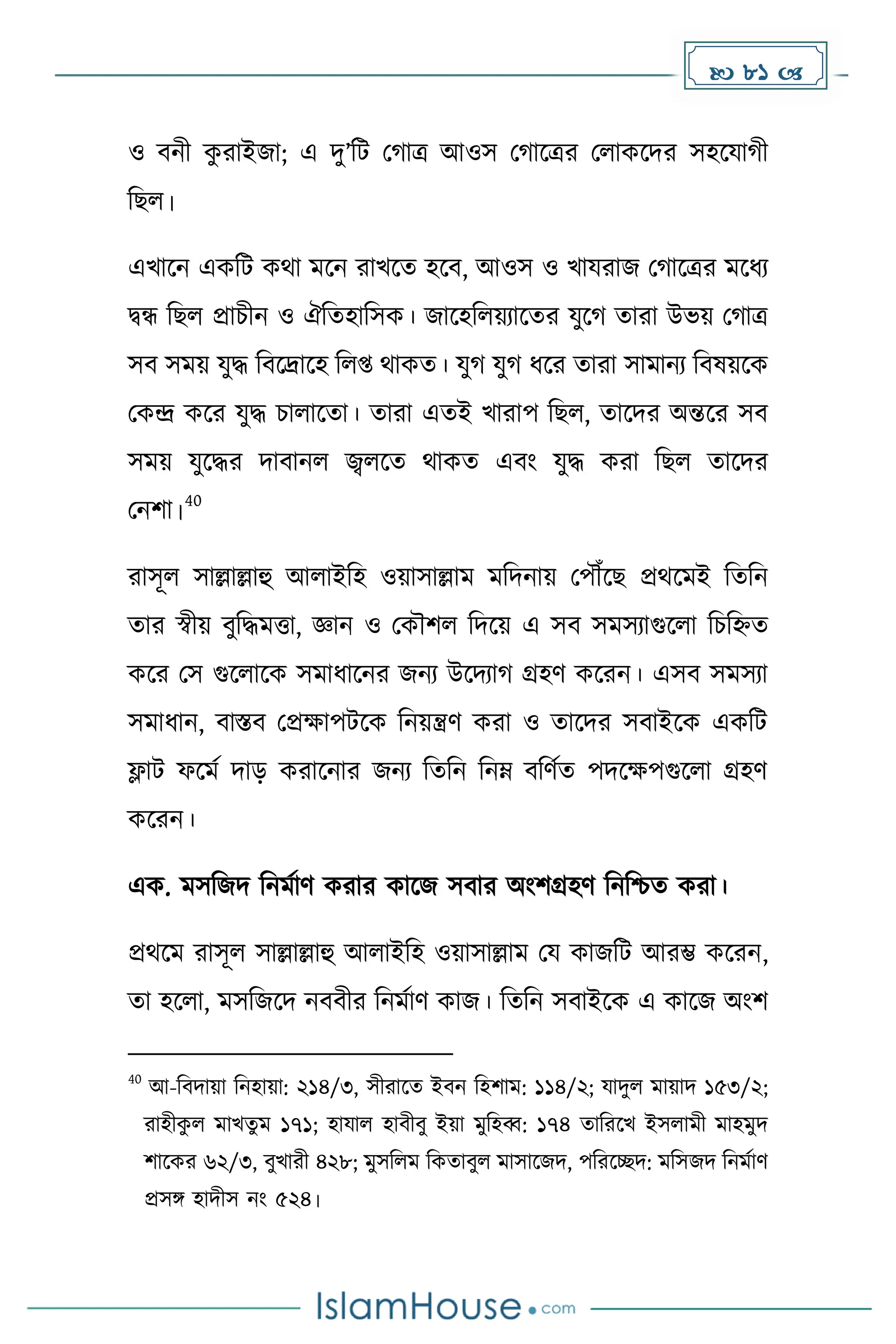  81 
ও বনী ে
ু রাইজা; এ িু’দট ম াত্র আওস ম াকত্রর মলােকির সহকযা ী
দছল।
এখাকন এেদট েথা েকন রাখকে হকব, আওস ও খাযরাজ ম াকত্রর েকধ্য
িন্ধ দছল প্রাচীন ও ঐদেহাদসে। জাকহদলয়যাকের যুক োরা উভয় ম াত্র
সব সেয় যুি দবকদ্রাকহ দলপ্ত থােে। যু যু ধ্কর োরা সাোনয দবষয়কে
মেন্দ্র েকর যুি চালাকো। োরা এেই খারাপ দছল, োকির অন্তকর সব
সেয় যুকির িাবানল জ্বলকে থােে এবাং যুি েরা দছল োকির
মনিা।
40
রাসূল সাল্লাল্লাহু আলাইদহ ওয়াসাল্লাে েদিনায় মপৌঁকছ প্রথকেই দেদন
োর স্বীয় বুদিেত্তা, জ্ঞান ও মেৌিল দিকয় এ সব সেসযাগুকলা দচদহ্নে
েকর মস গুকলাকে সোধ্াকনর জনয উকিযা গ্রহর্ েকরন। এসব সেসযা
সোধ্ান, বাস্তব মপ্রোপটকে দনয়ন্ত্রর্ েরা ও োকির সবাইকে এেদট
ফ্লাট ফকেে িাে েরাকনার জনয দেদন দনম্ন বদর্েে পিকেপগুকলা গ্রহর্
েকরন।
এে. েসদজি দনেোর্ েরার োকজ সবার অাংিগ্রহর্ দনদিে েরা।
প্রথকে রাসূল সাল্লাল্লাহু আলাইদহ ওয়াসাল্লাে ময োজদট আরম্ভ েকরন,
ো হকলা, েসদজকি নববীর দনেোর্ োজ। দেদন সবাইকে এ োকজ অাংি
40
আ-দবিায়া দনহায়া: ২১৪/৩, সীরাকে ইবন দহিাে: ১১৪/২; যািুল োয়াি ১৫৩/২;
রাহীে
ু ল োখেু ে ১৭১; হাযাল হাবীবু ইয়া েুদহব্ব: ১৭৪ োদরকখ ইসলােী োহেুি
িাকের ৬২/৩, বুখারী ৪২৮; েুসদলে দেোবুল োসাকজি, পদরকেি: েদসজি দনেোর্
প্রসঙ্গ হািীস নাং ৫২৪।
 