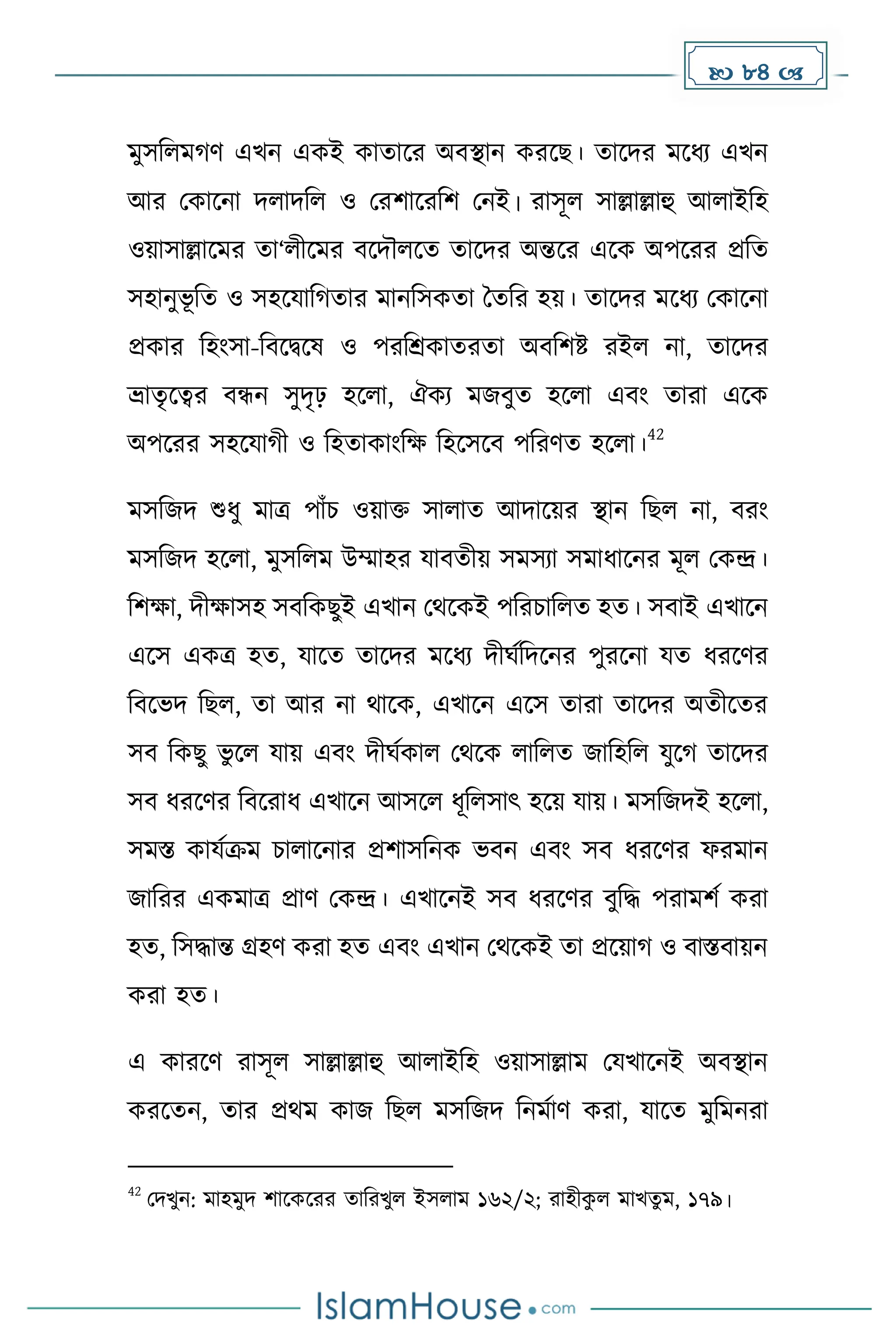  84 
েুসদলে র্ এখন এেই োোকর অবস্থান েরকছ। োকির েকধ্য এখন
আর মোকনা িলািদল ও মরিাকরদি মনই। রাসূল সাল্লাল্লাহু আলাইদহ
ওয়াসাল্লাকের ো‘লীকের বকিৌলকে োকির অন্তকর একে অপকরর প্রদে
সহানুভূ দে ও সহকযাদ োর োনদসেো ধেদর হয়। োকির েকধ্য মোকনা
প্রোর দহাংসা-দবকিকষ ও পরদশ্রোেরো অবদিষ্ট রইল না, োকির
ভ্রােৃকত্বর বন্ধন সুিৃঢ় হকলা, ঐেয েজবুে হকলা এবাং োরা একে
অপকরর সহকযা ী ও দহোোাংদে দহকসকব পদরর্ে হকলা।
42
েসদজি শুধ্ু োত্র পাাঁচ ওয়াি সালাে আিাকয়র স্থান দছল না, বরাং
েসদজি হকলা, েুসদলে উম্মাহর যাবেীয় সেসযা সোধ্াকনর েূল মেন্দ্র।
দিো, িীোসহ সবদেছুই এখান মথকেই পদরচাদলে হে। সবাই এখাকন
একস এেত্র হে, যাকে োকির েকধ্য িীঘেদিকনর পুরকনা যে ধ্রকর্র
দবকভি দছল, ো আর না থাকে, এখাকন একস োরা োকির অেীকের
সব দেছু ভু কল যায় এবাং িীঘেোল মথকে লাদলে জাদহদল যুক োকির
সব ধ্রকর্র দবকরাধ্ এখাকন আসকল ধ্ূদলসাৎ হকয় যায়। েসদজিই হকলা,
সেস্ত োযেক্রে চালাকনার প্রিাসদনে ভবন এবাং সব ধ্রকর্র ফরোন
জাদরর এেোত্র প্রার্ মেন্দ্র। এখাকনই সব ধ্রকর্র বুদি পরােিে েরা
হে, দসিান্ত গ্রহর্ েরা হে এবাং এখান মথকেই ো প্রকয়া ও বাস্তবায়ন
েরা হে।
এ োরকর্ রাসূল সাল্লাল্লাহু আলাইদহ ওয়াসাল্লাে মযখাকনই অবস্থান
েরকেন, োর প্রথে োজ দছল েসদজি দনেোর্ েরা, যাকে েুদেনরা
42
মিখুন: োহেুি িাকেকরর োদরখুল ইসলাে ১৬২/২; রাহীে
ু ল োখেু ে, ১৭৯।
 