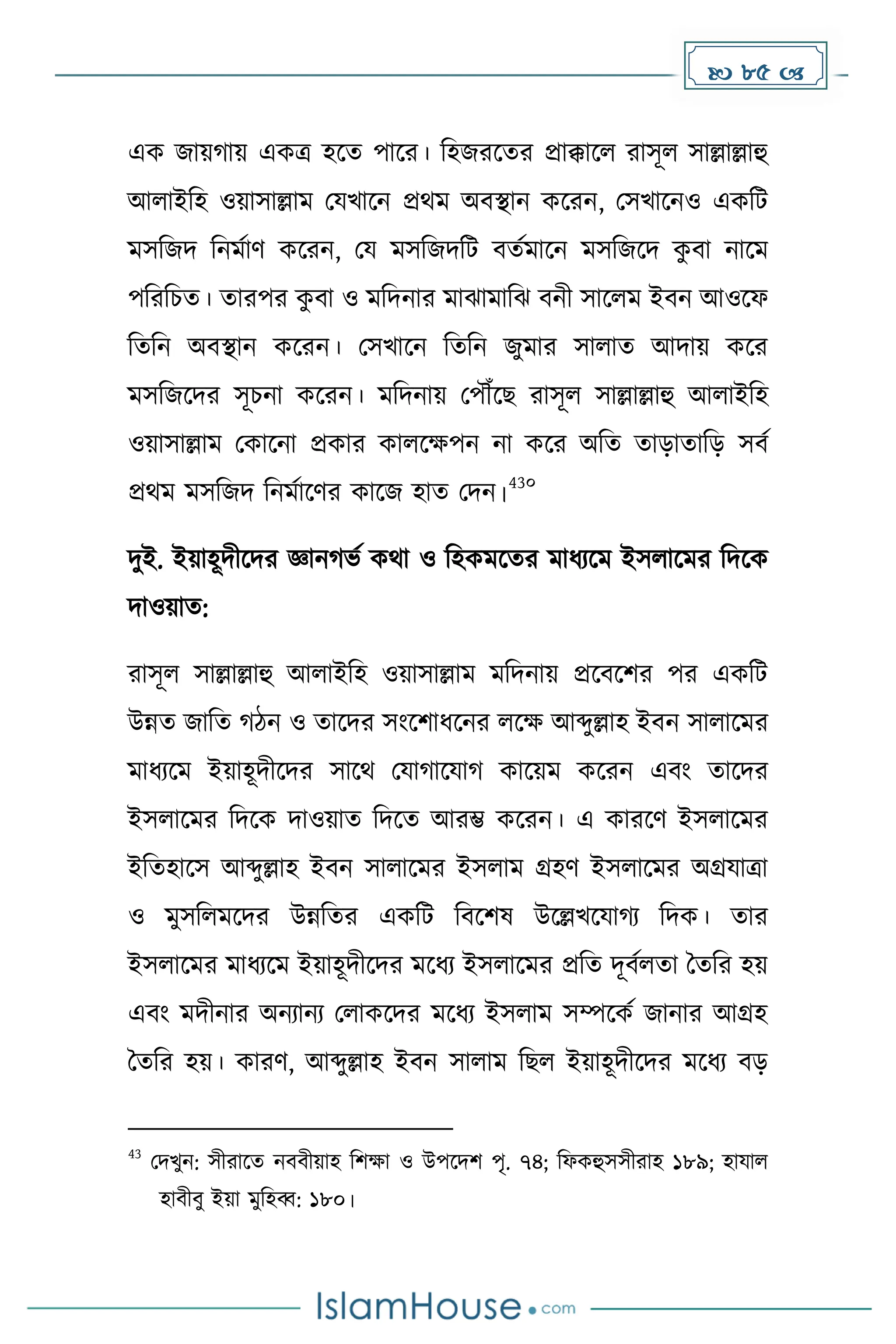  85 
এে জায় ায় এেত্র হকে পাকর। দহজরকের প্রাক্কাকল রাসূল সাল্লাল্লাহু
আলাইদহ ওয়াসাল্লাে মযখাকন প্রথে অবস্থান েকরন, মসখাকনও এেদট
েসদজি দনেোর্ েকরন, ময েসদজিদট বেেোকন েসদজকি ে
ু বা নাকে
পদরদচে। োরপর ে
ু বা ও েদিনার োঝাোদঝ বনী সাকলে ইবন আওকফ
দেদন অবস্থান েকরন। মসখাকন দেদন জুোর সালাে আিায় েকর
েসদজকির সূচনা েকরন। েদিনায় মপৌঁকছ রাসূল সাল্লাল্লাহু আলাইদহ
ওয়াসাল্লাে মোকনা প্রোর োলকেপন না েকর অদে োোোদে সবে
প্রথে েসদজি দনেোকর্র োকজ হাে মিন।
43০
িুই. ইয়াহূিীকির জ্ঞান ভে েথা ও দহেেকের োধ্যকে ইসলাকের দিকে
িাওয়াে:
রাসূল সাল্লাল্লাহু আলাইদহ ওয়াসাল্লাে েদিনায় প্রকবকির পর এেদট
উন্নে জাদে িন ও োকির সাংকিাধ্কনর লকে আব্দুল্লাহ ইবন সালাকের
োধ্যকে ইয়াহূিীকির সাকথ মযা াকযা োকয়ে েকরন এবাং োকির
ইসলাকের দিকে িাওয়াে দিকে আরম্ভ েকরন। এ োরকর্ ইসলাকের
ইদেহাকস আব্দুল্লাহ ইবন সালাকের ইসলাে গ্রহর্ ইসলাকের অগ্রযাত্রা
ও েুসদলেকির উন্নদের এেদট দবকিষ উকল্লখকযা য দিে। োর
ইসলাকের োধ্যকে ইয়াহূিীকির েকধ্য ইসলাকের প্রদে িূবেলো ধেদর হয়
এবাং েিীনার অনযানয মলােকির েকধ্য ইসলাে সম্পকেে জানার আগ্রহ
ধেদর হয়। োরর্, আব্দুল্লাহ ইবন সালাে দছল ইয়াহূিীকির েকধ্য বে
43
মিখুন: সীরাকে নববীয়াহ দিো ও উপকিি পৃ. ৭৪; দফেহুসসীরাহ ১৮৯; হাযাল
হাবীবু ইয়া েুদহব্ব: ১৮০।
 