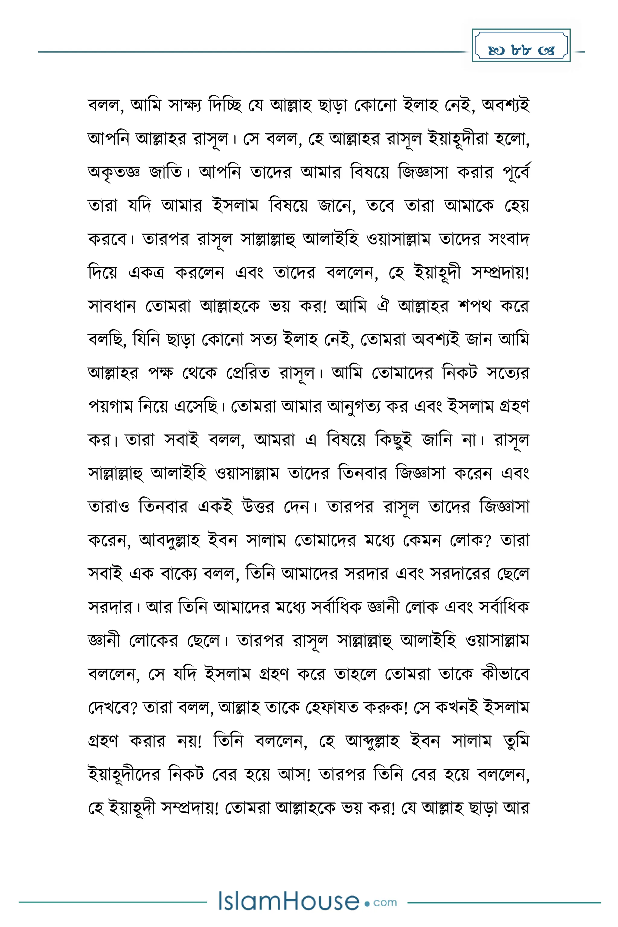  88 
বলল, আদে সােয দিদে ময আল্লাহ ছাো মোকনা ইলাহ মনই, অবিযই
আপদন আল্লাহর রাসূল। মস বলল, মহ আল্লাহর রাসূল ইয়াহূিীরা হকলা,
অে
ৃ েজ্ঞ জাদে। আপদন োকির আোর দবষকয় দজজ্ঞাসা েরার পূকবে
োরা যদি আোর ইসলাে দবষকয় জাকন, েকব োরা আোকে মহয়
েরকব। োরপর রাসূল সাল্লাল্লাহু আলাইদহ ওয়াসাল্লাে োকির সাংবাি
দিকয় এেত্র েরকলন এবাং োকির বলকলন, মহ ইয়াহূিী সম্প্রিায়!
সাবধ্ান মোেরা আল্লাহকে ভয় ের! আদে ঐ আল্লাহর িপথ েকর
বলদছ, দযদন ছাো মোকনা সেয ইলাহ মনই, মোেরা অবিযই জান আদে
আল্লাহর পে মথকে মপ্রদরে রাসূল। আদে মোোকির দনেট সকেযর
পয় াে দনকয় একসদছ। মোেরা আোর আনু েয ের এবাং ইসলাে গ্রহর্
ের। োরা সবাই বলল, আেরা এ দবষকয় দেছুই জাদন না। রাসূল
সাল্লাল্লাহু আলাইদহ ওয়াসাল্লাে োকির দেনবার দজজ্ঞাসা েকরন এবাং
োরাও দেনবার এেই উত্তর মিন। োরপর রাসূল োকির দজজ্ঞাসা
েকরন, আবিুল্লাহ ইবন সালাে মোোকির েকধ্য মেেন মলাে? োরা
সবাই এে বাকেয বলল, দেদন আোকির সরিার এবাং সরিাকরর মছকল
সরিার। আর দেদন আোকির েকধ্য সবোদধ্ে জ্ঞানী মলাে এবাং সবোদধ্ে
জ্ঞানী মলাকের মছকল। োরপর রাসূল সাল্লাল্লাহু আলাইদহ ওয়াসাল্লাে
বলকলন, মস যদি ইসলাে গ্রহর্ েকর োহকল মোেরা োকে েীভাকব
মিখকব? োরা বলল, আল্লাহ োকে মহফাযে েরুে! মস েখনই ইসলাে
গ্রহর্ েরার নয়! দেদন বলকলন, মহ আব্দুল্লাহ ইবন সালাে েুদে
ইয়াহূিীকির দনেট মবর হকয় আস! োরপর দেদন মবর হকয় বলকলন,
মহ ইয়াহূিী সম্প্রিায়! মোেরা আল্লাহকে ভয় ের! ময আল্লাহ ছাো আর
 
