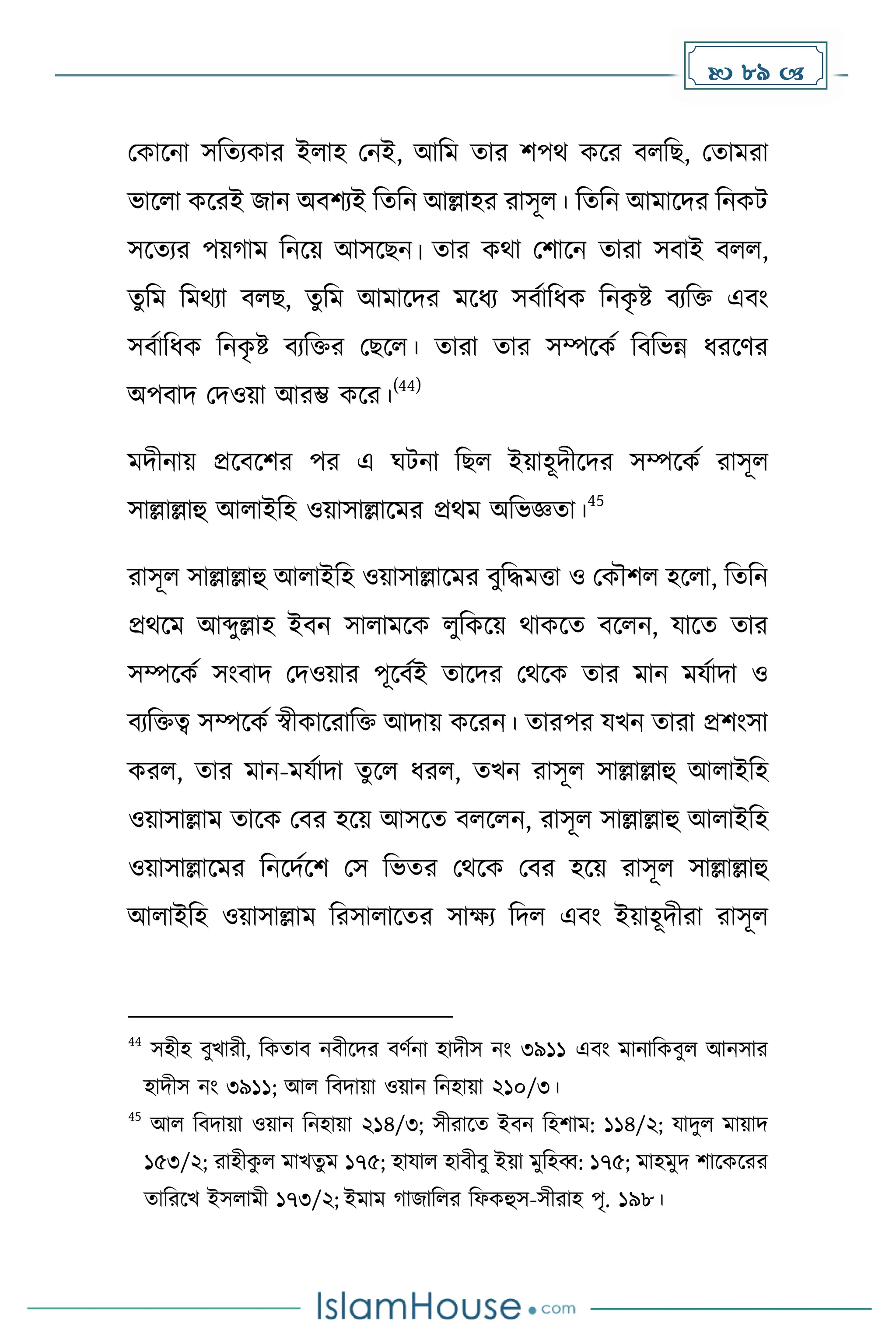  89 
মোকনা সদেযোর ইলাহ মনই, আদে োর িপথ েকর বলদছ, মোেরা
ভাকলা েকরই জান অবিযই দেদন আল্লাহর রাসূল। দেদন আোকির দনেট
সকেযর পয় াে দনকয় আসকছন। োর েথা মিাকন োরা সবাই বলল,
েুদে দেথযা বলছ, েুদে আোকির েকধ্য সবোদধ্ে দনে
ৃ ষ্ট বযদি এবাং
সবোদধ্ে দনে
ৃ ষ্ট বযদির মছকল। োরা োর সম্পকেে দবদভন্ন ধ্রকর্র
অপবাি মিওয়া আরম্ভ েকর।
(44)
েিীনায় প্রকবকির পর এ ঘটনা দছল ইয়াহূিীকির সম্পকেে রাসূল
সাল্লাল্লাহু আলাইদহ ওয়াসাল্লাকের প্রথে অদভজ্ঞো।
45
রাসূল সাল্লাল্লাহু আলাইদহ ওয়াসাল্লাকের বুদিেত্তা ও মেৌিল হকলা, দেদন
প্রথকে আব্দুল্লাহ ইবন সালােকে লুদেকয় থােকে বকলন, যাকে োর
সম্পকেে সাংবাি মিওয়ার পূকবেই োকির মথকে োর োন েযোিা ও
বযদিত্ব সম্পকেে স্বীোকরাদি আিায় েকরন। োরপর যখন োরা প্রিাংসা
েরল, োর োন-েযোিা েুকল ধ্রল, েখন রাসূল সাল্লাল্লাহু আলাইদহ
ওয়াসাল্লাে োকে মবর হকয় আসকে বলকলন, রাসূল সাল্লাল্লাহু আলাইদহ
ওয়াসাল্লাকের দনকিেকি মস দভের মথকে মবর হকয় রাসূল সাল্লাল্লাহু
আলাইদহ ওয়াসাল্লাে দরসালাকের সােয দিল এবাং ইয়াহূিীরা রাসূল
44
সহীহ বুখারী, দেোব নবীকির বর্েনা হািীস নাং ৩৯১১ এবাং োনাদেবুল আনসার
হািীস নাং ৩৯১১; আল দবিায়া ওয়ান দনহায়া ২১০/৩।
45
আল দবিায়া ওয়ান দনহায়া ২১৪/৩; সীরাকে ইবন দহিাে: ১১৪/২; যািুল োয়াি
১৫৩/২; রাহীে
ু ল োখেু ে ১৭৫; হাযাল হাবীবু ইয়া েুদহব্ব: ১৭৫; োহেুি িাকেকরর
োদরকখ ইসলােী ১৭৩/২; ইোে াজাদলর দফেহুস-সীরাহ পৃ. ১৯৮।
 
