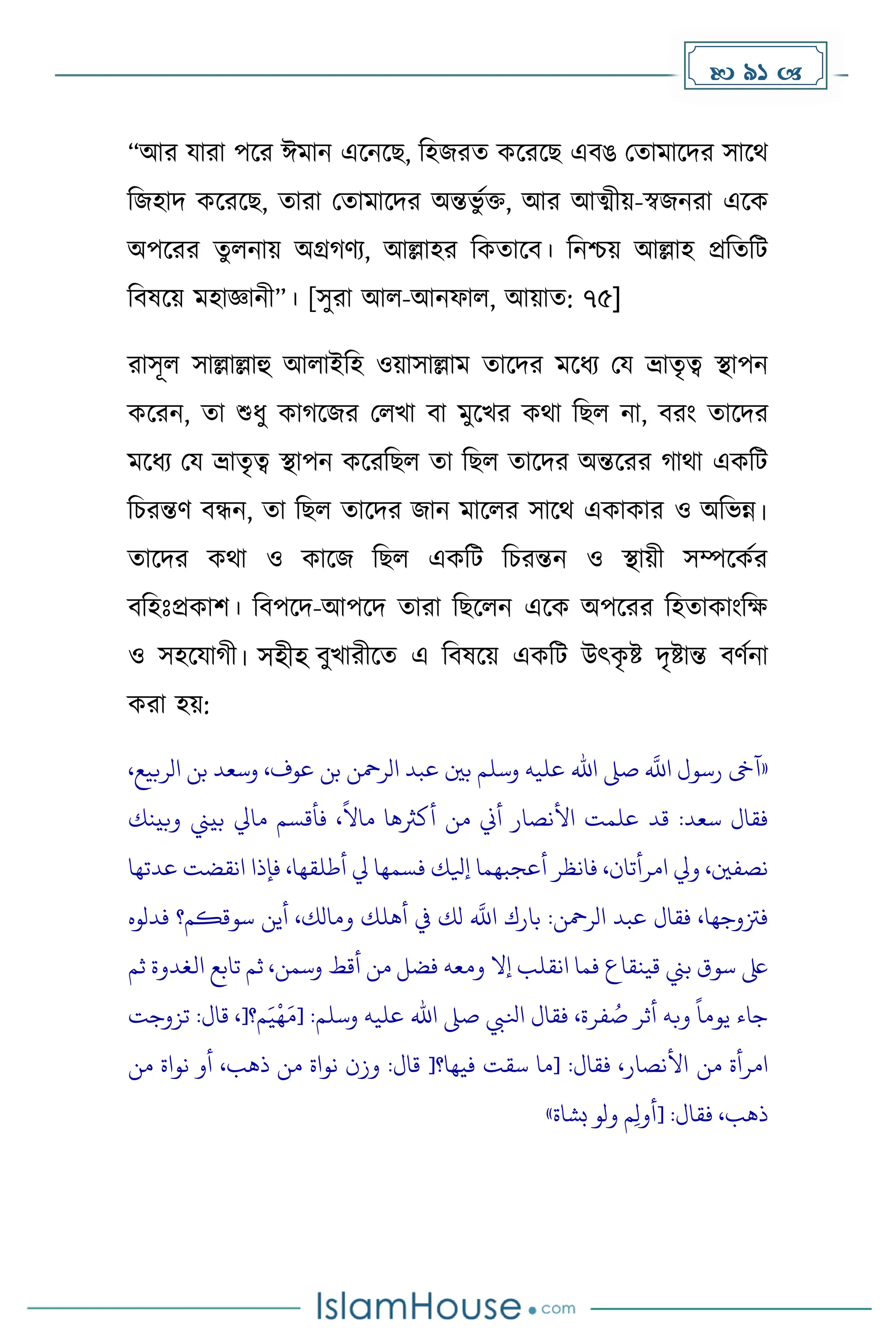  91 
“আর যারা পকর ঈোন একনকছ, দহজরে েকরকছ এবঙ মোোকির সাকথ
দজহাি েকরকছ, োরা মোোকির অন্তভু েি, আর আত্মীয়-স্বজনরা একে
অপকরর েুলনায় অগ্র র্য, আল্লাহর দেোকব। দনিয় আল্লাহ প্রদেদট
দবষকয় েহাজ্ঞানী”। [সুরা আল-আনফাল, আয়াে: ৭৫]
রাসূল সাল্লাল্লাহু আলাইদহ ওয়াসাল্লাে োকির েকধ্য ময ভ্রােৃত্ব স্থাপন
েকরন, ো শুধ্ু ো কজর মলখা বা েুকখর েথা দছল না, বরাং োকির
েকধ্য ময ভ্রােৃত্ব স্থাপন েকরদছল ো দছল োকির অন্তকরর াথা এেদট
দচরন্তর্ বন্ধন, ো দছল োকির জান োকলর সাকথ এোোর ও অদভন্ন।
োকির েথা ও োকজ দছল এেদট দচরন্তন ও স্থায়ী সম্পকেের
বদহোঃপ্রোি। দবপকি-আপকি োরা দছকলন একে অপকরর দহোোাংদে
ও সহকযা ী। সহীহ বুখারীকে এ দবষকয় এেদট উৎে
ৃ ষ্ট িৃষ্টান্ত বর্েনা
েরা হয়:
«
،‫الربيع‬ ‫بن‬ ‫وسعد‬ ،‫عوف‬ ‫بن‬ ‫الرمحن‬ ‫عبد‬ ‫بني‬ ‫وسلم‬ ‫عليه‬ ‫اهلل‬ ‫صىل‬
‫ه‬
‫اَّلل‬ ‫رسول‬ ‫آىخ‬
‫وبينك‬ ‫بيين‬ ‫مايل‬ ‫فأقسم‬ ،
ً
‫ماال‬ ‫أكَثها‬ ‫من‬ ‫أين‬ ‫األنصار‬ ‫علمت‬ ‫قد‬ :‫سعد‬ ‫فقال‬
‫أطلقها‬ ‫يل‬ ‫فسمها‬ ‫إيلك‬ ‫أعجبهما‬ ‫فانظر‬ ،‫امرأتان‬ ‫ويل‬ ،‫نصفني‬
‫ع‬ ‫انقضت‬ ‫فإذا‬ ،
‫دتها‬
‫فدلوه‬ ‫سوقكم؟‬ ‫أين‬ ،‫ومالك‬ ‫أهلك‬ ‫يف‬ ‫لك‬
‫ه‬
‫اَّلل‬ ‫بارك‬ :‫الرمحن‬ ‫عبد‬ ‫فقال‬ ،‫فزتوجها‬
‫ثم‬ ‫الغدوة‬ ‫تابع‬ ‫ثم‬ ،‫وسمن‬ ‫أقط‬ ‫من‬ ‫فضل‬ ‫ومعه‬ ‫إال‬ ‫انقلب‬ ‫فما‬ ‫قينقاع‬ ‫بين‬ ‫سوق‬ ‫ىلع‬
‫م؟‬َ‫ي‬‫ه‬َ‫[م‬ :‫وسلم‬ ‫عليه‬ ‫اهلل‬ ‫صىل‬ ‫انليب‬ ‫فقال‬ ،‫فرة‬ ُ
‫ص‬ ‫أثر‬ ‫وبه‬
ً
‫يوما‬ ‫جاء‬
[
‫تز‬ :‫قال‬ ،
‫وجت‬
‫من‬ ‫امرأة‬
‫من‬ ‫نواة‬ ‫أو‬ ،‫ذهب‬ ‫من‬ ‫نواة‬ ‫وزن‬ :‫قال‬ [‫فيها؟‬ ‫سقت‬ ‫[ما‬ :‫فقال‬ ،‫األنصار‬
‫بشاة‬ ‫ولو‬ ‫م‬ِ‫ل‬‫[أو‬ :‫فقال‬ ،‫ذهب‬
»
 