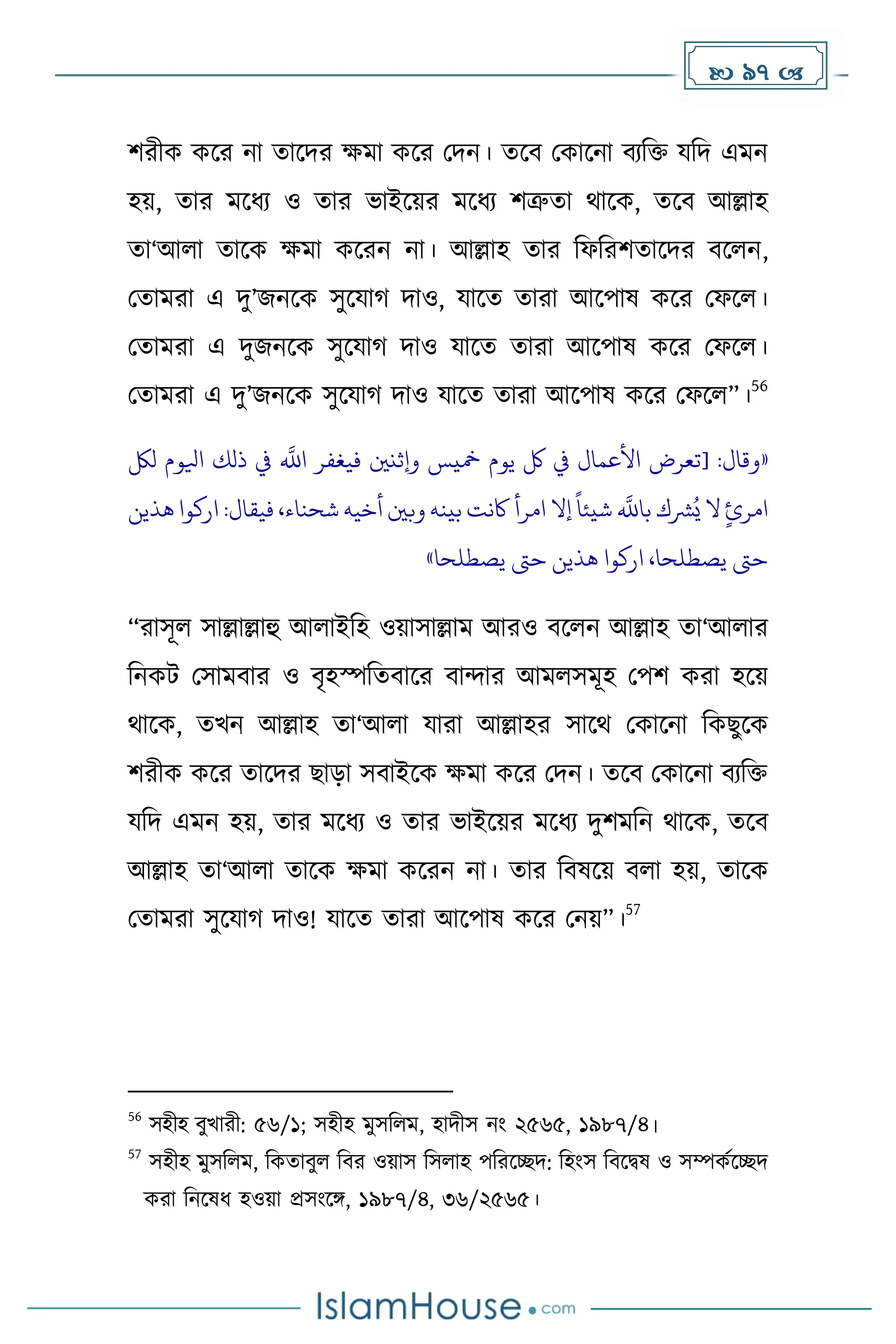  97 
িরীে েকর না োকির েো েকর মিন। েকব মোকনা বযদি যদি এেন
হয়, োর েকধ্য ও োর ভাইকয়র েকধ্য িত্রুো থাকে, েকব আল্লাহ
ো‘আলা োকে েো েকরন না। আল্লাহ োর দফদরিোকির বকলন,
মোেরা এ িু’জনকে সুকযা িাও, যাকে োরা আকপাষ েকর মফকল।
মোেরা এ িুজনকে সুকযা িাও যাকে োরা আকপাষ েকর মফকল।
মোেরা এ িু’জনকে সুকযা িাও যাকে োরা আকপাষ েকর মফকল”।
56
«
:‫وقال‬
[
‫للك‬ ‫ايلوم‬ ‫ذلك‬ ‫يف‬
‫ه‬
‫اَّلل‬ ‫فيغفر‬ ‫وإثنني‬ ‫مخيس‬ ‫يوم‬ ‫لك‬ ‫يف‬ ‫األعمال‬ ‫تعرض‬
‫هذين‬ ‫اركوا‬ :‫فيقال‬ ،‫شحناء‬ ‫أخيه‬ ‫وبني‬ ‫بينه‬ ‫اكنت‬ ‫امرأ‬ ‫إال‬
ً
‫شيئا‬
‫ه‬
‫باَّلل‬ ‫رشك‬ُ‫ي‬ ‫ال‬ ٍ‫امرئ‬
‫حىت‬ ‫هذين‬ ‫اركوا‬ ،‫يصطلحا‬ ‫حىت‬
‫يصطلحا‬
»
“রাসূল সাল্লাল্লাহু আলাইদহ ওয়াসাল্লাে আরও বকলন আল্লাহ ো‘আলার
দনেট মসােবার ও বৃহস্পদেবাকর বান্দার আেলসেূহ মপি েরা হকয়
থাকে, েখন আল্লাহ ো‘আলা যারা আল্লাহর সাকথ মোকনা দেছুকে
িরীে েকর োকির ছাো সবাইকে েো েকর মিন। েকব মোকনা বযদি
যদি এেন হয়, োর েকধ্য ও োর ভাইকয়র েকধ্য িুিেদন থাকে, েকব
আল্লাহ ো‘আলা োকে েো েকরন না। োর দবষকয় বলা হয়, োকে
মোেরা সুকযা িাও! যাকে োরা আকপাষ েকর মনয়”।
57
56
সহীহ বুখারী: ৫৬/১; সহীহ েুসদলে, হািীস নাং ২৫৬৫, ১৯৮৭/৪।
57
সহীহ েুসদলে, দেোবুল দবর ওয়াস দসলাহ পদরকেি: দহাংস দবকিষ ও সম্পেেকেি
েরা দনকষধ্ হওয়া প্রসাংকঙ্গ, ১৯৮৭/৪, ৩৬/২৫৬৫।
 