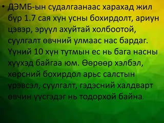 • ДЭМБ-ын судалгаанаас харахад жил
бүр 1.7 сая хүн усны бохирдолт, ариун
цэвэр, эрүүл ахуйтай холбоотой,
суулгалт өвчний улмаас нас бардаг.
Үүний 10 хүн тутмын ес нь бага насны
хүүхэд байгаа юм. Өөрөөр хэлбэл,
хөрсний бохирдол арьс салстын
үрэвсэл, суулгалт, гэдэсний халдварт
өвчин үүсгэдэг нь тодорхой байна.
 