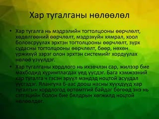 Хар тугалганы нөлөөлөл
• Хар тугалга нь мэдрэлийн тогтолцооны өөрчлөлт,
хөдөлгөөний өөрчлөлт, мэдрэхүйн хямрал, хоол
боловсруулах эрхтэн тогтолцооны өөрчлөлт, зүрх
судасны тогтолцооны өөрчлөлт, бөөр, нөхөн
үржихүй зэрэг олон эрхтэн системийг хордуулах
нөлөө үзүүлдэг.
• Хар тугалганы хордлого нь ихэвчлэн сар, жилээр бие
махбодид хуримтлагдах үед үүсдэг. Бага хэмжээний
хар тугалга ч гэсэн эрүүл мэндэд ноцтой асуудал
үүсгэдэг. Ялангуяа 6-аас доош насны хүүхдүүд хар
тугалгын хордлогод өртөмтгий байдаг бөгөөд энэ нь
сэтгэцийн болон бие бялдрын хөгжилд ноцтой
нөлөөлдөг.
 