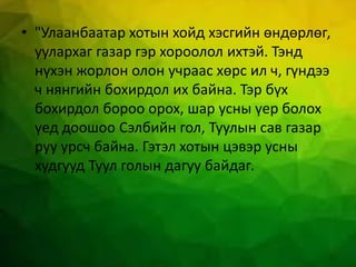 • "Улаанбаатар хотын хойд хэсгийн өндөрлөг,
уулархаг газар гэр хороолол ихтэй. Тэнд
нүхэн жорлон олон учраас хөрс ил ч, гүндээ
ч нянгийн бохирдол их байна. Тэр бүх
бохирдол бороо орох, шар усны үер болох
үед доошоо Сэлбийн гол, Туулын сав газар
руу урсч байна. Гэтэл хотын цэвэр усны
худгууд Туул голын дагуу байдаг.
 