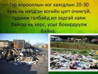 Гэр хорооллын хог хаягдлын 20-30
хувь нь нэгдсэн хогийн цэгт очихгүй,
гудамж талбайд ил задгай хаяж
байгаа нь хөрс, усыг бохирдуулж
байна.
 