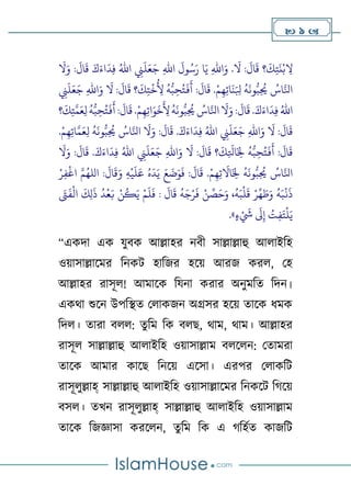  9 
‫؟‬
َ
‫ك‬ِ‫ت‬
َ
‫ن‬‫ح‬‫ب‬ ِ
‫ال‬
:
َ
‫ال‬
َ
‫ق‬ َ‫ك‬َ‫اء‬
َ
‫د‬ِ‫ف‬ ُ‫اهلل‬ ِ
‫ِن‬
َ
‫ل‬َ‫ع‬َ‫ج‬ ِ‫هلل‬‫ا‬
َ
‫ول‬ُ‫س‬َ‫ر‬ ‫ا‬َ‫ي‬ ِ‫هلل‬‫ا‬َ‫و‬ .
َ
‫ال‬ :
َ
‫ال‬
َ
‫ق‬
َ
‫ال‬َ‫و‬
‫ح‬‫م‬ِ‫ه‬ِ‫ت‬‫ا‬
َ
‫ن‬َ ِ
‫ِل‬
ُ
‫ه‬
َ
‫ون‬‫ب‬ِ
ُ
‫ُي‬ ُ
‫اس‬َّ‫اِل‬
.
:
َ
‫ال‬
َ
‫ق‬
‫؟‬
َ
‫ك‬ِ‫ت‬
‫ح‬
‫خ‬
ُ
ِ
‫ِل‬
ُ
‫ه‬‫ب‬ ِ‫ح‬ُ‫ت‬
َ
‫ف‬
َ
‫أ‬
َ
‫ال‬ :
َ
‫ال‬
َ
‫ق‬
ِ
‫ِن‬
َ
‫ل‬َ‫ع‬َ‫ج‬ ِ‫هلل‬‫ا‬َ‫و‬
:
َ
‫ال‬
َ
‫ق‬ .َ‫ك‬َ‫اء‬
َ
‫د‬ِ‫ف‬ ُ‫اهلل‬
ِ‫ه‬ِ‫ت‬‫ا‬َ‫و‬
َ
‫خ‬
َ
ِ
‫ِل‬
ُ
‫ه‬
َ
‫ون‬‫ب‬ِ
ُ
‫ُي‬ ُ
‫اس‬َّ‫اِل‬
َ
‫ال‬َ‫و‬
‫ح‬‫م‬
.
:
َ
‫ال‬
َ
‫ق‬
‫؟‬
َ
‫ك‬ِ‫ت‬َّ‫م‬َ‫ع‬ِ‫ل‬
ُ
‫ه‬‫ب‬ ِ‫ح‬ُ‫ت‬
َ
‫ف‬
َ
‫أ‬
َ
‫ال‬ :
َ
‫ال‬
َ
‫ق‬
:
َ
‫ال‬
َ
‫ق‬ .َ‫ك‬َ‫اء‬
َ
‫د‬ِ‫ف‬ ُ‫اهلل‬ ِ
‫ِن‬
َ
‫ل‬َ‫ع‬َ‫ج‬ ِ‫هلل‬‫ا‬َ‫و‬
‫ح‬‫م‬ِ‫ه‬ِ‫ت‬‫ا‬َّ‫م‬َ‫ع‬ِ‫ل‬
ُ
‫ه‬
َ
‫ون‬‫ب‬ِ
ُ
‫ُي‬ ُ
‫اس‬َّ‫اِل‬
َ
‫ال‬َ‫و‬
.
:
َ
‫ال‬
َ
‫ق‬
‫؟‬
َ
‫ك‬ِ
َ
‫اَل‬َ
ِ
‫خل‬
ُ
‫ه‬‫ب‬ ِ‫ح‬ُ‫ت‬
َ
‫ف‬
َ
‫أ‬
َ
‫ال‬ :
َ
‫ال‬
َ
‫ق‬
:
َ
‫ال‬
َ
‫ق‬ .َ‫ك‬َ‫اء‬
َ
‫د‬ِ‫ف‬ ُ‫اهلل‬ ِ
‫ِن‬
َ
‫ل‬َ‫ع‬َ‫ج‬ ِ‫هلل‬‫ا‬َ‫و‬
َ
‫ال‬َ‫و‬
َ
‫اال‬َ
ِ
‫خل‬
ُ
‫ه‬
َ
‫ون‬‫ب‬ِ
ُ
‫ُي‬ ُ
‫اس‬َّ‫اِل‬
‫ح‬‫م‬ِ‫ه‬ِ‫ت‬
.
:
َ
‫ال‬
َ
‫ق‬َ‫و‬ ِ‫ه‬
‫ح‬
‫ي‬
َ
‫ل‬َ‫ع‬ ُ‫ه‬
َ
‫د‬َ‫ي‬ َ‫ع‬
َ
‫ض‬َ‫و‬
َ
‫ف‬ :
َ
‫ال‬
َ
‫ق‬
‫ح‬‫ر‬ِ‫ف‬
‫ح‬
‫اغ‬ َّ‫م‬ُ‫الله‬
ُ
‫ه‬َ‫ج‬‫ح‬‫ر‬
َ
‫ف‬ ‫ح‬‫ن‬ ِّ
‫ص‬َ‫ح‬َ‫و‬ ،
ُ
‫ه‬َ‫ب‬
‫ح‬
‫ل‬
َ
‫ق‬ ‫ح‬‫ر‬
ِّ
‫ه‬ َ‫ط‬َ‫و‬
ُ
‫ه‬َ‫ب‬
‫ح‬
‫ن‬
َ
‫ذ‬
َ
‫ًت‬
َ
‫ف‬
‫ح‬
‫ال‬
َ
‫ك‬ِ‫ل‬
َ
‫ذ‬
ُ
‫د‬
‫ح‬
‫ع‬َ‫ب‬ ‫ح‬‫ن‬
ُ
‫ك‬َ‫ي‬ ‫ح‬‫م‬
َ
‫ل‬
َ
‫ف‬ :
َ
‫ال‬
َ
‫ق‬
‫ء‬ ‫ح‬ َ
‫َش‬
َ
‫َل‬ِ‫إ‬ ُ
‫ت‬ِ‫ف‬َ‫ت‬
‫ح‬
‫ل‬َ‫ي‬
.»
“একদা এক যুবক আল্লাহর নবী সাল্লাল্লাহু আোইটহ
ওোসাল্লালমর টনকি হাটজর হলে আরজ করে, থহ
আল্লাহর রাসূে! আমালক টযনা করার অনুমটত টদন।
একথা শুলন উপটস্থত থোকজন অগ্রসর হলে তালক িমক
টদে। তারা বেে: তুটম টক বেে, থাম, থাম। আল্লাহর
রাসূে সাল্লাল্লাহু আোইটহ ওোসাল্লাম বেলেন: থতামরা
তালক আমার কালে টনলে এলসা। এরপর থোকটি
রাসূেুল্লাহ্ সাল্লাল্লাহু আোইটহ ওোসাল্লালমর টনকলি ট লে
বসে। তখন রাসূেুল্লাহ্ সাল্লাল্লাহু আোইটহ ওোসাল্লাম
তালক টজজ্ঞাসা করলেন, তুটম টক এ টহণত কাজটি
 