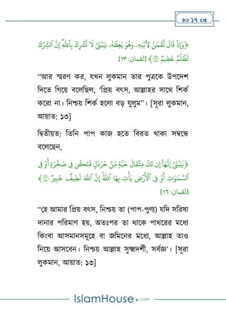  17 
﴿
ۡ
‫ِإَوذ‬
ۡ
ۡ
َ
‫ال‬
َ
‫ق‬
ۡ
ُۡ‫ن‬َٰ َ
‫م‬‫ق‬
ُ
‫ل‬
ۡ
‫ِۦ‬‫ه‬ِ‫ن‬‫ب‬ ِ
‫ِل‬
ۡ
َۡ‫و‬
ُ
‫ه‬َ‫و‬
ۡ
‫ۥ‬ُ‫ه‬
ُ
‫ِظ‬‫ع‬َ‫ي‬
ۡ
َّۡ َ
‫ن‬ُ‫ب‬َٰ َ
‫ي‬
ۡ
ۡ
َ
‫ل‬
ۡ
ۡ
‫ك‬ِ‫ۡش‬
ُ
‫ت‬
ۡ
ۡ
‫ه‬ِ
َّ
‫ٱّلل‬ِ‫ب‬
ۡ
ۡ
َّ
‫ن‬ِ‫إ‬
ۡ
‫ٱ‬
َۡ‫ك‬ ِ
ِ
‫لۡش‬
ۡ
ۡ
‫م‬‫ل‬
ُ
‫ظ‬
َ
‫ل‬
ۡ
ۡ
‫ِيم‬‫ظ‬
َ
‫ع‬
ۡ
١٣
﴾
[
‫لقمان‬
:
٢١
]
“আর স্মরর্ কর, যখন েুকমান তার পুত্রলক উপলদর্
টদলত ট লে বলেটেে, ‘টপ্রে বৎস, আল্লাহর সালথ টর্কণ
কলরা না। টনশ্চে টর্কণ হলো বড় যুেুম”। [সূরা েুকমান,
আোত: ১৩]
টদ্বতীেত: টতটন পাপ কাজ হলত টবরত থাকা সম্বলে
বলেলেন,
﴿
ۡ
َٰ َ
‫ي‬
َّۡ َ
‫ن‬ُ‫ب‬
ۡ
ۡ
‫ا‬َ‫ه‬
َّ
‫ن‬ِ‫إ‬
ۡ
‫ن‬ِ‫إ‬
ۡ
ۡ
ُ
‫ك‬
َ
‫ت‬
ۡ
ۡ
َ
‫ال‬
َ
‫ق‬‫ِث‬‫م‬
ۡ
ۡ
‫ة‬َّ‫ب‬َ‫ح‬
ۡ
ۡ
‫ِن‬ِ‫م‬
ۡ
ۡ
‫ل‬
َ
‫د‬‫ر‬
َ
‫خ‬
ۡ
‫ن‬
ُ
‫ك‬َ‫ت‬
َ
‫ف‬
ۡ
ِۡ
‫ف‬
ۡ
ۡ
‫ة‬َ‫ر‬‫خ‬ َ
‫ص‬
ۡ
ۡ
‫و‬
َ
‫أ‬
ۡ
ِۡ
‫ف‬
ۡ
ِۡ
‫ت‬َٰ َ‫و‬َٰ َ
‫م‬ َّ‫ٱلس‬
ۡ
ۡ
‫و‬
َ
‫أ‬
ۡ
ِۡ
‫ف‬
ۡ
ۡ ِ
‫ۡرض‬
َ
‫ٱۡل‬
ۡ
ِۡ
‫ت‬‫أ‬َ‫ي‬
ۡ
‫ا‬َ‫ه‬ِ‫ب‬
ۡ
ۡ
‫ه‬
ُ َّ
‫ٱّلل‬
ۡ
ۡ
َّ
‫ن‬ِ‫إ‬
ۡ
َۡ َّ
‫ٱّلل‬
ۡ
ۡ
‫يف‬ِ‫ط‬
َ
‫ل‬
ۡ
ۡ
‫ي‬ِ‫ب‬
َ
‫خ‬
ۡ
١٦
﴾
[
‫لقمان‬
:
٢١
]
“থহ আমার টপ্রে বৎস, টনশ্চে তা (পাপ-পুর্য) যটদ সটরষা
দানার পটরমার্ হে, অতঃপর তা থালক পাথলরর মলিয
টকাংবা আসমানসমূলহ বা জটমলনর মলিয, আল্লাহ তাও
টনলে আসলবন। টনশ্চে আল্লাহ সুক্ষ্মদর্ণী, সবণজ্ঞ’। [সূরা
েুকমান, আোত: ১৩]
 