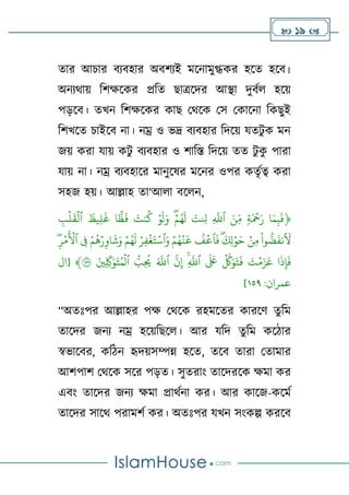  19 
তার আচার বযবহার অবর্যই মলনামুগ্ধকর হলত হলব।
অনযথাে টর্ক্ষলকর প্রটত োত্রলদর আস্থা দুবণে হলে
পড়লব। তখন টর্ক্ষলকর কাে থথলক থস থকালনা টকেুই
টর্খলত চাইলব না। নম্র ও ভদ্র বযবহার টদলে যতিু ক মন
জে করা যাে কিু বযবহার ও র্াটস্ত টদলে তত িু ক
ু পারা
যাে না। নম্র বযবহালর মানুলষর মলনর ওপর কতৃণত্ব করা
সহজ হে। আল্লাহ তা‘আো বলেন,
﴿
َۡ‫ۡر‬ ‫ا‬َ‫م‬ِ‫ب‬
َ
‫ف‬
ۡ ِ
‫ب‬‫ل‬
َ
‫ق‬‫ۡٱل‬
َ
‫ِيظ‬‫ل‬
َ
‫ۡغ‬ ‫ا‬
ًّ
‫ظ‬
َ
‫ۡف‬ َ
‫نت‬
ُ
‫ۡك‬ ‫و‬
َ
‫ل‬َ‫ۡو‬‫ه‬‫م‬ُ‫ه‬
َ
‫ۡل‬ َ
‫ت‬ ِ
‫ِۡل‬ ِ
َّ
‫ۡٱّلل‬ َ‫ِن‬ِ‫ۡم‬ ‫ة‬َ‫ۡح‬
ِِۡۖ‫ر‬‫م‬
َ
‫ۡٱۡل‬ ِ
‫ۡف‬‫م‬
ُ
‫ه‬‫ر‬ِ‫او‬
َ
‫ش‬َ‫ۡو‬‫م‬ُ‫ه‬
َ
‫ۡل‬‫ِر‬‫ف‬‫غ‬َ‫ت‬‫ٱس‬َ‫ۡو‬‫م‬ُ‫ه‬‫ن‬
َ
‫ۡع‬
ُ
‫ف‬‫ٱع‬
َ
‫ۡف‬‫ه‬
َ
‫ِك‬‫ل‬‫و‬َ‫ۡح‬‫ِن‬‫م‬ۡ
ْ
‫وا‬‫ض‬
َ
‫نف‬
َ
‫ِل‬
ۡ
‫ِب‬
ُ
‫ُۡي‬ َ َّ
‫ۡٱّلل‬
َّ
‫ن‬ِ‫إ‬ۡ‫ه‬ِ
َّ
‫ۡٱّلل‬
َ َ
‫َۡع‬
َّ
‫َّك‬َ‫و‬َ‫ت‬
َ
‫ۡف‬ َ
‫ت‬‫م‬َ‫ز‬
َ
‫ۡع‬ ‫ا‬
َ
‫ذ‬ِ‫إ‬
َ
‫ف‬
ۡ
ۡ َ‫ِني‬ ِ
ِ
‫ّك‬َ‫و‬َ‫ت‬ُ‫م‬‫ٱل‬
١٥٩
‫[ال‬ ﴾
:‫عمران‬
٢٥١
]
“অতঃপর আল্লাহর পক্ষ থথলক রহমলতর কারলর্ তুটম
তালদর জনয নম্র হলেটেলে। আর যটদ তুটম কলিার
স্বভালবর, কটিন হৃদেসম্পন্ন হলত, তলব তারা থতামার
আর্পার্ থথলক সলর পড়ত। সুতরাাং তালদরলক ক্ষমা কর
এবাং তালদর জনয ক্ষমা প্রাথণনা কর। আর কালজ-কলমণ
তালদর সালথ পরামর্ণ কর। অতঃপর যখন সাংকল্প করলব
 