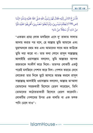  25 
:َ‫م‬
َّ
‫ل‬َ‫س‬َ‫و‬ ِ‫ه‬
‫ح‬
‫ي‬
َ
‫ل‬َ‫ع‬ ُ‫اهلل‬
َّ
‫َّل‬ َ
‫ص‬ ِ
َّ
‫اَّلل‬
ُ
‫ول‬ُ‫س‬َ‫ر‬ ‫ح‬‫م‬ُ‫ه‬
َ
‫ل‬
َ
‫ال‬
َ
‫ق‬
َ
‫ف‬،ِ‫ه‬‫ح‬ َ
‫َل‬ِ‫إ‬ ُ
‫اس‬َّ‫اِل‬
َ
‫ع‬َ ‫ح‬
‫ْس‬
َ
‫أ‬
َ
‫ف‬
«
‫ا‬َ‫م‬
َّ
‫ن‬ِ‫إ‬
:‫[ص‬
891
‫ا‬ً‫و‬
‫ح‬
‫ل‬
َ
‫د‬ ِ‫ه‬
‫ح‬
‫ي‬
َ
‫ل‬َ‫ع‬‫وا‬
ُ
‫يق‬ِ‫ر‬
‫ح‬
‫ه‬
َ
‫أ‬، َ‫ين‬ِ
ِّ
‫ِّس‬َ‫ع‬ُ‫م‬‫وا‬
ُ
‫ث‬َ‫ع‬
‫ح‬
‫ب‬
ُ
‫ت‬ ‫ح‬‫م‬
َ
‫ل‬َ‫و‬ ، َ‫ين‬ِ
ِّ
‫ِّس‬َ‫ي‬ُ‫م‬ ‫ح‬‫م‬ُ‫ت‬
‫ح‬
‫ث‬ِ‫ع‬ُ‫ب‬]
‫اء‬َ‫م‬ ‫ح‬‫ن‬ِ‫م‬
ً
‫ال‬
‫ح‬
‫ج‬َ‫س‬ ‫ح‬‫و‬
َ
‫أ‬ ،‫اء‬َ‫م‬ ‫ح‬‫ن‬ِ‫م‬
»
“একজন গ্রাময থোক মসটজলদ এলস দু’ রাকাত সাোত
আদাে করার পর বলে, থহ আল্লাহ তুটম আমালক এবাং
মুহাম্মদলক রহম কর এবাং আমালদর সালথ আর কাউলক
তুটম দো কলরা না। তার কথা থর্ালন রাসূে সাল্লাল্লাহু
আোইটহ ওোসাল্লাম বেলেন, তুটম আল্লাহর বযাপক
রহমতলক সাংকীর্ণ কলর টদলে। তারপর থোকটি একিু
পলরই মসটজলদ থপর্াব কলর টদে। থপর্াব করলত থদলখ
থোলকরা তার টদলক েুলি আসলত আরম্ভ করলে রাসূে
সাল্লাল্লাহু আোইটহ ওোসাল্লাম বেলেন, আল্লাহ তা‘আো
থতামালদর সহজকারী টহলসলব থপ্ররর্ কলরলেন, টতটন
থতামালদর কলিারতাকারী টহলসলব থপ্ররর্ কলরনটন।
থোকটির থপর্ালবর উপর এক বােটত বা এক মর্ক
পাটন থেলে দাও”।
 