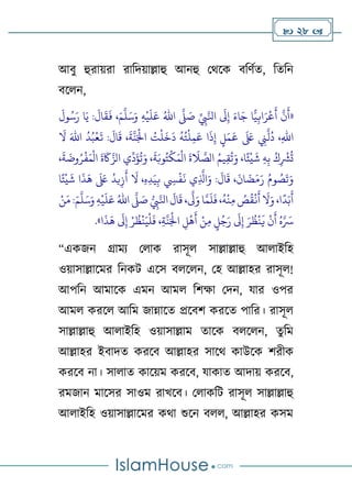  28 
আবু হুরােরা রাটদোল্লাহু আনহু থথলক বটর্ণত, টতটন
বলেন,
«
َ‫ر‬ ‫ا‬َ‫ي‬ :
َ
‫ال‬
َ
‫ق‬
َ
‫ف‬ ،َ‫م‬
َّ
‫ل‬َ‫س‬َ‫و‬ ِ‫ه‬
‫ح‬
‫ي‬
َ
‫ل‬َ‫ع‬ ُ‫اهلل‬
َّ
‫َّل‬ َ
‫ص‬ ِّ
ِ
‫ِب‬َّ‫اِل‬
َ
‫َل‬ِ‫إ‬ َ‫اء‬َ‫ج‬ ‫ا‬ًّ‫ي‬ِ‫اب‬َ‫ر‬
‫ح‬
‫ع‬
َ
‫أ‬
َّ
‫ن‬
َ
‫أ‬
َ
‫ول‬ُ‫س‬
:
َ
‫ال‬
َ
‫ق‬ ،
َ
‫ة‬
َّ
‫ن‬َ‫ح‬
‫اْل‬ ُ
‫ت‬
‫ح‬
‫ل‬
َ
‫خ‬
َ
‫د‬
ُ
‫ه‬ُ‫ت‬
‫ح‬
‫ل‬ِ‫م‬َ‫ع‬ ‫ا‬
َ
‫ذ‬ِ‫إ‬ ‫ل‬َ‫م‬
َ
‫ع‬
َ َ
‫لَع‬ ِ
‫ِن‬
َّ
‫ل‬
ُ
‫د‬ ،ِ‫هلل‬‫ا‬
َ
‫ال‬ َ‫اهلل‬
ُ
‫د‬ُ‫ب‬
‫ح‬
‫ع‬
َ
‫ت‬
َ‫م‬
‫ح‬
‫ال‬
َ
‫ة‬
َ
‫َك‬َّ‫الز‬ ‫ي‬
ِّ
‫د‬
َ
‫ؤ‬
ُ
‫ت‬َ‫و‬ ،
َ
‫ة‬َ‫وب‬ُ‫ت‬
‫ح‬
‫ك‬َ‫م‬
‫ح‬
‫ال‬
َ
‫ة‬
َ
‫ال‬ َّ
‫الص‬ ُ‫يم‬ِ‫ق‬
ُ
‫ت‬َ‫و‬ ،‫ا‬ً‫ئ‬
‫ح‬
‫ي‬
َ
‫ش‬ ِ‫ه‬ِ‫ب‬ ُ‫ك‬ِ
‫ح‬
‫ْش‬
ُ
‫ت‬
،
َ
‫ة‬
َ
‫وض‬ُ‫ر‬
‫ح‬
‫ف‬
َ
‫ان‬
َ
‫ض‬َ‫م‬َ‫ر‬ ُ‫وم‬ ُ
‫ص‬
َ
‫ت‬َ‫و‬
ِ
‫س‬
‫ح‬
‫ف‬
َ
‫ن‬ ‫ي‬ِ
َّ
‫اَّل‬َ‫و‬ :
َ
‫ال‬
َ
‫ق‬ ،
َ
‫ال‬ ،ِ‫ه‬ِ‫د‬َ‫ي‬ِ‫ب‬
‫ا‬ً‫ئ‬
‫ح‬
‫ي‬
َ
‫ش‬ ‫ا‬
َ
‫ذ‬
َ
‫ه‬
َ َ
‫لَع‬
ُ
‫يد‬ِ‫ز‬
َ
‫أ‬
:َ‫م‬
َّ
‫ل‬َ‫س‬َ‫و‬ ِ‫ه‬
‫ح‬
‫ي‬
َ
‫ل‬َ‫ع‬ ُ‫اهلل‬
َّ
‫َّل‬ َ
‫ص‬ ِ
‫ِب‬َّ‫اِل‬
َ
‫ال‬
َ
‫ق‬ ،
َّ
‫َّل‬َ‫و‬ ‫ا‬َّ‫م‬
َ
‫ل‬
َ
‫ف‬ ،
ُ
‫ه‬
‫ح‬
‫ن‬ِ‫م‬ ُ
‫ص‬
ُ
‫ق‬
‫ح‬
‫ن‬
َ
‫أ‬
َ
‫ال‬َ‫و‬ ،‫ا‬
ً
‫د‬َ‫ب‬
َ
‫أ‬
‫ح‬‫ن‬َ‫م‬
‫ا‬
َ
‫ذ‬
َ
‫ه‬
َ
‫َل‬ِ‫إ‬ ‫ح‬‫ر‬
ُ
‫ظ‬
‫ح‬
‫ن‬َ‫ي‬
‫ح‬
‫ل‬
َ
‫ف‬ ،ِ‫ة‬
َّ
‫ن‬َ‫ح‬
‫اْل‬ ِ
‫ل‬
‫ح‬
‫ه‬
َ
‫أ‬ ‫ح‬‫ن‬ِ‫م‬ ‫ل‬ُ‫ج‬َ‫ر‬
َ
‫َل‬ِ‫إ‬ َ‫ر‬
ُ
‫ظ‬
‫ح‬
‫ن‬
َ
‫ي‬
‫ح‬
‫ن‬
َ
‫أ‬ ُ‫ه‬َّ َ
‫ْس‬
.»
“একজন গ্রাময থোক রাসূে সাল্লাল্লাহু আোইটহ
ওোসাল্লালমর টনকি এলস বেলেন, থহ আল্লাহর রাসূে!
আপটন আমালক এমন আমে টর্ক্ষা থদন, যার ওপর
আমে করলে আটম জান্নালত প্রলবর্ করলত পাটর। রাসূে
সাল্লাল্লাহু আোইটহ ওোসাল্লাম তালক বেলেন, তুটম
আল্লাহর ইবাদত করলব আল্লাহর সালথ কাউলক র্রীক
করলব না। সাোত কালেম করলব, যাকাত আদাে করলব,
রমজান মালসর সাওম রাখলব। থোকটি রাসূে সাল্লাল্লাহু
আোইটহ ওোসাল্লালমর কথা শুলন বেে, আল্লাহর কসম
 