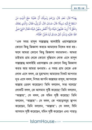  31 
َ
‫ق‬ ‫ا؟‬
َ
‫ذ‬َ‫ه‬ِ‫ب‬
:
َ
‫ال‬
‫ح‬‫م‬َ‫ع‬
َ
‫ن‬
.
‫ح‬‫ن‬َ‫م‬ ِ
‫ت‬
‫ح‬
‫ي‬َ ‫ح‬
‫اِل‬ َّ‫ج‬َ‫ح‬ ‫ا‬
َ
‫ن‬
‫ح‬
‫ي‬
َ
‫ل‬َ‫ع‬
َّ
‫ن‬
َ
‫أ‬
َ
‫ك‬
ُ
‫ول‬ُ‫س‬َ‫ر‬ َ‫م‬
َ
‫ع‬َ‫ز‬َ‫و‬ :
َ
‫ال‬
َ
‫ق‬
:
َ
‫ال‬
َ
‫ق‬ ،
ً
‫يال‬ِ‫ب‬َ‫س‬ ِ‫ه‬‫ح‬ َ
‫َل‬ِ‫إ‬
َ
‫اع‬ َ
‫ط‬َ‫ت‬
‫ح‬
‫اس‬
َ
‫ق‬
َ
‫د‬ َ
‫ص‬
.
َ
‫ك‬
َ
‫ث‬َ‫ع‬َ‫ب‬ ‫ي‬ِ
َّ
‫اَّل‬َ‫و‬ :
َ
‫ال‬
َ
‫ق‬
َ
‫ف‬ ،
َّ
‫َّل‬َ‫و‬ َّ‫م‬
ُ
‫ث‬ :
َ
‫ال‬
َ
‫ق‬
َ
‫ال‬
َ
‫ق‬
َ
‫ف‬،‫ا‬ً‫ئ‬
‫ح‬
‫ي‬
َ
‫ش‬ َّ‫ن‬ُ‫ه‬
‫ح‬
‫ن‬ِ‫م‬ ُ
‫ص‬
ُ
‫ق‬
‫ح‬
‫ن‬
َ
‫أ‬
َ
‫ال‬َ‫و‬،‫ا‬ً‫ئ‬
‫ح‬
‫ي‬
َ
‫ش‬ َّ‫ن‬ِ‫ه‬
‫ح‬
‫ي‬
َ
‫ل‬َ‫ع‬
ُ
‫يد‬ِ‫ز‬
َ
‫أ‬
َ
‫ال‬ ِّ
‫ق‬َ‫ح‬
‫اْل‬ِ‫ب‬
َّ
‫َّل‬ َ
‫ص‬ ِ
‫ِب‬َّ‫اِل‬
:َ‫م‬
َّ
‫ل‬َ‫س‬َ‫و‬ ِ‫ه‬
‫ح‬
‫ي‬
َ
‫ل‬َ‫ع‬ ُ‫اهلل‬
َ
‫ة‬
َّ
‫ن‬َ‫ح‬
‫اْل‬ َّ‫ن‬
َ
‫ل‬
ُ
‫خ‬
‫ح‬
‫د‬َ َ
‫َل‬
َ
‫ق‬
َ
‫د‬ َ
‫ص‬
‫ح‬
ِ
‫ِئ‬
َ
‫ل‬
.»
“এক সমে রাসূে সাল্লাল্লাহু আোইটহ ওোসাল্লামলক
থকালনা টকেু টজজ্ঞাসা করলত আমালদর টনলষি করা হে।
ফলে আমরা থকালনা টকেু টজজ্ঞাসা করতামনা। আমরা
চাইতাম গ্রাম থথলক থকালনা বুটদ্ধমান থোক এলস রাসূে
সাল্লাল্লাহু আোইটহ ওোসাল্লাম থক থকালনা টকেু টজজ্ঞাসা
করত আর আমরা শুনতাম। এ সমে গ্রাম থথলক এক
থোক এলস বেে, থহ মুহাম্মাদ! আমালদর টনকি আপনার
দূত এলস বেে, টনশ্চে আপটন আল্লাহর রাসূে, আপনালক
আল্লাহ থপ্ররর্ কলরলেন? টতটন বেলেন, সতয বলেলে’
থোকটি বেে, থক আসমান সৃটষ্ট কলরলে? টতটন বেলেন,
“আল্লাহ”, থস বেে, থক যটমন সৃটষ্ট কলরলে? টতটন
বেলেন, “আল্লাহ”। থস বেে, থক পাহাড়সমূহ স্থাপন
কলরলেন, টতটন বেলেন, “আল্লাহ”। থস বেে, টযটন
আসমান সৃটষ্ট কলরলেন, যটমন সৃটষ্ট কলরলেন এবাং পাহাড়
 