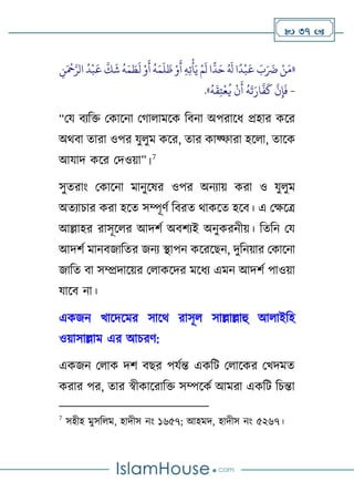  37 
«
ًّ
‫د‬َ‫ح‬ ُ َ
‫َل‬ ‫ا‬
ً
‫د‬
‫ح‬
‫ب‬
َ
‫ع‬ َ
‫ب‬َ َ
‫َض‬ ‫ح‬‫ن‬َ‫م‬
ُ
‫ه‬َ‫م‬
َ
‫ل‬
َ
‫ظ‬ ‫ح‬‫و‬
َ
‫أ‬ ِ‫ه‬ِ‫ت‬
‫ح‬
‫أ‬َ‫ي‬ ‫ح‬‫م‬
َ
‫ل‬ ‫ا‬
ِ
‫ن‬َ ‫ح‬
‫َح‬َّ‫الر‬
ُ
‫د‬
‫ح‬
‫ب‬
َ
‫ع‬
َّ
‫ك‬
َ
‫ش‬
ُ
‫ه‬َ‫م‬ َ
‫ط‬
َ
‫ل‬ ‫ح‬‫و‬
َ
‫أ‬
-
ُ
‫ه‬
َ
‫ق‬ِ‫ت‬
‫ح‬
‫ع‬
ُ
‫ي‬
‫ح‬
‫ن‬
َ
‫أ‬
ُ
‫ه‬
َ
‫ت‬َ‫ار‬
َّ
‫ف‬
َ
‫ك‬
َّ
‫ن‬ِ‫إ‬
َ
‫ف‬
.»
“থয বযটি থকালনা থ াোমলক টবনা অপরালি প্রহার কলর
অথবা তারা ওপর যুেুম কলর, তার কাফ্ফারা হলো, তালক
আযাদ কলর থদওো”।7
সুতরাাং থকালনা মানুলষর ওপর অনযাে করা ও যুেুম
অতযাচার করা হলত সম্পূর্ণ টবরত থাকলত হলব। এ থক্ষলত্র
আল্লাহর রাসূলের আদর্ণ অবর্যই অনুকরনীে। টতটন থয
আদর্ণ মানবজাটতর জনয স্থাপন কলরলেন, দুটনোর থকালনা
জাটত বা সম্প্রদালের থোকলদর মলিয এমন আদর্ণ পাওো
যালব না।
একজন খালদলমর সালথ রাসূে সাল্লাল্লাহু আোইটহ
ওোসাল্লাম এর আচরর্:
একজন থোক দর্ বের পযণি একটি থোলকর থখদমত
করার পর, তার স্বীকালরাটি সম্পলকণ আমরা একটি টচিা
7
সহীহ মুসটেম, হাদীস নাং ১৬৫৭; আহমদ, হাদীস নাং ৫২৬৭।
 