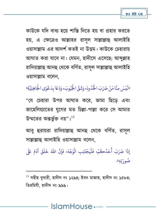  44 
কাউলক যটদ বািয হলে র্াটস্ত টদলত হে বা প্রহার করলত
হে, এ থক্ষলত্রও আল্লাহর রাসূে সাল্লাল্লাহু আোইটহ
ওোসাল্লাম এর আদর্ণ কতই না উিম। কাউলক থচহারাে
আঘাত করা যালব না। থযমন, হাদীলস এলসলে: আব্দুল্লাহ
রাটদোল্লাহু আনহু থথলক বটর্ণত, রাসূে সাল্লাল্লাহু আোইটহ
ওোসাল্লাম বলেন,
«
ِ‫ة‬َّ‫ي‬ِ‫ل‬ِ‫ه‬‫ا‬َ‫ح‬
‫اْل‬ ‫ى‬َ‫و‬
‫ح‬
‫ع‬
َ
‫د‬ِ‫ب‬ َ
‫َع‬
َ
‫د‬َ‫و‬ ، َ
‫وب‬ُ‫ي‬ُ‫ح‬
‫اْل‬ َّ
‫ق‬
َ
‫ش‬َ‫و‬ ،
َ
‫ود‬
ُ
‫د‬ُ‫ح‬
‫اخل‬ َ
‫ب‬َ َ
‫َض‬ ‫ح‬‫ن‬َ‫م‬‫ا‬
َّ
‫ن‬ِ‫م‬ َ
‫س‬
‫ح‬
‫ي‬
َ
‫ل‬
»
“থয থচহারা উপর আঘাত কলর, জামা টেলড় এবাং
জালহটেেযালতর যুল র মত টচল্লা-পাল্লা কলর থস আমার
উম্মলতর অিভু ণি নে”।
13
আবু হুরােরা রাটদোল্লাহু আনহু থথলক বটর্ণত, রাসূে
সাল্লাল্লাহু আোইটহ ওোসাল্লাম বলেন,
َ‫اهلل‬
َّ
‫ن‬ِ‫إ‬
َ
‫ف‬ ،
َ
‫ه‬
‫ح‬
‫ج‬َ‫و‬
‫ح‬
‫ال‬ ِ
‫ب‬ِ‫ن‬َ‫ت‬
‫ح‬
‫ج‬َ‫ي‬
‫ح‬
‫ل‬
َ
‫ف‬ ،‫ح‬‫م‬
ُ
‫ك‬
ُ
‫د‬َ‫ح‬
َ
‫أ‬ َ
‫ب‬َ َ
‫َض‬ ‫ا‬
َ
‫ذ‬ِ‫إ‬
َ َ
‫لَع‬ َ‫م‬
َ
‫آد‬ َ
‫ق‬
َ
‫ل‬
َ
‫خ‬
ِ‫ه‬ِ‫ت‬َ‫ور‬ ُ
‫ص‬
.»
13
সহীহ বুখারী, হাদীস নাং ১২৯৪; ইবন মাজাহ, হাদীস নাং ১৫৮৪;
টতরটমযী, হাদীস নাং ৯৯৯।
 
