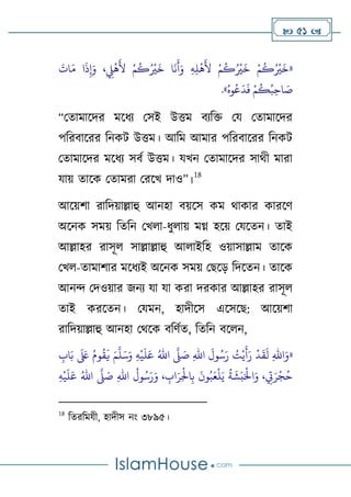  51 
«
‫ح‬‫م‬
ُ
‫ك‬ُ ‫ح‬
‫ري‬
َ
‫خ‬ ‫ا‬
َ
‫ن‬
َ
‫أ‬َ‫و‬ ِ‫ه‬ِ‫ل‬
‫ح‬
‫ه‬
َ
‫ِل‬ ‫ح‬‫م‬
ُ
‫ك‬ُ ‫ح‬
‫ري‬
َ
‫خ‬ ‫ح‬‫م‬
ُ
‫ك‬ُ ‫ح‬
‫ري‬
َ
‫خ‬
َ
‫ات‬َ‫م‬ ‫ا‬
َ
‫ذ‬ِ‫إ‬َ‫و‬ ، ِ
‫ِّل‬
‫ح‬
‫ه‬
َ
‫ِل‬
ُ‫وه‬ُ‫ع‬
َ
‫د‬
َ
‫ف‬ ‫ح‬‫م‬
ُ
‫ك‬ُ‫ب‬ِ‫اح‬ َ
‫ص‬
»
.
“থতামালদর মলিয থসই উিম বযটি থয থতামালদর
পটরবালরর টনকি উিম। আটম আমার পটরবালরর টনকি
থতামালদর মলিয সবণ উিম। যখন থতামালদর সাথী মারা
যাে তালক থতামরা থরলখ দাও”।
18
আলের্া রাটদোল্লাহু আনহা বেলস কম থাকার কারলর্
অলনক সমে টতটন থখো-িুোে মগ্ন হলে থযলতন। তাই
আল্লাহর রাসূে সাল্লাল্লাহু আোইটহ ওোসাল্লাম তালক
থখে-তামার্ার মলিযই অলনক সমে থেলড় টদলতন। তালক
আনন্দ থদওোর জনয যা যা করা দরকার আল্লাহর রাসূে
তাই করলতন। থযমন, হাদীলস এলসলে: আলের্া
রাটদোল্লাহু আনহা থথলক বটর্ণত, টতটন বলেন,
«
ِ
‫اب‬َ‫ب‬
َ َ
‫لَع‬ ُ‫وم‬
ُ
‫ق‬
َ
‫ي‬ َ‫م‬
َّ
‫ل‬َ‫س‬َ‫و‬ ِ‫ه‬
‫ح‬
‫ي‬
َ
‫ل‬َ‫ع‬ ُ‫اهلل‬
َّ
‫َّل‬ َ
‫ص‬ ِ‫هلل‬‫ا‬
َ
‫ول‬ُ‫س‬َ‫ر‬ ُ
‫ت‬‫ح‬‫ي‬
َ
‫أ‬َ‫ر‬
‫ح‬
‫د‬
َ
‫ق‬
َ
‫ل‬ ِ‫هلل‬‫ا‬َ‫و‬
ِ‫ه‬
‫ح‬
‫ي‬
َ
‫ل‬َ‫ع‬ ُ‫اهلل‬
َّ
‫َّل‬ َ
‫ص‬ ِ‫هلل‬‫ا‬
ُ
‫ول‬ُ‫س‬َ‫ر‬َ‫و‬ ، ِ
‫اب‬َ‫ر‬ِ
‫ح‬
‫اْل‬ِ‫ب‬
َ
‫ون‬ُ‫ب‬َ‫ع‬
‫ح‬
‫ل‬َ‫ي‬
ُ
‫ة‬
َ
‫ش‬َ‫ب‬َ‫ح‬
‫اْل‬َ‫و‬ ، ِ
‫ِت‬َ‫ر‬
‫ح‬
‫ج‬ُ‫ح‬
18
টতরটমযী, হাদীস নাং ৩৮৯৫।
 