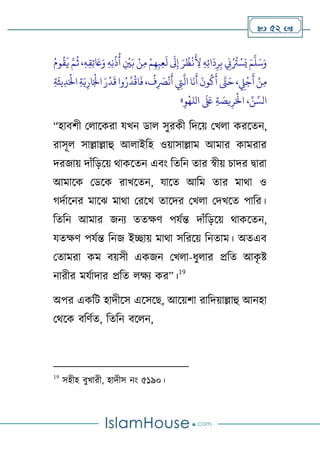  52 
‫ح‬‫ن‬ِ‫م‬ ‫ح‬‫م‬ِ‫ه‬ِ‫ب‬ِ‫ع‬
َ
‫ل‬
َ
‫َل‬ِ‫إ‬ َ‫ر‬
ُ
‫ظ‬
‫ح‬
‫ن‬
َ
ِ
‫ِل‬ ِ‫ه‬ِ‫ئ‬‫ا‬
َ
‫د‬ِ‫ر‬ِ‫ب‬ ِ
‫ِن‬ُ ُ
‫ُت‬ ‫ح‬‫س‬َ‫ي‬ َ‫م‬
َّ
‫ل‬َ‫س‬َ‫و‬
ُ‫وم‬
ُ
‫ق‬
َ
‫ي‬ َّ‫م‬
ُ
‫ث‬ ،ِ‫ه‬ِ‫ق‬ِ‫ت‬ َ
‫َع‬َ‫و‬ ِ‫ه‬ِ‫ن‬
ُ
‫ذ‬
ُ
‫أ‬ ِ
‫ح‬
‫ْي‬َ‫ب‬
َّ
‫ال‬‫ا‬
َ
‫ن‬
َ
‫أ‬
َ
‫ون‬
ُ
‫ك‬
َ
‫أ‬ َّ
‫ًت‬َ‫ح‬، ِ
‫ِّل‬
‫ح‬
‫ج‬
َ
‫أ‬ ‫ح‬‫ن‬ِ‫م‬
ُ
ٍ ِ
َ
‫ْص‬
‫ح‬
‫ن‬
َ
‫أ‬ ِ
‫ِت‬
ِ‫ة‬
َ
‫يث‬ِ‫د‬َ‫ح‬
‫اْل‬ ِ‫ة‬َ‫ي‬ِ‫ار‬َ‫ح‬
‫اْل‬ َ‫ر‬
‫ح‬
‫د‬
َ
‫ق‬‫وا‬ُ‫ر‬
ُ
‫د‬
‫ح‬
‫اق‬
َ
‫ف‬ ،
ِ‫و‬
‫ح‬
‫الله‬
َ َ
‫لَع‬ ِ‫ة‬ َ
‫يص‬ِ‫ر‬َ‫ح‬
‫اْل‬ ، ِّ‫ن‬ ِّ‫الس‬
»
“হাবর্ী থোলকরা যখন ডাে সুরকী টদলে থখো করলতন,
রাসূে সাল্লাল্লাহু আোইটহ ওোসাল্লাম আমার কামরার
দরজাে দাুঁটড়লে থাকলতন এবাং টতটন তার স্বীে চাদর দ্বারা
আমালক থডলক রাখলতন, যালত আটম তার মাথা ও
দণালনর মালি মাথা থরলখ তালদর থখো থদখলত পাটর।
টতটন আমার জনয ততক্ষর্ পযণি দাুঁটড়লে থাকলতন,
যতক্ষর্ পযণি টনজ ইিাে মাথা সটরলে টনতাম। অতএব
থতামরা কম বেসী একজন থখো-িুোর প্রটত আক
ৃ ষ্ট
নারীর মযণাদার প্রটত েক্ষয কর”।
19
অপর একটি হাদীলস এলসলে, আলের্া রাটদোল্লাহু আনহা
থথলক বটর্ণত, টতটন বলেন,
19
সহীহ বুখারী, হাদীস নাং ৫১৯০।
 