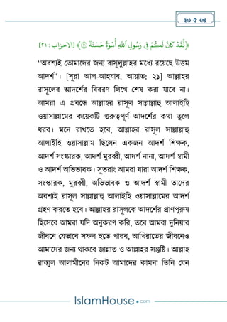 5 
﴿
ۡ
‫د‬
َ
‫ق‬
َّ
‫ل‬
ۡ
ۡ
َ
‫ن‬
َ
‫َك‬
ۡ
ۡ
‫م‬
ُ
‫ك‬
َ
‫ل‬
ۡ
ِۡ
‫ف‬
ۡ
ِۡ‫ل‬‫و‬ُ‫س‬َ‫ر‬
ۡ
ۡ
ِ
َّ
‫ٱّلل‬
ۡ
ۡ
‫ة‬َ‫و‬‫س‬
ُ
‫أ‬
ۡ
ۡ
‫ة‬َ‫ن‬ َ‫س‬َ‫ح‬
ۡ
٢١
﴾
[
‫االحزاب‬
:
١٢
]
“অবর্যই থতামালদর জনয রাসূেুল্লাহর মলিয রলেলে উিম
আদর্ণ”। [সূরা আে-আহযাব, আোত: ২১] আল্লাহর
রাসূলের আদলর্ণর টববরর্ টেলখ থর্ষ করা যালব না।
আমরা এ প্রবলে আল্লাহর রাসূে সাল্লাল্লাহু আোইটহ
ওোসাল্লালমর কলেকটি গুরুত্বপূর্ণ আদলর্ণর কথা তু লে
িরব। মলন রাখলত হলব, আল্লাহর রাসূে সাল্লাল্লাহু
আোইটহ ওোসাল্লাম টেলেন একজন আদর্ণ টর্ক্ষক,
আদর্ণ সাংস্কারক, আদর্ণ মুরব্বী, আদর্ণ নানা, আদর্ণ স্বামী
ও আদর্ণ অটভভাবক। সুতরাাং আমরা যারা আদর্ণ টর্ক্ষক,
সাংস্কারক, মুরব্বী, অটভভাবক ও আদর্ণ স্বামী তালদর
অবর্যই রাসূে সাল্লাল্লাহু আোইটহ ওোসাল্লালমর আদর্ণ
গ্রহর্ করলত হলব। আল্লাহর রাসূেলক আদলর্ণর প্রার্পুরুষ
টহলসলব আমরা যটদ অনুকরর্ কটর, তলব আমরা দুটনোর
জীবলন থযভালব সফে হলত পারব, আটখরালতর জীবলনও
আমালদর জনয থাকলব জান্নাত ও আল্লাহর সন্তুটষ্ট। আল্লাহ
রাব্বুে আোমীলনর টনকি আমালদর কামনা টতটন থযন
 