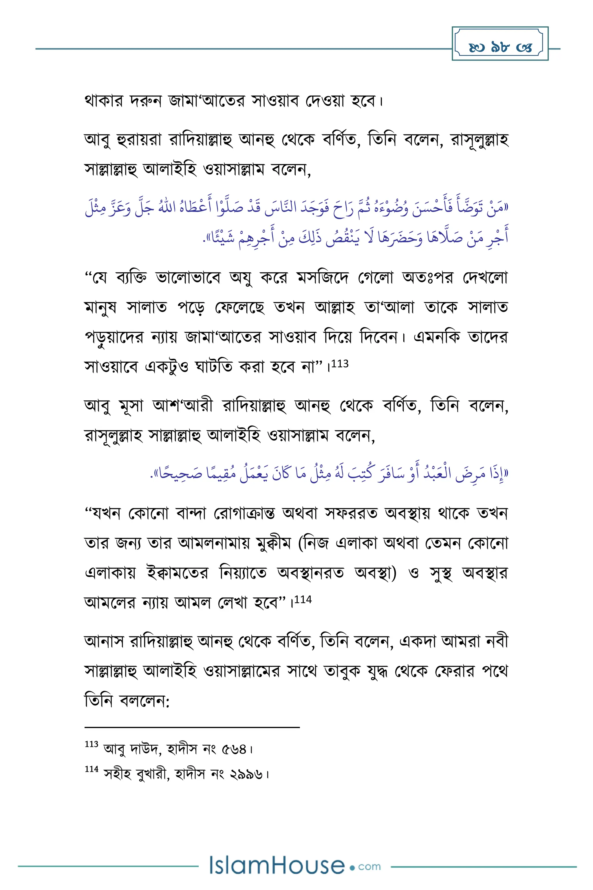  98 
র্াকার দরুন জামা‘আসের সাওয়াি মদওয়া হসি।
আিু হুরায়রা রাবদয়াল্লাহু আনহু মর্সক িবিথে, বেবন িস ন, রাসূ ুল্লাহ
সাল্লাল্লাহু আ াইবহ ওয়াসাল্লাম িস ন,
«
ُ‫اه‬ َ‫ط‬
ْ
‫ع‬
َ
‫أ‬ ‫ا‬ْ‫و‬
َّ
‫ل‬ َ
‫ص‬
ْ
‫د‬
َ
‫ق‬ َ
‫اس‬َّ‫انل‬
َ
‫د‬َ‫ج‬َ‫و‬
َ
‫ف‬ َ‫اح‬َ‫ر‬ َّ‫م‬
ُ
‫ث‬ ُ‫ه‬َ‫ء‬ْ‫و‬
ُ
‫ت‬ُ‫و‬ َ‫ن‬ َ‫س‬
ْ
‫ح‬
َ
‫أ‬
َ
‫ف‬
َ
‫أ‬
َّ
‫ت‬َ‫و‬
َ
‫ت‬ ْ‫ن‬َ‫م‬
ُ‫اهلل‬
َ
‫ل‬
ْ
‫ث‬ِ‫م‬ َّ‫ز‬َ‫ع‬َ‫و‬
َّ
‫ل‬َ‫ج‬
ُ
‫ص‬
ُ
‫ق‬
ْ
‫ن‬
َ
‫ي‬
َ
‫ال‬ ‫ا‬
َ
‫ه‬َ َ
‫َض‬َ‫ح‬َ‫و‬ ‫ا‬
َ
‫ه‬
َّ
‫ال‬ َ
‫ص‬ ْ‫ن‬َ‫م‬ ِ‫ر‬
ْ
‫ج‬
َ
‫أ‬
َ
‫ك‬ِ‫ل‬
َ
‫ذ‬
‫ا‬ً‫ئ‬
ْ
‫ي‬
َ
‫ش‬ ْ‫م‬ِ‫ه‬ِ‫ر‬
ْ
‫ج‬
َ
‫أ‬ ْ‫ن‬ِ‫م‬
»
.
“ময িেবক্ত ভাস াভাসি অযু কসর মসবজসদ মর্স া অেঃপর মদখস া
মানুষ সা াে পসড় মফস সছ েখন আল্লাহ ো‘আ া োসক সা াে
পড়
ু য়াসদর নোয় জামা‘আসের সাওয়াি বদসয় বদসিন। এমনবক োসদর
সাওয়াসি একিু ও র্ািবে করা হসি না”।113
আিু মূসা আি‘আরী রাবদয়াল্লাহু আনহু মর্সক িবিথে, বেবন িস ন,
রাসূ ুল্লাহ সাল্লাল্লাহু আ াইবহ ওয়াসাল্লাম িস ন,
«
‫ا‬ً‫يح‬ ِ‫ح‬ َ
‫ص‬ ‫ا‬ً‫يم‬ِ‫ق‬ُ‫م‬
ُ
‫ل‬َ‫م‬
ْ
‫ع‬
َ
‫ي‬
َ
‫ن‬
َ
‫َك‬ ‫ا‬َ‫م‬
ُ
‫ل‬
ْ
‫ث‬ِ‫م‬ ُ َ
‫ل‬ َ
‫ب‬ِ‫ت‬
ُ
‫ك‬ َ‫ر‬
َ
‫اف‬َ‫س‬ ْ‫و‬
َ
‫أ‬
ُ
‫د‬
ْ
‫ب‬َ‫ع‬
ْ
‫ال‬
َ
‫ض‬ِ‫ر‬َ‫م‬ ‫ا‬
َ
‫ذ‬ِ‫إ‬
»
.
“যখন মকাসনা িাো মরার্াক্রান্ত অর্িা সফররে অিিায় র্াসক েখন
োর জনে োর আম নামায় মুিীম (বনজ এ াকা অর্িা মেমন মকাসনা
এ াকায় ইিামসের বনয়োসে অিিানরে অিিা) ও সুি অিিার
আমস র নোয় আম ম খা হসি”।114
আনাস রাবদয়াল্লাহু আনহু মর্সক িবিথে, বেবন িস ন, একদা আমরা নিী
সাল্লাল্লাহু আ াইবহ ওয়াসাল্লাসমর সাসর্ োিুক যুদ্ধ মর্সক মফরার পসর্
বেবন ি স ন:
113
আিু দাউদ, হাদীস নাং ৫৬৪।
114
সহীহ িুখারী, হাদীস নাং ২৯৯৬।
 