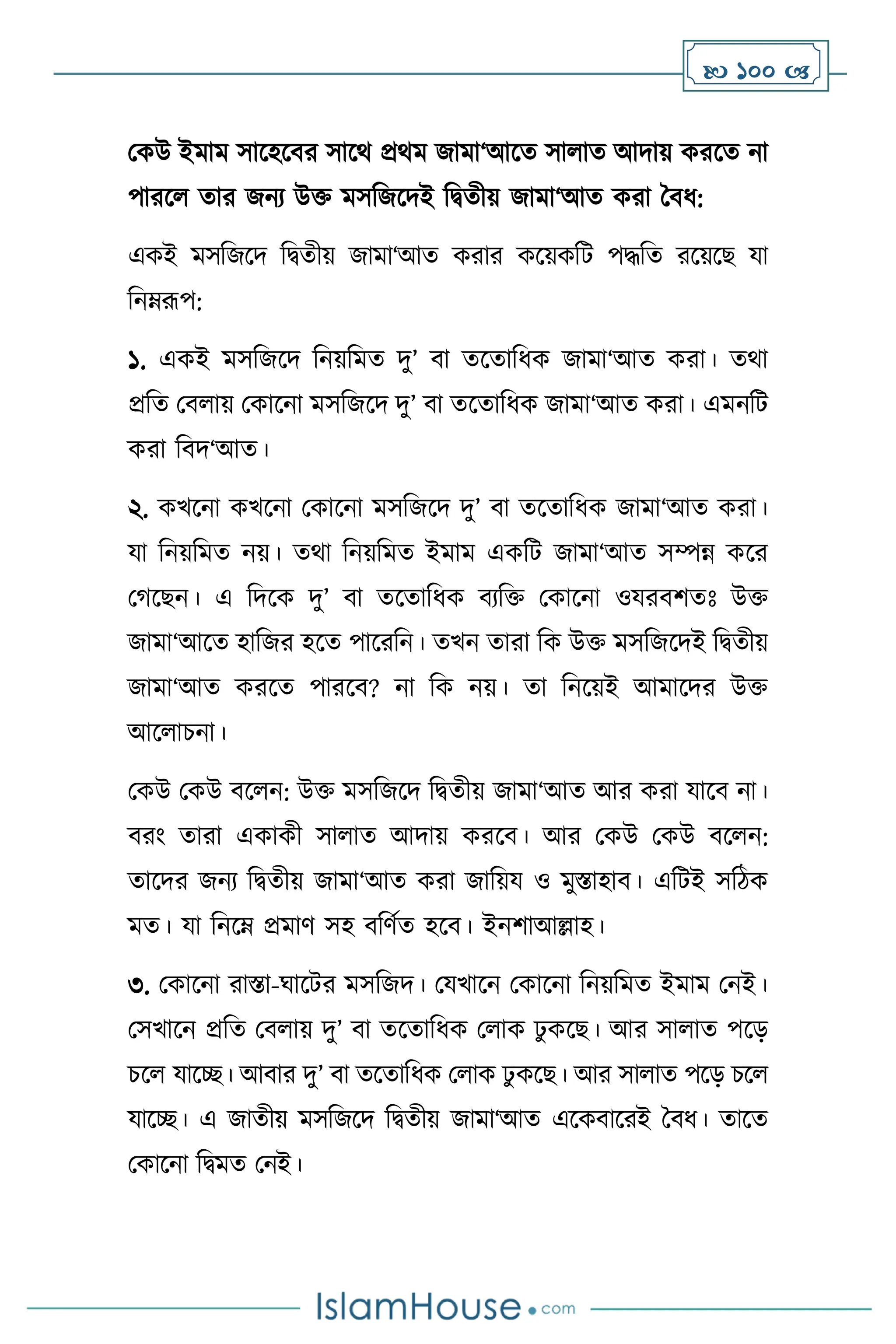  100 
মকউ ইমাম সাসহসির সাসর্ প্রর্ম জামা‘আসে সা াে আদায় করসে না
পারস োর জনে উক্ত মসবজসদই বিেীয় জামা‘আে করা দিধ:
একই মসবজসদ বিেীয় জামা‘আে করার কসয়কবি পদ্ধবে রসয়সছ যা
বনম্রূপ:
১. একই মসবজসদ বনয়বমে দু’ িা েসোবধক জামা‘আে করা। ের্া
প্রবে মি ায় মকাসনা মসবজসদ দু’ িা েসোবধক জামা‘আে করা। এমনবি
করা বিদ‘আে।
২. কখসনা কখসনা মকাসনা মসবজসদ দু’ িা েসোবধক জামা‘আে করা।
যা বনয়বমে নয়। ের্া বনয়বমে ইমাম একবি জামা‘আে সম্পন্ন কসর
মর্সছন। এ বদসক দু’ িা েসোবধক িেবক্ত মকাসনা ওযরিিেঃ উক্ত
জামা‘আসে হাবজর হসে পাসরবন। েখন োরা বক উক্ত মসবজসদই বিেীয়
জামা‘আে করসে পারসি? না বক নয়। ো বনসয়ই আমাসদর উক্ত
আস াচনা।
মকউ মকউ িস ন: উক্ত মসবজসদ বিেীয় জামা‘আে আর করা যাসি না।
িরাং োরা একাকী সা াে আদায় করসি। আর মকউ মকউ িস ন:
োসদর জনে বিেীয় জামা‘আে করা জাবয়য ও মুস্তাহাি। এবিই সবিক
মে। যা বনসম্ প্রমাি সহ িবিথে হসি। ইনিাআল্লাহ।
৩. মকাসনা রাস্তা-র্াসির মসবজদ। মযখাসন মকাসনা বনয়বমে ইমাম মনই।
মসখাসন প্রবে মি ায় দু’ িা েসোবধক ম াক ঢু কসছ। আর সা াে পসড়
চস যাসি। আিার দু’ িা েসোবধক ম াক ঢু কসছ। আর সা াে পসড় চস
যাসি। এ জােীয় মসবজসদ বিেীয় জামা‘আে এসকিাসরই দিধ। োসে
মকাসনা বিমে মনই।
 