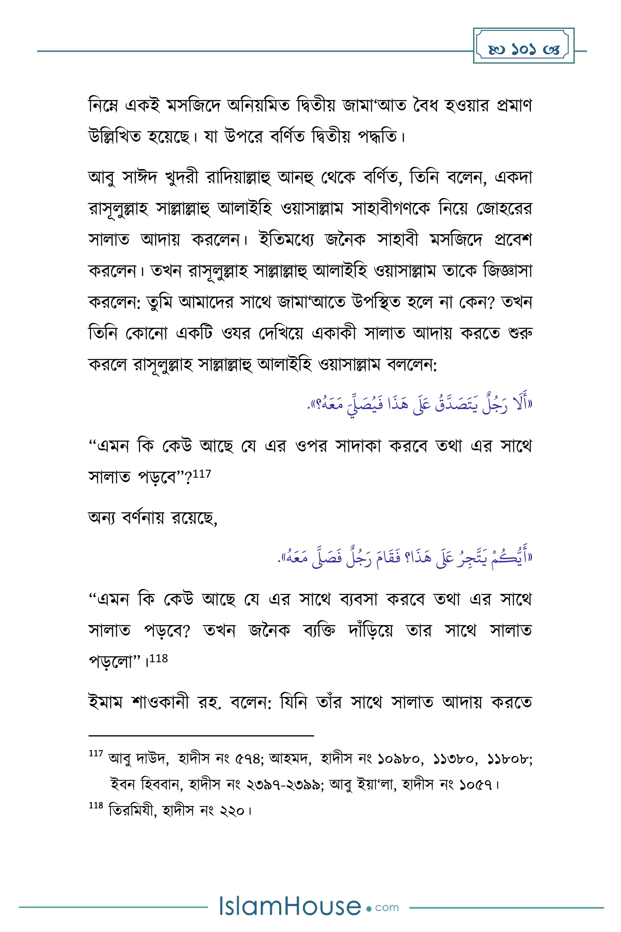  101 
বনসম্ একই মসবজসদ অবনয়বমে বিেীয় জামা‘আে দিধ হওয়ার প্রমাি
উবল্লবখে হসয়সছ। যা উপসর িবিথে বিেীয় পদ্ধবে।
আিু সাঈদ খুদরী রাবদয়াল্লাহু আনহু মর্সক িবিথে, বেবন িস ন, একদা
রাসূ ুল্লাহ সাল্লাল্লাহু আ াইবহ ওয়াসাল্লাম সাহািীর্িসক বনসয় মজাহসরর
সা াে আদায় করস ন। ইবেমসধে জননক সাহািী মসবজসদ প্রসিি
করস ন। েখন রাসূ ুল্লাহ সাল্লাল্লাহু আ াইবহ ওয়াসাল্লাম োসক বজজ্ঞাসা
করস ন: েুবম আমাসদর সাসর্ জামা‘আসে উপবিে হস না মকন? েখন
বেবন মকাসনা একবি ওযর মদবখসয় একাকী সা াে আদায় করসে শুরু
করস রাসূ ুল্লাহ সাল্লাল্লাহু আ াইবহ ওয়াসাল্লাম ি স ন:
«
ُ
‫ق‬
َّ
‫د‬ َ
‫ص‬َ‫ت‬
َ
‫ي‬
ٌ
‫ل‬ُ‫ج‬َ‫ر‬
َ
‫ال‬
َ
‫أ‬
‫؟‬
ُ
‫ه‬َ‫ع‬َ‫م‬ َ
ِّ
‫ِّل‬ َ
‫ص‬ُ‫ي‬
َ
‫ف‬ ‫ا‬
َ
‫ذ‬
َ
‫ه‬
َ َ
‫لَع‬
»
.
“এমন বক মকউ আসছ ময এর ওপর সাদাকা করসি ের্া এর সাসর্
সা াে পড়সি”?117
অনে িিথনায় রসয়সছ,
«
ُ
‫ه‬َ‫ع‬َ‫م‬
َّ
‫ّل‬ َ
‫ص‬
َ
‫ف‬
ٌ
‫ل‬ُ‫ج‬َ‫ر‬ َ‫ام‬
َ
‫ق‬
َ
‫ف‬ ‫ا؟‬
َ
‫ذ‬
َ
‫ه‬
َ َ
‫لَع‬ ُ‫ر‬ِ‫ج‬
َّ
‫ت‬
َ
‫ي‬ ْ‫م‬
ُ
‫ك‬ُّ‫ي‬
َ
‫أ‬
»
.
“এমন বক মকউ আসছ ময এর সাসর্ িেিসা করসি ের্া এর সাসর্
সা াে পড়সি? েখন জননক িেবক্ত দাাঁবড়সয় োর সাসর্ সা াে
পড়স া”।118
ইমাম িাওকানী রহ. িস ন: বযবন োাঁর সাসর্ সা াে আদায় করসে
117
আিু দাউদ, হাদীস নাং ৫৭৪; আহমদ, হাদীস নাং ১০৯৮০, ১১৩৮০, ১১৮০৮;
ইিন বহিিান, হাদীস নাং ২৩৯৭-২৩৯৯; আিু ইয়া‘ া, হাদীস নাং ১০৫৭।
118
বেরবমযী, হাদীস নাং ২২০।
 