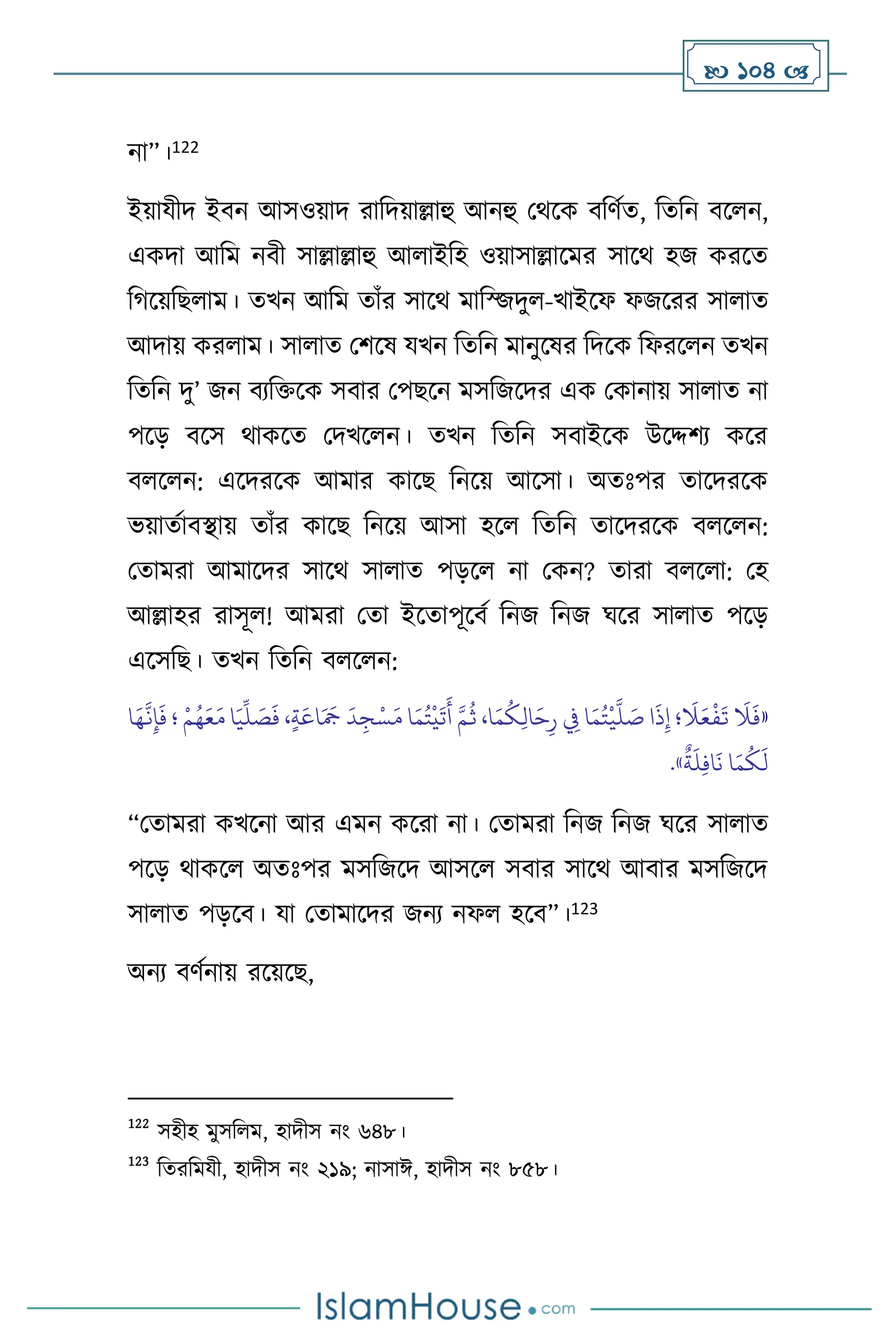  104 
না”।122
ইয়াযীদ ইিন আসওয়াদ রাবদয়াল্লাহু আনহু মর্সক িবিথে, বেবন িস ন,
একদা আবম নিী সাল্লাল্লাহু আ াইবহ ওয়াসাল্লাসমর সাসর্ হজ করসে
বর্সয়বছ াম। েখন আবম োাঁর সাসর্ মাবজজদু -খাইসফ ফজসরর সা াে
আদায় কর াম। সা াে মিসষ যখন বেবন মানুসষর বদসক বফরস ন েখন
বেবন দু’ জন িেবক্তসক সিার মপছসন মসবজসদর এক মকানায় সা াে না
পসড় িসস র্াকসে মদখস ন। েখন বেবন সিাইসক উসদ্দিে কসর
ি স ন: এসদরসক আমার কাসছ বনসয় আসসা। অেঃপর োসদরসক
ভয়ােথািিায় োাঁর কাসছ বনসয় আসা হস বেবন োসদরসক ি স ন:
মোমরা আমাসদর সাসর্ সা াে পড়স না মকন? োরা ি স া: মহ
আল্লাহর রাসূ ! আমরা মো ইসোপূসিথ বনজ বনজ র্সর সা াে পসড়
এসসবছ। েখন বেবন ি স ন:
«
َ
‫ال‬َ‫ع‬
ْ
‫ف‬
َ
‫ت‬
َ
‫ال‬
َ
‫ف‬
َ‫ع‬َ‫م‬ ‫ا‬َ‫ي‬
ِّ
‫ل‬ َ
‫ص‬
َ
‫ف‬ ،ٍ‫ة‬َ‫اع‬َ َ
‫َج‬
َ
‫د‬ ِ‫ج‬ْ‫س‬َ‫م‬ ‫ا‬َ‫م‬ُ‫ت‬
ْ
‫ي‬
َ
‫ت‬
َ
‫أ‬ َّ‫م‬
ُ
‫ث‬ ،‫ا‬َ‫م‬
ُ
‫ك‬ِ‫ل‬‫ا‬َ‫ح‬ِ‫ر‬ ِ
‫ِف‬ ‫ا‬َ‫م‬ُ‫ت‬
ْ
‫ي‬
َّ
‫ل‬ َ
‫ص‬ ‫ا‬
َ
‫ذ‬ِ‫إ‬ ‫؛‬
ْ‫م‬ُ‫ه‬
‫ا‬َ‫ه‬
َّ
‫ن‬ِ‫إ‬
َ
‫ف‬ ‫؛‬
ٌ
‫ة‬
َ
‫ل‬ِ‫ف‬‫ا‬
َ
‫ن‬ ‫ا‬َ‫م‬
ُ
‫ك‬
َ
‫ل‬
»
.
“মোমরা কখসনা আর এমন কসরা না। মোমরা বনজ বনজ র্সর সা াে
পসড় র্াকস অেঃপর মসবজসদ আসস সিার সাসর্ আিার মসবজসদ
সা াে পড়সি। যা মোমাসদর জনে নফ হসি”।123
অনে িিথনায় রসয়সছ,
122
সহীহ মুসব ম, হাদীস নাং ৬৪৮।
123
বেরবমযী, হাদীস নাং ২১৯; নাসাঈ, হাদীস নাং ৮৫৮।
 